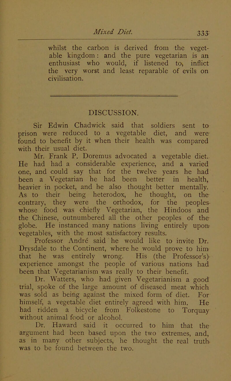 whilst the carbon is derived from the veget- able kingdom: and the pure vegetarian is an enthusiast who would, if listened to, inflict the very worst and least reparable of evils on civilisation. DISCUSSION. Sir Edwin Chadwick said that soldiers sent to prison were reduced to a vegetable diet, and were found to benefit by it when their health was compared with their usual diet. Mr. Frank P. Doremus advocated a vegetable diet. He had had a considerable experience, and a varied one, and could say that for the twelve years he had been a Vegetarian he had been better in health, heavier in pocket, and he also thought better mentally. As to their being heterodox, he thought, on the contrary, they were the orthodox, for the peoples- whose food was chiefly Vegetarian, the Hindoos and the Chinese, outnumbered all the other peoples of the globe. He instanced many nations living entirely upon vegetables, with the most satisfactory results. Professor Andre said he would like to invite Dr. Drysdale to the Continent, where he would prove to him that he was entirely wrong. His (the Professor’s) experience amongst the people of various nations had been that Vegetarianism was really to their benefit. Dr. Watters, who had given Vegetarianism a good trial, spoke of the large amount of diseased meat which was sold as being against the mixed form of diet. For himself, a vegetable diet entirely agreed with him. He had ridden a bicycle from Folkestone to Torquay without animal food or alcohol. Dr. Haward said it occurred to him that the argument had been based upon the two extremes, and, as in many other subjects, he thought the real truth was to be found between the two.