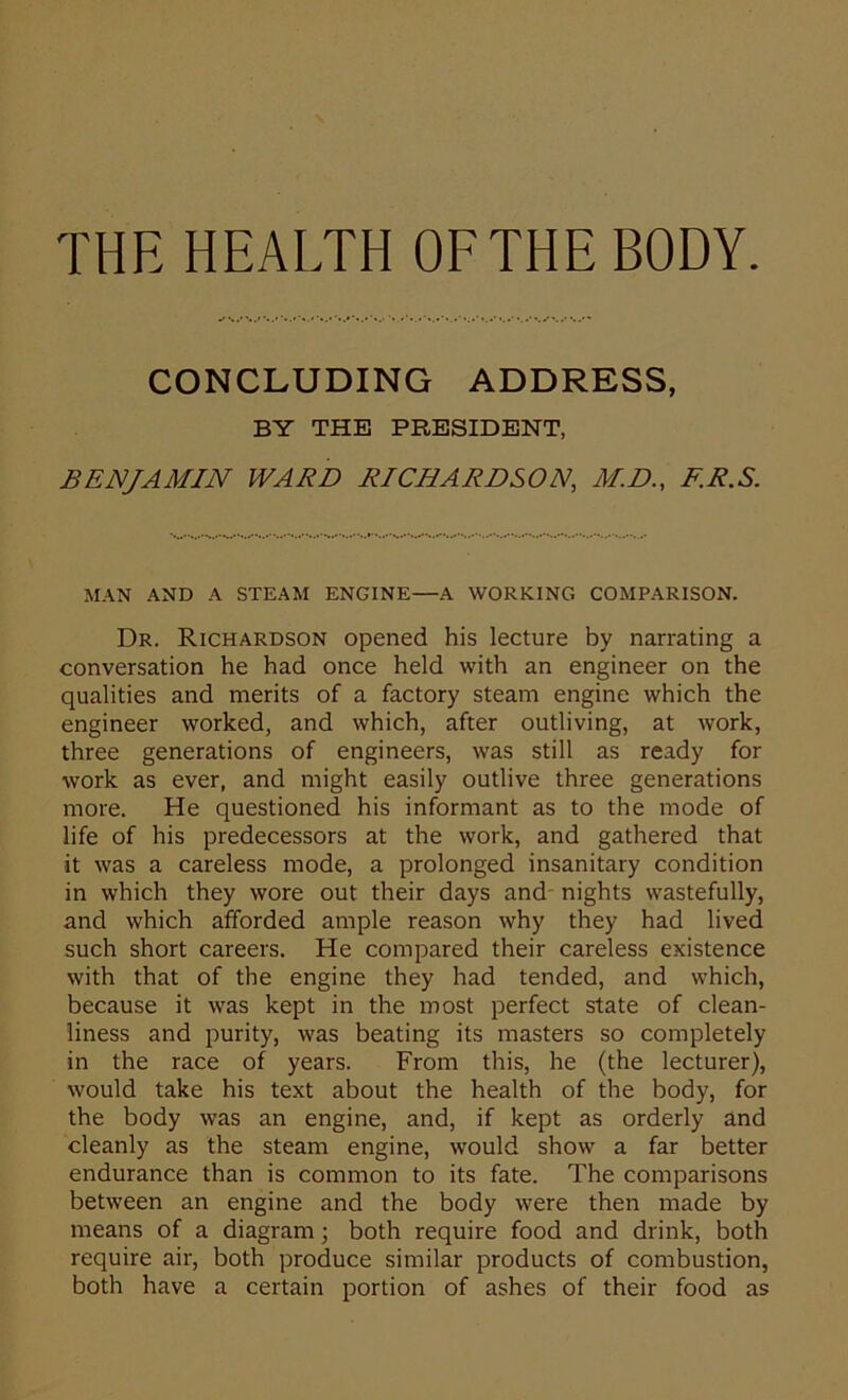 THE HEALTH OF THE BODY. CONCLUDING ADDRESS, BY THE PRESIDENT, BENJAMIN WARD RICHARDSON, M.D., F.R.S. MAN AND A STEAM ENGINE—A WORKING COMPARISON. Dr. Richardson opened his lecture by narrating a conversation he had once held with an engineer on the qualities and merits of a factory steam engine which the engineer worked, and which, after outliving, at work, three generations of engineers, was still as ready for work as ever, and might easily outlive three generations more. He questioned his informant as to the mode of life of his predecessors at the work, and gathered that it was a careless mode, a prolonged insanitary condition in which they wore out their days and nights wastefully, and which afforded ample reason why they had lived such short careers. He compared their careless existence with that of the engine they had tended, and which, because it was kept in the most perfect state of clean- liness and purity, was beating its masters so completely in the race of years. From this, he (the lecturer), would take his text about the health of the body, for the body was an engine, and, if kept as orderly and cleanly as the steam engine, would show a far better endurance than is common to its fate. The comparisons between an engine and the body were then made by means of a diagram; both require food and drink, both require air, both produce similar products of combustion, both have a certain portion of ashes of their food as