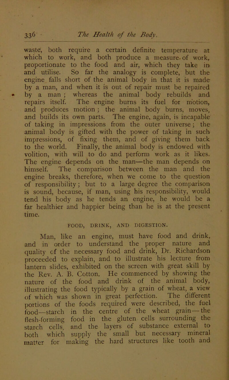 waste, both require a certain definite temperature at which to work, and both produce a measure, of work, proportionate to the food and air, which they take in and utilise. So far the analogy is complete, but the engine falls short of the animal body in that it is made by a man, and when it is out of repair must be repaired by a man ; whereas the animal body rebuilds and repairs itself. The engine burns its fuel for motion, and produces motion ; the animal body burns, moves, and builds its own parts. The engine, again, is incapable of taking in impressions from the outer universe; the animal body is gifted with the power of taking in such impressions, of fixing them, and of giving them back to the world. Finally, the animal body is endowed with volition, with will to do and perform work as it likes. The engine depends on the man—the man depends on himself. The comparison between the man and the engine breaks, therefore, when we come to the question of responsibility; but to a large degree the comparison is sound, because, if man, using his responsibility, would tend his body as he tends an engine, he would be a far healthier and happier being than he is at the present time. FOOD, DRINK, AND DIGESTION. Man, like an engine, must have food and drink, and in order to understand the proper nature and quality cf the necessary food and drink, Dr. Richardson proceeded to explain, and to illustrate his lecture from lantern slides, exhibited on the screen with great skill by the Rev. A. B. Cotton. He commenced by showing the nature of the food and drink of the animal body, illustrating the food typically by a grain of wheat, a view of which was shown in great perfection. The different portions of the foods required were described, the fuel food—starch in the centre of the wheat grain—the flesh-forming food in the gluten cells surrounding the starch cells, and the layers of substance external to both which supply the small but necessary mineral matter for making the hard structures like tooth and