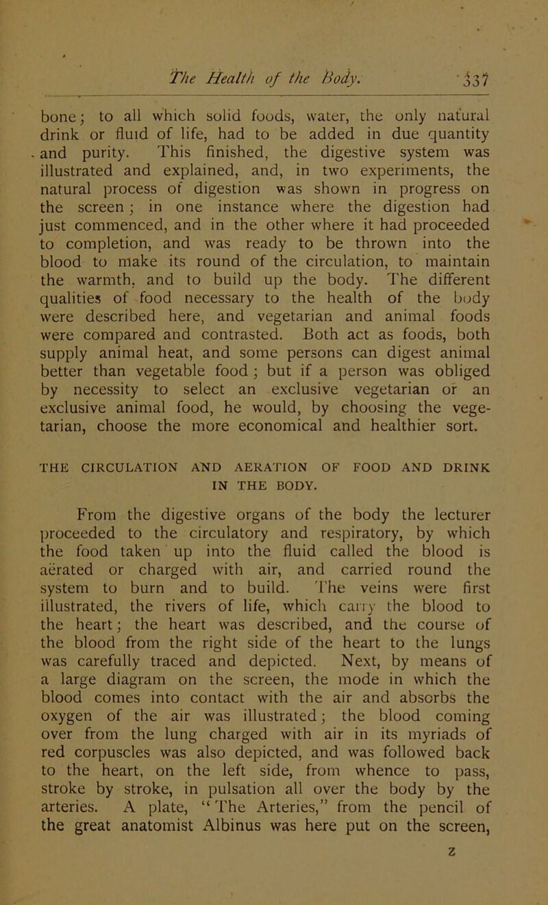 bone; to all which solid foods, water, the only natural drink or fluid of life, had to be added in due quantity and purity. This finished, the digestive system was illustrated and explained, and, in two experiments, the natural process of digestion was shown in progress on the screen; in one instance where the digestion had just commenced, and in the other where it had proceeded to completion, and was ready to be thrown into the blood to make its round of the circulation, to maintain the warmth, and to build up the body. The different qualities of food necessary to the health of the body were described here, and vegetarian and animal foods were compared and contrasted. Both act as foods, both supply animal heat, and some persons can digest animal better than vegetable food ; but if a person was obliged by necessity to select an exclusive vegetarian or an exclusive animal food, he would, by choosing the vege- tarian, choose the more economical and healthier sort. THE CIRCULATION AND AERATION OF FOOD AND DRINK IN THE BODY. From the digestive organs of the body the lecturer proceeded to the circulatory and respiratory, by which the food taken up into the fluid called the blood is aerated or charged with air, and carried round the system to burn and to build. The veins were first illustrated, the rivers of life, which carry the blood to the heart; the heart was described, and the course of the blood from the right side of the heart to the lungs was carefully traced and depicted. Next, by means of a large diagram on the screen, the mode in which the blood comes into contact with the air and absorbs the oxygen of the air was illustrated; the blood coming over from the lung charged with air in its myriads of red corpuscles was also depicted, and was followed back to the heart, on the left side, from whence to pass, stroke by stroke, in pulsation all over the body by the arteries. A plate, “ The Arteries,” from the pencil of the great anatomist Albinus was here put on the screen, z