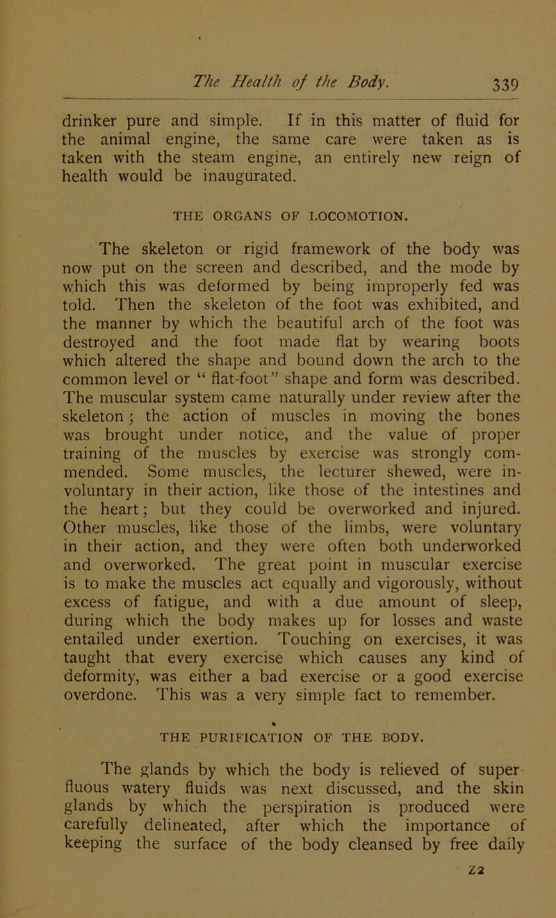 drinker pure and simple. If in this matter of fluid for the animal engine, the same care were taken as is taken with the steam engine, an entirely new reign of health would be inaugurated. THE ORGANS OF LOCOMOTION. The skeleton or rigid framework of the body was now put on the screen and described, and the mode by which this was deformed by being improperly fed was told. Then the skeleton of the foot was exhibited, and the manner by which the beautiful arch of the foot was destroyed and the foot made flat by wearing boots which altered the shape and bound down the arch to the common level or “ flat-foot” shape and form was described. The muscular system came naturally under review after the skeleton; the action of muscles in moving the bones was brought under notice, and the value of proper training of the muscles by exercise was strongly com- mended. Some muscles, the lecturer shewed, were in- voluntary in their action, like those of the intestines and the heart; but they could be overworked and injured. Other muscles, like those of the limbs, were voluntary in their action, and they were often both underworked and overworked. The great point in muscular exercise is to make the muscles act equally and vigorously, without excess of fatigue, and with a due amount of sleep, during which the body makes up for losses and waste entailed under exertion. Touching on exercises, it was taught that every exercise which causes any kind of deformity, was either a bad exercise or a good exercise overdone. This was a very simple fact to remember. • THE PURIFICATION OF THE BODY. The glands by which the body is relieved of super fluous watery fluids was next discussed, and the skin glands by which the perspiration is produced were carefully delineated, after which the importance of keeping the surface of the body cleansed by free daily Z2