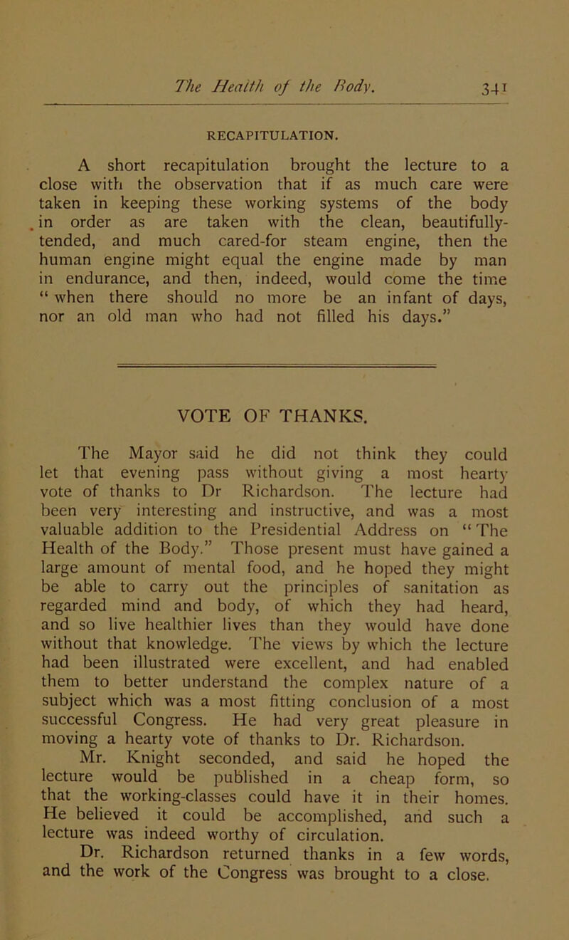 RECAPITULATION. A short recapitulation brought the lecture to a close with the observation that if as much care were taken in keeping these working systems of the body . in order as are taken with the clean, beautifully- tended, and much cared-for steam engine, then the human engine might equal the engine made by man in endurance, and then, indeed, would come the time “ when there should no more be an infant of days, nor an old man who had not filled his days.” VOTE OF THANKS. The Mayor said he did not think they could let that evening pass without giving a most hearty vote of thanks to Dr Richardson. The lecture had been very interesting and instructive, and was a most valuable addition to the Presidential Address on “ The Health of the Body.” Those present must have gained a large amount of mental food, and he hoped they might be able to carry out the principles of sanitation as regarded mind and body, of which they had heard, and so live healthier lives than they would have done without that knowledge. The views by which the lecture had been illustrated were excellent, and had enabled them to better understand the complex nature of a subject which was a most fitting conclusion of a most successful Congress. He had very great pleasure in moving a hearty vote of thanks to Dr. Richardson. Mr. Knight seconded, and said he hoped the lecture would be published in a cheap form, so that the working-classes could have it in their homes. He believed it could be accomplished, and such a lecture was indeed worthy of circulation. Dr. Richardson returned thanks in a few words, and the work of the Congress was brought to a close.