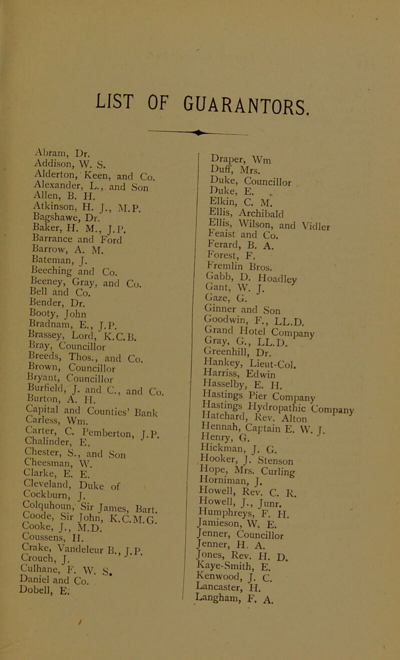 LIST OF GUARANTORS. Abram, Dr. Addison, W. S. Alderton,' Keen, and Co. Alexander, L., and Son Allen, B. H. Atkinson, H. J., M.p. Bagshawe, Dr. Baker, H. M., J.P. Barrance and Ford Barrow, A. M. Bateman, J. Beeching and Co. Beeney, Gray, and Co. Bell and Co. Bender, Dr. Booty, John Bradnam, E., J.P. Brassey, Lord, IC.C.B. Bray, Councillor Breeds, Thos., and Co. Brown, Councillor Bryant, Councillor Burfield, J. and C., and C( Burton, A. II. Capital and Counties’ Bank Carless, Wm. Carter, C. Pemberton, T.p. Chalinder, E. Chester, S., and Son Cheesman, W. Clarke, E. E. Cleveland, Duke of Cockburn, J. Colquhoun, Sir James, Bart. Coode, Sir John, K.C.M.G. Cooke, J., M.D. Coussens, II. Crake, Vandeleur B. IP Crouch, J. > J • • Culhane, F. W. S. Daniel and Co. Dobell, E. Draper, Wm Duff, Mrs. Duke, Councillor Duke, E. . Elkin, C. M. Ellis, Archibald Ellis, Wilson, and Vidler Feaist and Co. Ferard, B. A. Forest, F. Fremlin Bros. Gabb, D. Hoad ley Gant, W. J. Gaze, G. Ginner and Son Goodwin, F., LL.D. Grand Hotel Company Gray, G., LL.D. Greenhill, Dr. Hankey, Lieut-Col. Harriss, Edwin Hasselby, E. H. Hastings Pier Company Hastings Hydropathic Company Hatchard, Rev. Alton ITennah, Captain E. W. I Henry, G. J Hickman, J. G. Hooker, J. Stenson Hope, Mrs. Curling Horniman, J. Flowell, Rev. C. R Howell, J., Jlmr. Humphreys, F. PI. Jamieson, W. E. Jenner, Councillor Jenner, H, A. Jones, Rev. H. D. Kaye-Smith, E. Kenwood, J. c. Lancaster, H. Langham, F. A. /