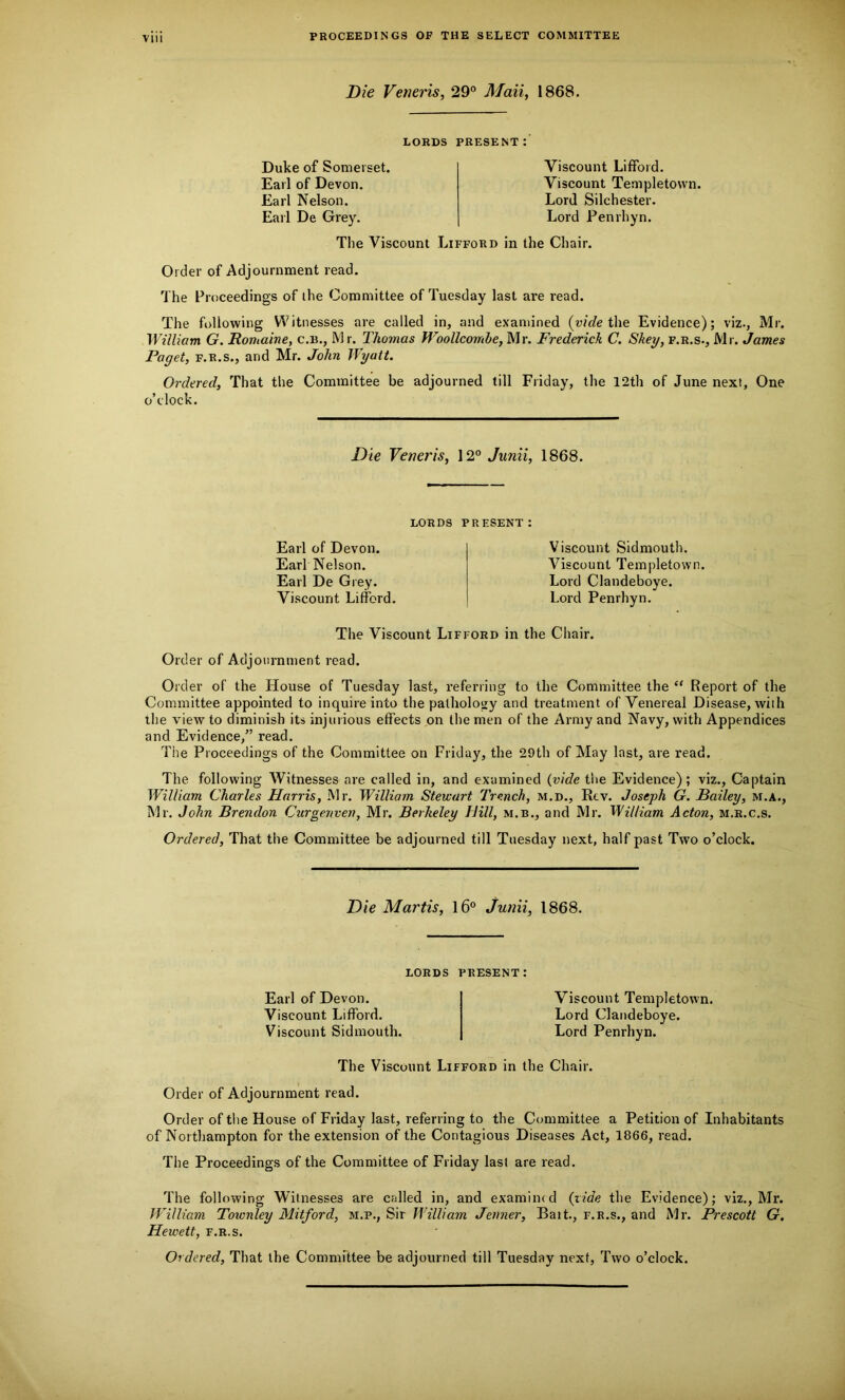 Die Veneris, 29° Mail, 1868. LORDS PRESENT: Duke of Somerset. Earl of Devon. Earl Nelson. Earl De Grey. Viscount Lifford. Viscount Templetown. Lord Silchester. Lord Penrhyn. The Viscount Lifford in the Chair. Order of Adjournment read. The Proceedings of the Committee of Tuesday last are read. The following Witnesses are called in, and examined (vide the Evidence); viz., Mr. William G. Domaine, c.b., Mr. Thomas Woollcomhe, Mr. Frederick C. Skey, f.r.s., Mr. James Paget, f.r.s., and Mr. John Wyatt. Ordered, That the Committee be adjourned till Friday, the 12th of June next. One o’clock. Die Veneris, 120 Junii, 1868. LORDS PRESENT: Earl of Devon. Earl Nelson. Earl De Grey. Viscount Lifford. Viscount Sidmouth. Viscount Templetown. Lord Clandeboye. Lord Penrhyn. The Viscount Lifford in the Chair. Order of Adjournment read. Order of the House of Tuesday last, referring to the Committee the “ Report of the Committee appointed to inquire into the pathology and treatment of Venereal Disease, with the view to diminish its injurious effects on the men of the Army and Navy, with Appendices and Evidence,” read. The Proceedings of the Committee on Friday, the 29th of May last, are read. The following Witnesses are called in, and examined (vide the Evidence); viz., Captain William Charles Harris, Mr. William Stewart Trench, m.d., Rev. Joseph G. Bailey, M.A., Mr. John Brendon Curgenven, Mr. Berkeley Hill, m.b., and Mr. William Acton, m.r.c.s. Ordered, That the Committee be adjourned till Tuesday next, half past Two o’clock. Die Martis, 16° Junii, 1868. lords present: Earl of Devon. Viscount Lifford. Viscount Sidmouth. Viscount Templetown. Lord Clandeboye. Lord Penrhyn. The Viscount Lifford in the Chair. Order of Adjournment read. Order of the House of Friday last, referring to the Committee a Petition of Inhabitants of Northampton for the extension of the Contagious Diseases Act, 1866, read. The Proceedings of the Committee of Friday last are read. The following Witnesses are called in, and examined (vide the Evidence); viz., Mr. William Townley Mitford, m.p., Sir William Jenner, Bait., f.r.s., and Mr. Prescott G. Hewett, f.r.s. Ordered, That the Committee be adjourned till Tuesday next, Two o’clock.