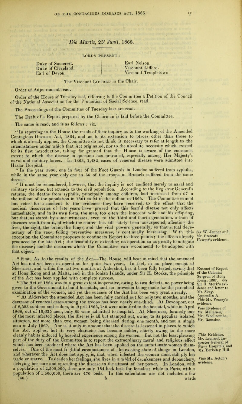 Die Martis, 23° Junii, 1868. LORDS PRESENT: Duke of Somerset. Duke of Cleveland. Earl of Devon. Earl Nelson. Viscount Lifford. Viscount Templetown The Viscount Lifford in the Chair. Order of Adjournment read. Order of the House of Tuesday last, referring to the Committee a Petition of the Council of the National Association fur the Promotion of Social Science., read. The Proceedings of the Committee of Tuesday last are read. The Draft of a Report prepared by the Chairman is laid before the Committee. The same is read, and is as follows : viz. “ In reporiing to the House the result of their inquiry as to the working of the Amended Contagious Diseases Act, 1864, and as to its extension to places other than those to which it already applies, the Committee do not think it necessary to refer at length to the circumstances under which that Act originated, nor to the absolute necessity which existed for its first introduction, taking for granted that the House is aware of the enormous extent to which the disease in question has prevailed, especially among Her Majesty’s naval and military forces. In 1863, 1,482 cases of venereal disease were admitted into Haslar Hospital. “In the year 1860, one in four of the Foot Guards in London suffered from syphilis, while in the same year only one in 56 of the troops in Brussels suffered from the same disease. “ It must be remembered, however, that the inquiry is not confined merely to naval and military stations, but extends to the civil population. According to the Registrar General’s returns, the deaths from syphilis, principally among children, had increased from 67 in the million of the population in 1861 to 94 in the million in 1865. The Committee cannot but refer for a moment to the evidence they have received, to the effect that the medical discoveries of late years have proved that this fearful disease not only affects immediately, and in its own form, the man, too o ten the innocent wife and his offspring, but that, as stated by some witnesses, even to the third and fourth generation, a train of diseases result from it, of which the source has till lately been unsuspected, affecting the liver, the sight, the brain, the lungs, and the vital powers generally, so that actual dege- neracy of the race, failing preventive measures, is continually increasing. With this exception the Committee proposes to confine its Report to three points ; the effects already produced by the late Act; the feasibility of extending its operation so as greatly to mitigate the disease; and the measures which the Committee can recommend to be adopted with that object. “ First. As to the results of the Act.—The House will bear in mind that the amended Act has not yet been in operation for quite two years. In fact, in no place except at Sheerness, and within the last two months at Aldershot, has it been fully tested, saving that at Hong Kong and at Malta, and in the Ionian Islands, under Sir H. Storks, the principle of the Act has been applied with complete success. “ The Act of 1864 was to a great extent inoperative, owing to two defects, no power being given to the Government to build hospitals, and no provision being made for the periodical examination of the women, and yet the success of the Act has been very great already. “ At Aldershot the amended Act has been fully carried out for only two months, and the decrease of venereal cases among the troops has been nearly one-third. At Devonport, out of 8,583 soldiers and sailors, in April 1865, 180 were admitted to the hospital, while in April 1868, out of 10,635 men, only 69 were admitted to hospital. At Sheerness, formerly one of the most infected places, the disease is ail but stamped out, owing to its peculiar isolated situation, not more than two women being diseased during one month, and not a single man in July 1867. Nor is it only in amount that the disease is lessened in places to which the Act applies, but its very character has become milder, chiefly owing to the more cleanly habits induced by hospital experience among the women. But not the least pleasing part of the duty of the Committee is to report the extraordinary moral and religious effect which has been produced where the Act has been applied on the unfortunate women them- selves. One of the most frightful circumstances of the existing state of things in London, and wherever the Act does not apply, is, that when infected the woman must still ply her trade or starve. To deaden her feelings, she lives in a whirl of drunkenness and debauchery, delaying her cure and spreading the disease to the utmost of her power. In London, with a population of 2,500,000, theie are only 184 lock beds for females; while in Paris, with a population of 1,600,000, there are 470 beds. In this calculation are not included a few (46.) b wards Sir W. Jenner and Mr. Prescott Hewett’s evidence. Extract of Report of the Colonial Surgeon of Hong Kong, 1867. See Sir H. Stork’s evi- dence and letter to Mr. Skey. Appendix A. Vide Mr. Veasey’s evidence. Vide Evidence of Mr. Mallalieu, Mr. Woollcombe, Mr. Itomaine. Vide Evidence. Mr. Leonard, In- spector General of Navy Hospitals, and Mr. Berkeley Hill. Vide Mr. Acton’s evidence.