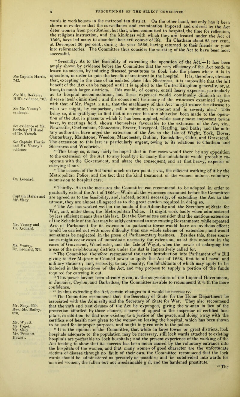 See Captain Harris, 742. See Mr. Berkeley Hill’s evidence, 287. See Mr. Veasey’s evidence. See evidence of Mr. Berkeley Hill and *if Dr. Trench. See Captain Harris and Mr. Veasey’s evidence. Dr. Leonard. Captain Harris and Mr. Skey. Mr. Veasey and I.)r. Leonard. Mr. Veasey, Dr. Leonard, 374. Mr. Skey, 630. Rev. Mr. Bailey, 870. Mr, Wyatt. Mr. Paget. Mr. Skey. Mr. Prescott llewett. wards in workhouses in the metropolitan district. On the other hand, not only has it been shown in evidence that the surveillance and examination imposed and ordered by the Act deter women from prostitution, but that, when committed to hospital, the time for reflection the religious instruction, and the kindness with which they are treated under the Act of 1866, have led many to abandon their evil course of life. In Chatham about 23 per cent., at Devonport 30 per cent., during the year 1866, having returned to their friends or gone into reformatories. The Committee thus consider the working of the Act to have been most successful. “ Secondly. As to the feasibility of extending the operation of the Act.—It has been amply shown by evidence before the Committee that the very efficiency of the Act tends to lessen its success, by inducing diseased prostitutes to flock into the places where it is in operation, in order to gain the benefit of treatment in the hospital. It is, therefore, obvious that, excepting in the case of an isolated place like Sheerness, it is impossible that the full benefit of the Act can be reaped until it is applied to the United Kingdom generally, or, at least, to much larger districts. This would, of course, entail heavy expenses, particularly as to hospital accommodation, but these expenses would continually diminish as the disease itself diminished ; and the concurrent testimony of the witnesses examined agrees with that of Mr. Paget, f.r.s., that the machinery of this Act ‘might reduce the disease to what we might, by conparison, call a minimum in amount and in severity also.’ This being so, it is gratifying to find that in no case has any objection been made to the opera- tion of the Act in places to which it has been applied, while many most important towns have, by meetings held, shown themselves favourable to the extension of the Act, viz., Newcastle, Cheltenham, Gloucester, Exeter, Liverpool, Reading, and Bath; and the mili- tary authorities have urged the extension of the Act to the Isle of Wight, York, Dover, Canterbury, Maidstone, Weedon, Manchester, Dublin, Enniskillen, CahFr, and Gravesend. The extension to this last is particularly urgent, owing to its relations to Chatham and Sheerness and Woolwich. “ This being so, it may fairly be hoped that in few cases would there be any opposition to the extension of the Act to any locality; in many the inhabitants would probably co- operate with the Government, and share the consequent, and at first heavy, expense of carrying it out. “ The success of the Act turns much on two points ; viz., the efficient working of it by the Metropolitan Police, and the fact that the kind treatment of the women induces voluntary submission to hospital care. “ Thirdly. As to the measures the Committee can recommend to be adopted in order to gradually extend the Act of 1866.—While all the witnesses examined before the Committee are agreed as to the feasibility, and, indeed, actual necessity, of extending the Act to the utmost, they are almost all agreed as to the great caution required in doing so. The Act has worked well in the hands of the Admiralty and the Secretary of State for War, and, under them, the Metropolitan Police. It might work badly when administered by less efficient means than this last. But the Committee consider that the cautious extension of the Schedule of the Act may be safely entrusted to any existing Government; while repeated Ac ts of Parliament for its extension to particular towns would have an invidious effect; would be carried out with more difficulty than one whole scheme of extension ; and would sometimes be neglected in the press of Parliamentary business. Besides this, there some- times might occur cases of immediate necessity for extension, as at this moment in the cases of Gravesend, Winchester, and the Isle of Wight, when the power of enlarging the areas of the neighbouring districts under the Act is imperatively called for. “The Committee therefore recommend the.early introduction into Parliament of a Bill giving to Her Majesty in Council power to apply the Act of 1866, first to all naval and military stations ; and, secondly, to any locality, the inhabitants of which may apply to be included in the operations of the Act, and may propose to supply a portion of the funds required for carrying it out. “ This power having been already given, at the suggestions of the Imperial Government, in Jamaica, Ceylon, and Barbadoes, the Committee are able to recommend it with the more confidence. “ In thus extending the Act, certain changes in it would be necessary. “ The Committee recommend that the Secretary of State for the Home Department be associated with the Admiralty and the Secretary of State for War. They also recommend that the 24th and 31st clauses of the Act be expunged, giving the woman in lieu of the protection afforded by those clauses, a power of appeal to the inspector of certified hos- pitals, in addition to that now existing to a justice of the peace, and doing away with the certificaie of health now given to the woman on leaving the hospital, which has been shown to be used for improper purposes, and ought to given only to the police. “ It is the opinion of the Committee, that while in large towns or great districts, lock hospitals adequate to the population may be necessary, still lock wards attached to existing hospitals are preferable to lock hospitals; and the present experience of the working of the Act tending to show that its success has been much caused by the voluntary entrance into the hospitals of the women, and that many women of good character are the unfortunate victims of disease through no fault of their own, the Committee recommend that the lock wards should be administered as privately as possible; and be subdivided into wards for manied women, the fallen but not irreclaimable girl, and the hardened prostitute. “ The