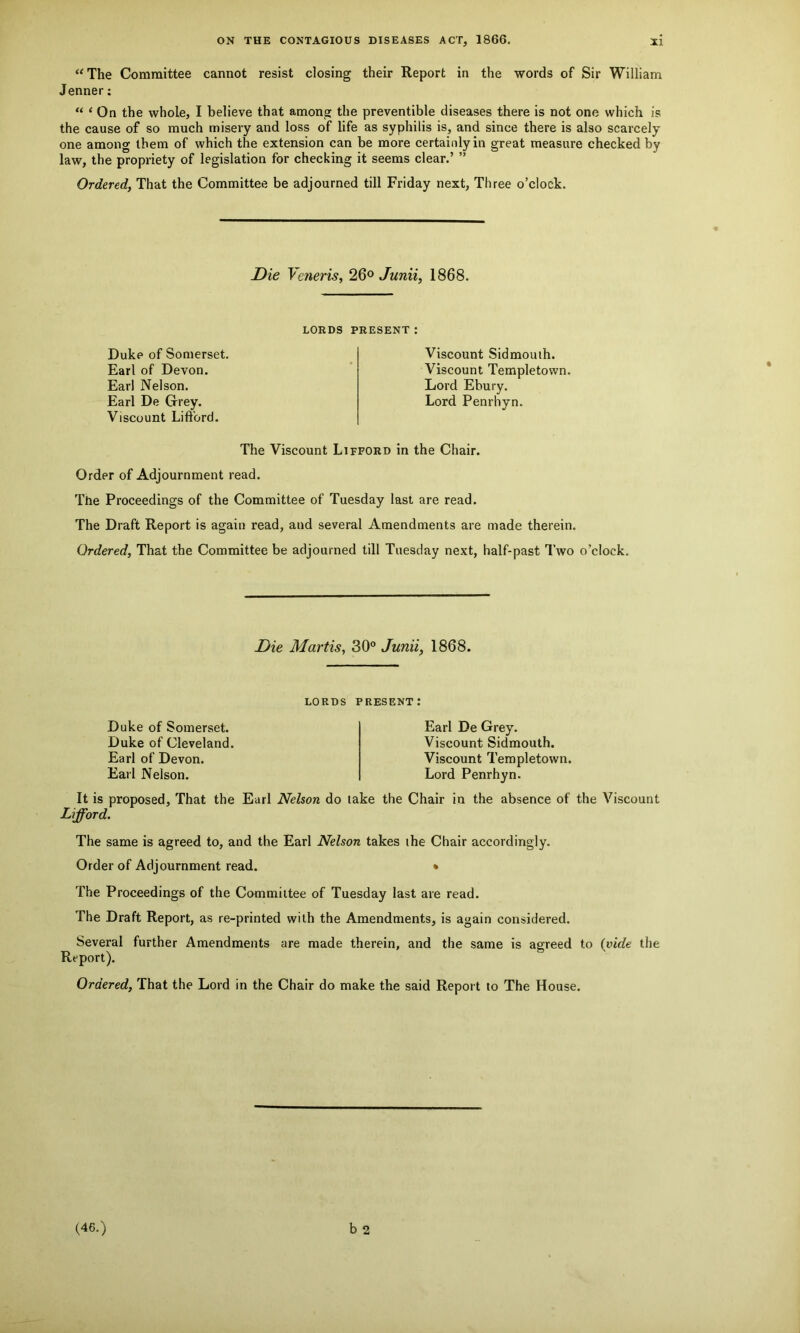 “ The Committee cannot resist closing their Report in the words of Sir William Jenner: “ < On the whole, I believe that among the preventible diseases there is not one which is the cause of so much misery and loss of life as syphilis is, and since there is also scarcely one among them of which the extension can be more certainly in great measure checked by law, the propriety of legislation for checking it seems clear.’ ” Ordered, That the Committee be adjourned till Friday next, Three o’clock. Die Veneris, 26° Junii, 1868. Duke of Somerset. Earl of Devon. Earl Nelson. Earl De Grey. Viscount Lifford. LORDS PRESENT : Viscount Sidmouth. Viscount Templetovvn. Lord Ebury. Lord Penrhyn. t The Viscount Lifford in the Chair. Order of Adjournment read. The Proceedings of the Committee of Tuesday last are read. The Draft Report is again read, and several Amendments are made therein. Ordered, That the Committee be adjourned till Tuesday next, half-past Two o’clock. Die Martis, 30° Junii, 1868. lords present: Duke of Somerset. Duke of Cleveland. Earl of Devon. Earl Nelson. It is proposed. That the Earl Nelson do Lifford. Earl De Grey. Viscount Sidmouth. Viscount Templetown. Lord Penrhyn. the Chair in the absence of the Viscount The same is agreed to, and the Earl Nelson takes the Chair accordingly. Order of Adjournment read. • The Proceedings of the Committee of Tuesday last are read. The Draft Report, as re-printed with the Amendments, is again considered. Several further Amendments are made therein, and the same is agreed to (vide the Report). Ordered, That the Lord in the Chair do make the said Report to The House. b 2 (46.)