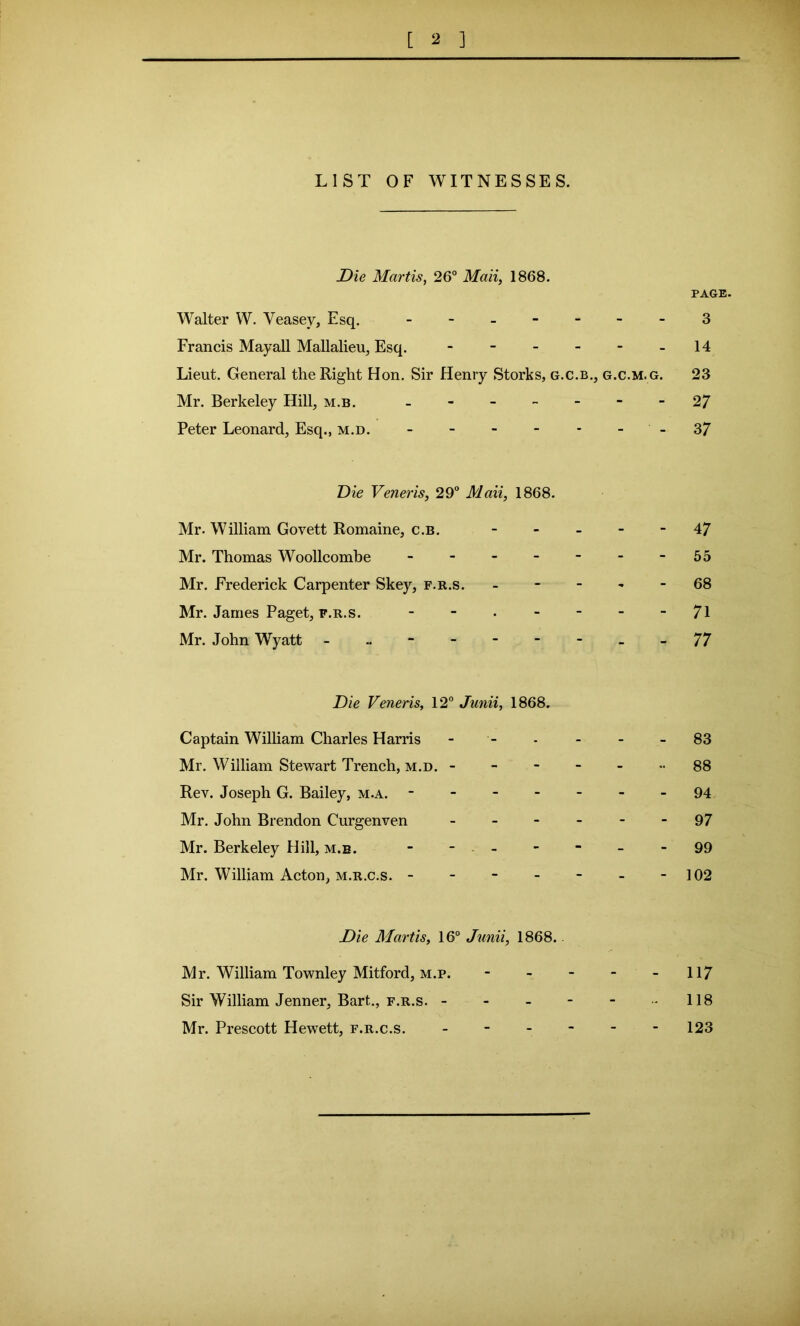 LIST OF WITNESSES. Die Martis, 26° Mail, 1868. PAGE. Walter W. Veasev, Esq. - -- -- -- 3 Francis Mayall Mallalieu, Esq. - - - - - -14 Lieut. General the Right Hon. Sir Henry Storks, g.c.b., g.c.m.g. 23 Mr. Berkeley Hill, m.b. - - - - - - -27 Peter Leonard, Esq., m.d. - - - - - - -37 Die Veneris, 29° Mali, 1868. Mr. William Govett Romaine, c.b. ----- 47 Mr. Thomas Woollcombe 55 Mr. Frederick Carpenter Skey, f.r.s. ----- 68 Mr. James Paget, f.r.s. 71 Mr. John Wyatt - .. - 77 Die Veneris, 12° Junii, 1868. Captain William Charles Harris ------ 83 Mr. William Stewart Trench, m.d. ------- 88 Rev. Joseph G. Bailey, m.a. 94 Mr. John Brendon Curgenven ------ 97 Mr. Berkeley Hill, m.b. - - - - - -99 Mr. William Acton, m.r.c.s. - - - - - - -102 Die Martis, 16° Junii, 1868. Mr. William Townley Mitford, m.p. - - - - 117 Sir William Jenner, Bart.., f.r.s. - - - - - - 118 Mr. Prescott Hewett, f.r.c.s. - - - - - -123