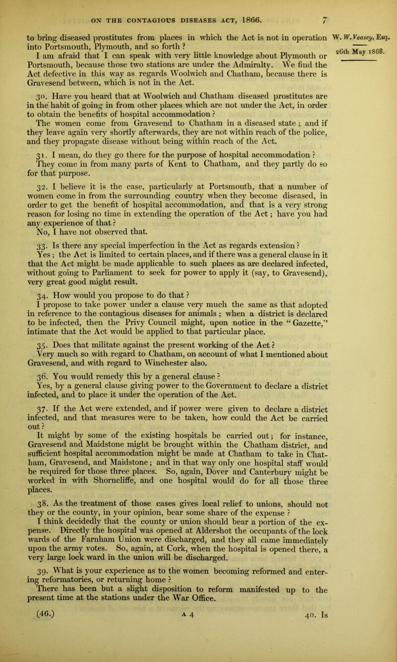 26th May 1868. to bring diseased prostitutes from places in which the Act is not in operation W. W. Veasey, Esq. into Portsmouth, Plymouth, and so forth ? I am afraid that I can speak with very little knowledge about Plymouth or Portsmouth, because those two stations are under the Admiralty. We find the Act defective in this way as regards Woolwich and Chatham, because there is Gravesend between, which is not in the Act. 30. Have you heard that at Woolwich and Chatham diseased prostitutes are in the habit of going in from other places which are not under the Act, in order to obtain the benefits of hospital accommodation ? The women come from Gravesend to Chatham in a diseased state ; and if they leave again very shortly afterwards, they are not within reach of the police, and they propagate disease without being within reach of the Act. 31. I mean, do they go there for the purpose of hospital accommodation ? They come in from many parts of Kent to Chatham, and they partly do so for that purpose. 32. I believe it is the case, particularly at Portsmouth, that a number of women come in from the surrounding country when they become diseased, in order to get the benefit of hospital accommodation, and that is a very strong reason for losing no time in extending the operation of the Act; have you had any experience of that ? No, I have not observed that. 33. Is there any special imperfection in the Act as regards extension? Yes ; the Act is limited to certain places, and if there was a general clause in it that the Act might be made applicable to such places as are declared infected, without going to Parliament to seek for power to apply it (say, to Gravesend), very great good might result. 34. How would you propose to do that ? I propose to take power under a clause very much the same as that adopted in reference to the contagious diseases for animals ; when a district is declared to be infected, then the Privy Council might, upon notice in the “ Gazette,” intimate that the Act would be applied to that particular place. 35. Does that militate against the present working of the Act ? Very much so with regard to Chatham, on account of what I mentioned about Gravesend, and with regard to Winchester also. 36. You would remedy this by a general clause ? Yes, by a general clause giving power to the Government to declare a district infected, and to place it under the operation of the Act. 37. If the Act were extended, and if power were given to declare a district infected, and that measures were to be taken, how could the Act be carried out ? It might by some of the existing hospitals be carried out; for instance, Gravesend and Maidstone might be brought within the Chatham district, and sufficient hospital accommodation might be made at Chatham to take in Chat- ham, Gravesend, and Maidstone; and in that way only one hospital staff would be required for those three places. So, again, Dover and Canterbury might be worked in with Shorncliffe, and one hospital would do for all those three places. 38. As the treatment of those cases gives local relief to unions, should not they or the county, in your opinion, bear some share of the expense ? I think decidedly that the county or union should bear a portion of the ex- pense. Directly the hospital was opened at Aldershot the occupants of the lock wards of the Farnham Union were discharged, and they all came immediately upon the army votes. So, again, at Cork, when the hospital is opened there, a very large lock ward in the union will be discharged. 39. What is your experience as to the women becoming reformed and enter- ing reformatories, or returning home ? There has been but a slight disposition to reform manifested up to the present time at the stations under the War Office. (46.) a 4 40. Is