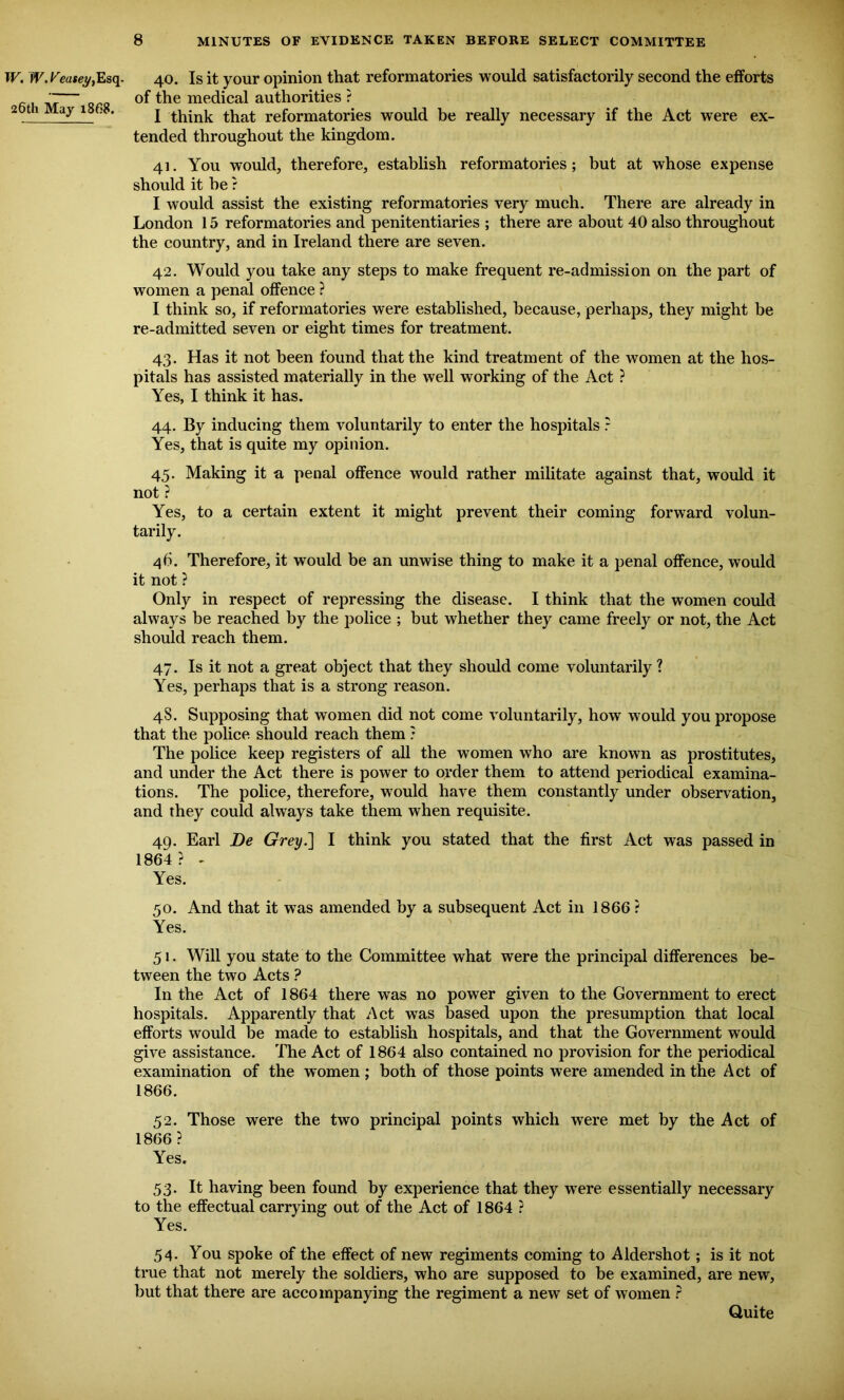 W. W. Veasei/, Esq- 26th May 1868. 40. Is it your opinion that reformatories would satisfactorily second the efforts of the medical authorities ? I think that reformatories would be really necessary if the Act were ex- tended throughout the kingdom. 41. You would, therefore, establish reformatories ; but at whose expense should it he ? I would assist the existing reformatories very much. There are already in London 15 reformatories and penitentiaries ; there are about 40 also throughout the country, and in Ireland there are seven. 42. Would you take any steps to make frequent re-admission on the part of women a penal offence ? I think so, if reformatories were established, because, perhaps, they might be re-admitted seven or eight times for treatment. 43. Has it not been found that the kind treatment of the women at the hos- pitals has assisted materially in the well working of the Act ? Yes, I think it has. 44. By inducing them voluntarily to enter the hospitals ? Yes, that is quite my opinion. 45. Making it a penal offence would rather militate against that, would it not ? Yes, to a certain extent it might prevent their coming forward volun- tarily. 46. Therefore, it would be an unwise thing to make it a penal offence, would it not ? Only in respect of repressing the disease. I think that the women could always be reached by the police ; but whether they came freely or not, the Act should reach them. 47. Is it not a great object that they should come voluntarily ? Yes, perhaps that is a strong reason. 48. Supposing that women did not come voluntarily, how would you propose that the police should reach them ? The police keep registers of all the women who are known as prostitutes, and under the Act there is power to order them to attend periodical examina- tions. The police, therefore, would have them constantly under observation, and they could always take them when requisite. 49. Earl De Grey.~\ I think you stated that the first Act was passed in 1864 ? - Yes. 50. And that it was amended by a subsequent Act in 1866 ? Yes. 51. Will you state to the Committee what were the principal differences be- tween the two Acts ? In the Act of 1864 there was no power given to the Government to erect hospitals. Apparently that Act was based upon the presumption that local efforts would be made to establish hospitals, and that the Government would give assistance. The Act of 1864 also contained no provision for the periodical examination of the women ; both of those points were amended in the Act of 1866. 52. Those were the two principal points which were met by the Act of 1866? Yes. 53. It having been found by experience that they were essentially necessary to the effectual carrying out of the Act of 1864 ? Yes. 54. You spoke of the effect of new regiments coming to Aldershot; is it not true that not merely the soldiers, who are supposed to he examined, are new, but that there are accompanying the regiment a new set of women ? Quite