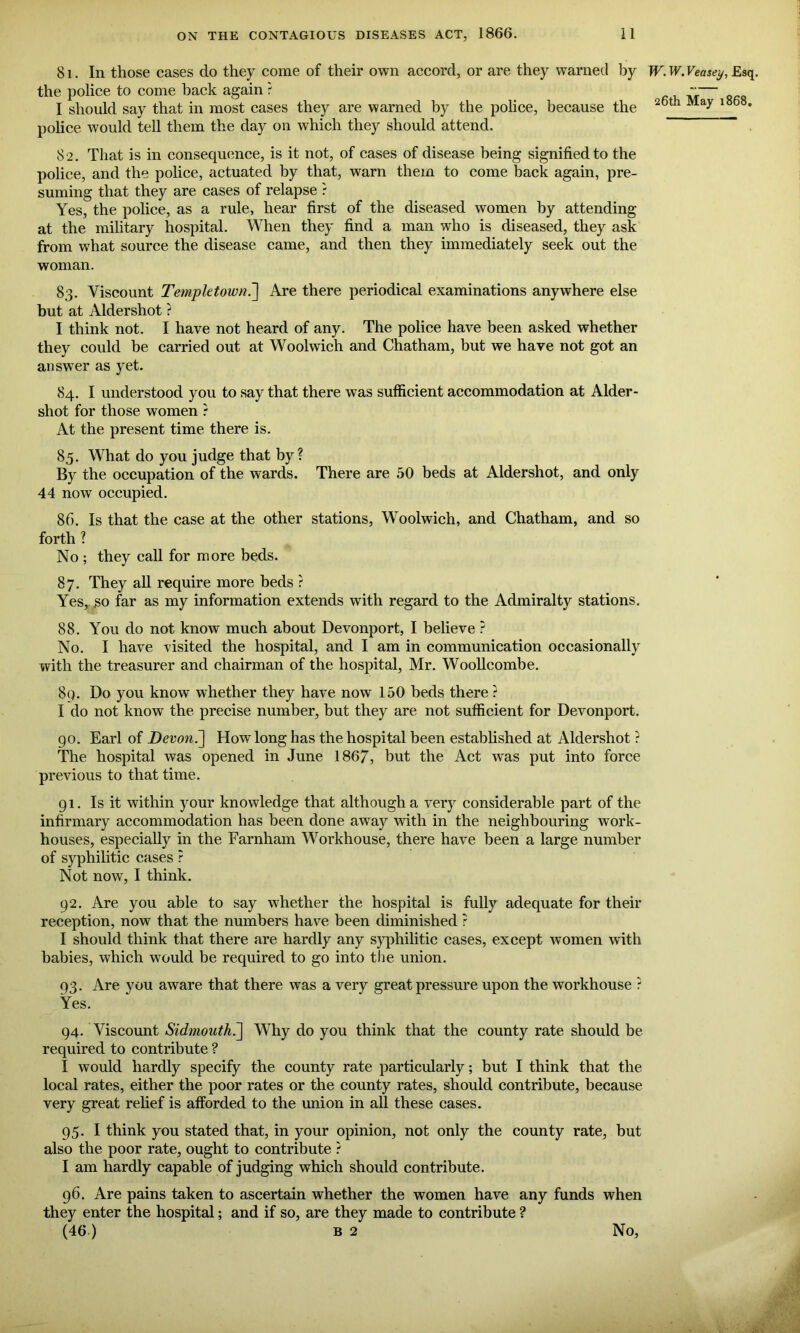 81. In those cases do they come of their own accord, or are they warned by W. W. Veasey, Esq. the police to come back again ?  — I should say that in most cases they are warned by the police, because the 26til May l868' police would tell them the day on which they should attend. 82. That is in consequence, is it not, of cases of disease being signified to the police, and the police, actuated by that, warn them to come back again, pre- suming that they are cases of relapse r Yes, the police, as a rule, hear first of the diseased women by attending at the military hospital. When they find a man who is diseased, they ask from what source the disease came, and then they immediately seek out the woman. 83. Viscount Templetown.] Are there periodical examinations anywhere else but at Aldershot ? I think not. I have not heard of any. The police have been asked whether they could be carried out at Woolwich and Chatham, but we have not got an answer as yet. 84. I understood you to say that there was sufficient accommodation at Aider- shot for those women ? At the present time there is. 85. What do you judge that by ? By the occupation of the wards. There are 50 beds at Aldershot, and only 44 now occupied. 8f>. Is that the case at the other stations, Woolwich, and Chatham, and so forth ? No; they call for more beds. 87. They all require more beds ? Yes, go far as my information extends with regard to the Admiralty stations. 88. You do not know much about Devonport, I believe ? No. I have visited the hospital, and I am in communication occasionally with the treasurer and chairman of the hospital, Mr. Woollcombe. 8q. Do you know whether they have now 150 beds there ? I do not know the precise number, but they are not sufficient for Devonport. go. Earl of Devon.~\ How long has the hospital been established at Aldershot ? The hospital was opened in June 1867, but the Act was put into force previous to that time. g 1. Is it within your knowledge that although a very considerable part of the infirmary accommodation has been done away with in the neighbouring work- houses, especially in the Farnham Workhouse, there have been a large number of syphilitic cases ? Not now, I think. 92. Are you able to say whether the hospital is fully adequate for their reception, now that the numbers have been diminished ? I should think that there are hardly any syphilitic cases, except women with babies, which would be required to go into the union. 93. Are you aware that there was a very great pressure upon the workhouse ? Yes. 94. Viscount Sidmouth7\ Why do you think that the county rate should be required to contribute ? I would hardly specify the county rate particularly; but I think that the local rates, either the poor rates or the county rates, should contribute, because very great relief is afforded to the union in all these cases. 95. I think you stated that, in your opinion, not only the county rate, but also the poor rate, ought to contribute ? I am hardly capable of judging which should contribute. 96. Are pains taken to ascertain whether the women have any funds when they enter the hospital; and if so, are they made to contribute ? (46 ) b 2 No,