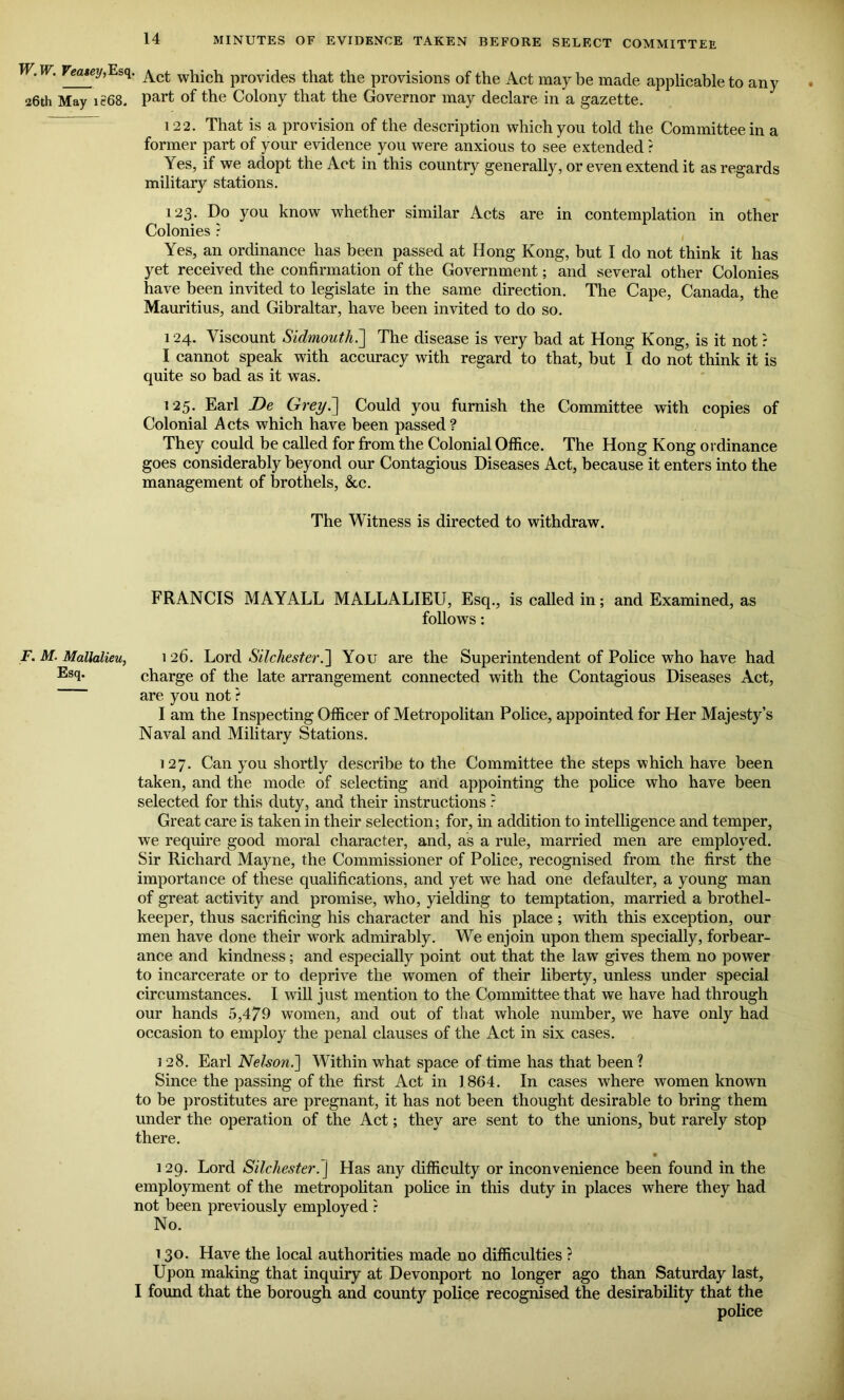 ,Wm Veatey,Esg. ^ct which provides that the provisions of the Act may be made applicable to any 26th May 1868. Part °f the Colony that the Governor may declare in a gazette. 122. That is a provision of the description which you told the Committee in a former part of your evidence you were anxious to see extended ? Yes, if we adopt the Act in this country generally, or even extend it as regards military stations. 123. Do you know whether similar Acts are in contemplation in other Colonies ? Yes, an ordinance has been passed at Hong Kong, but I do not think it has yet received the confirmation of the Government; and several other Colonies have been invited to legislate in the same direction. The Cape, Canada, the Mauritius, and Gibraltar, have been invited to do so. 124. Yiscount Sidmouth.'] The disease is very bad at Hong Kong, is it not ? I cannot speak with accuracy with regard to that, but I do not think it is quite so bad as it was. 125. Earl De Grey.] Could you furnish the Committee with copies of Colonial Acts which have been passed ? They could be called for from the Colonial Office. The Hong Kong ordinance goes considerably beyond our Contagious Diseases Act, because it enters into the management of brothels, &c. The Witness is directed to withdraw. FRANCIS MAY ALL MALLALIEU, Esq., is called in; and Examined, as follows: F. M. Mallalieu, 126. Lord SilchesterYou are the Superintendent of Police who have had Esq. charge of the late arrangement connected with the Contagious Diseases Act, are you not ? I am the Inspecting Officer of Metropolitan Police, appointed for Her Majesty’s Naval and Military Stations. 127. Can you shortly describe to the Committee the steps which have been taken, and the mode of selecting and appointing the police who have been selected for this duty, and their instructions ? Great care is taken in their selection; for, in addition to intelligence and temper, we require good moral character, and, as a rule, married men are employed. Sir Richard Mayne, the Commissioner of Police, recognised from the first the importance of these qualifications, and yet we had one defaulter, a young man of great activity and promise, who, yielding to temptation, married a brothel- keeper, thus sacrificing his character and his place; with this exception, our men have done their work admirably. We enjoin upon them specially, forbear- ance and kindness; and especially point out that the law gives them no power to incarcerate or to deprive the women of their liberty, unless under special circumstances. I will just mention to the Committee that we have had through our hands 5,479 women, and out of that whole number, we have only had occasion to employ the penal clauses of the Act in six cases. i 28. Earl Nelson.] Within what space of time has that been ? Since the passing of the first Act in 1864. In cases where women known to be prostitutes are pregnant, it has not been thought desirable to bring them under the operation of the Act; they are sent to the unions, but rarely stop there. • 129. Lord Silchester. j Has any difficulty or inconvenience been found in the employment of the metropolitan police in this duty in places where they had not been previously employed ? No. 130. Have the local authorities made no difficulties ? Upon making that inquiry at Devonport no longer ago than Saturday last, I found that the borough and county police recognised the desirability that the police