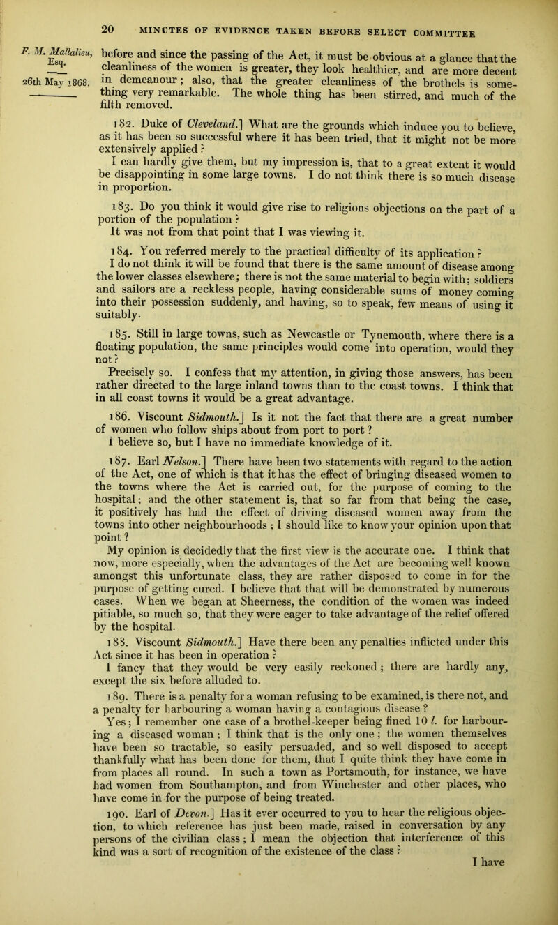 F. M. Mallalieu. Esq. 26th May 1868. 20 MINUTES OF EVIDENCE TAKEN BEFORE SELECT COMMITTEE before and since the passing of the Act, it must be obvious at a glance that the cleanliness of the women is greater, they look healthier, and are more decent in demeanour; also, that the greater cleanliness of the brothels is some- thing very remarkable. The whole thing has been stirred, and much of the filth removed. 182. Duke of Cleveland.] What are the grounds which induce you to believe, as it has been so successful where it has been tried, that it might not be more extensively applied ? I can hardly give them, but my impression is, that to a great extent it would be disappointing in some large towns. I do not think there is so much disease in proportion. 183. Do you think it would give rise to religions objections on the part of a portion of the population ? It was not from that point that I was viewing it. 1 84. You referred merely to the practical difficulty of its application r I do not think it will be found that there is the same amount of disease among the lower classes elsewhere; there is not the same material to begin with; soldiers and sailors are a reckless people, having considerable sums of money coming into their possession suddenly, and having, so to speak, few means of using it suitably. 185. Still in large towns, such as Newcastle or Tynemouth, where there is a floating population, the same principles would come into operation, would they not ? Precisely so. I confess that my attention, in giving those answers, has been rather directed to the large inland towns than to the coast towns. I think that in all coast towns it would be a great advantage. 186. Viscount Sidmouth.] Is it not the fact that there are a great number of women who follow ships about from port to port ? I believe so, but I have no immediate knowledge of it. 187. Earl Nelson.] There have been two statements with regard to the action of the Act, one of which is that it has the effect of bringing diseased women to the towns where the Act is carried out, for the purpose of coming to the hospital; and the other statement is, that so far from that being the case, it positively has had the effect of driving diseased women away from the towns into other neighbourhoods ; I should like to know your opinion upon that point ? My opinion is decidedly that the first view is the accurate one. I think that now, more especially, when the advantages of the Act are becoming well known amongst this unfortunate class, they are rather disposed to come in for the purpose of getting cured. I believe that that will be demonstrated by numerous cases. When we began at Sheerness, the condition of the women was indeed pitiable, so much so, that they were eager to take advantage of the relief offered by the hospital. 18S. Viscount Sidmouth.] Have there been any penalties inflicted under this Act since it has been in operation ? I fancy that they would be very easily reckoned; there are hardly any, except the six before alluded to. 189. There is a penalty for a woman refusing to be examined, is there not, and a penalty for harbouring a woman having a contagious disease ? Yes; I remember one case of a brothel-keeper being fined 10 /. for harbour- ing a diseased woman; I think that is the only one ; the women themselves have been so tractable, so easily persuaded, and so well disposed to accept thankfully what has been done for them, that I quite think they have come in from places all round. In such a town as Portsmouth, for instance, we have had women from Southampton, and from Winchester and other places, who have come in for the purpose of being treated. 190. Earl of Devon.] Has it ever occurred to you to hear the religious objec- tion, to which reference has just been made, raised in conversation by any persons of the civilian class ; I mean the objection that interference of this kind was a sort of recognition of the existence of the class ? I have