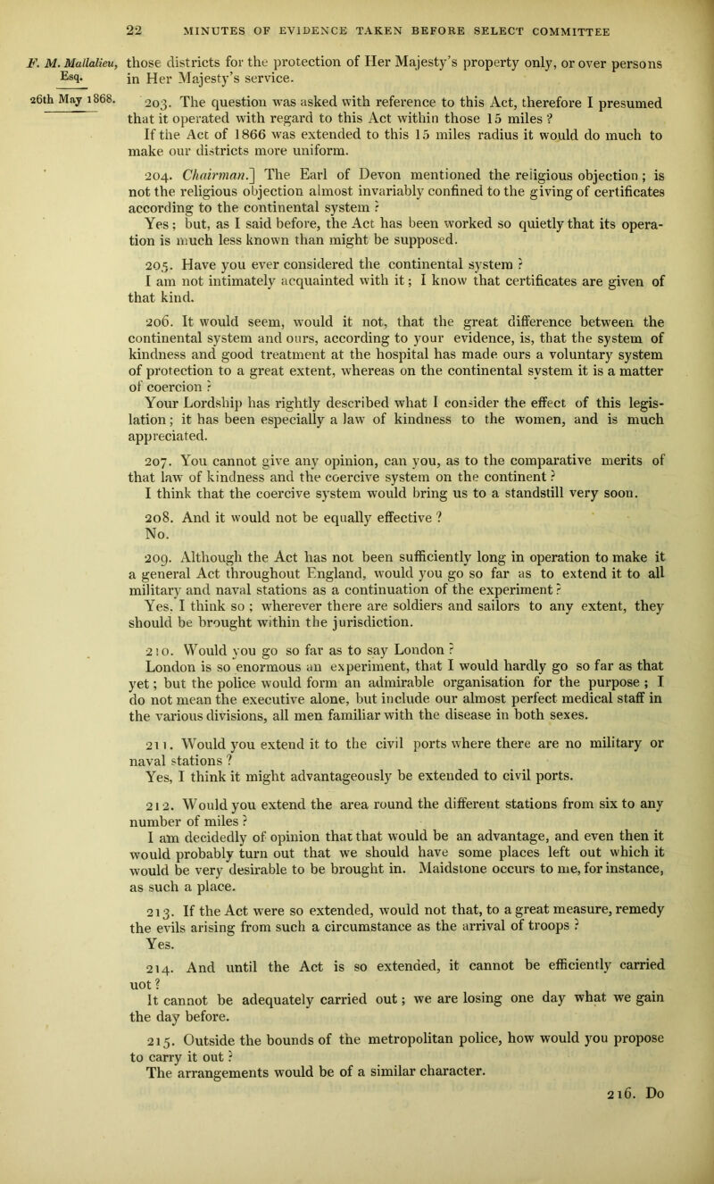 F. M. Mallalieu, Esq. 26th May 1868. those districts for the protection of Her Majesty’s property only, or over persons in Her Majesty’s service. 203. The question was asked with reference to this Act, therefore I presumed that it operated with regard to this Act within those 15 miles ? If the Act of 1866 was extended to this 15 miles radius it would do much to make our districts more uniform. 204. Chairman.] The Earl of Devon mentioned the religious objection ; is not the religious objection almost invariably confined to the giving of certificates according to the continental system ? Yes; but, as I said before, the Act has been worked so quietly that its opera- tion is much less known than might be supposed. 205. Have you ever considered the continental system ? I am not intimately acquainted with it; I know that certificates are given of that kind. 206. It would seem, would it not, that the great difference between the continental system and ours, according to your evidence, is, that the system of kindness and good treatment at the hospital has made ours a voluntary system of protection to a great extent, whereas on the continental system it is a matter of coercion ? Your Lordship has rightly described what I consider the effect of this legis- lation ; it has been especially a law of kindness to the women, and is much appreciated. 207. You cannot give any opinion, can you, as to the comparative merits of that law of kindness and the coercive system on the continent ? I think that the coercive system would bring us to a standstill very soon. 208. And it would not be equally effective ? No. 209. Although the Act has not been sufficiently long in operation to make it a general Act throughout England, would you go so far as to extend it to all military and naval stations as a continuation of the experiment ? Yes, I think so ; wherever there are soldiers and sailors to any extent, they should be brought within the jurisdiction. 2! o. Would you go so far as to say London ? London is so enormous an experiment, that I would hardly go so far as that yet; but the police would form an admirable organisation for the purpose ; I do not mean the executive alone, but include our almost perfect medical staff in the various divisions, all men familiar with the disease in both sexes. 211. Would you extend it to the civil ports where there are no military or naval stations ? Yes, I think it might advantageously be extended to civil ports. 212. Would you extend the area round the different stations from six to any number of miles ? I am decidedly of opinion that that would be an advantage, and even then it would probably turn out that we should have some places left out which it would be very desirable to be brought in. Maidstone occurs to me, for instance, as such a place. 213. If the Act were so extended, would not that, to a great measure, remedy the evils arising from such a circumstance as the arrival of troops ? Yes. 214. And until the Act is so extended, it cannot be efficiently carried uot ? It cannot be adequately carried out; we are losing one day what we gain the day before. 215. Outside the bounds of the metropolitan police, how would you propose to carry it out ? The arrangements would be of a similar character. 216. Do