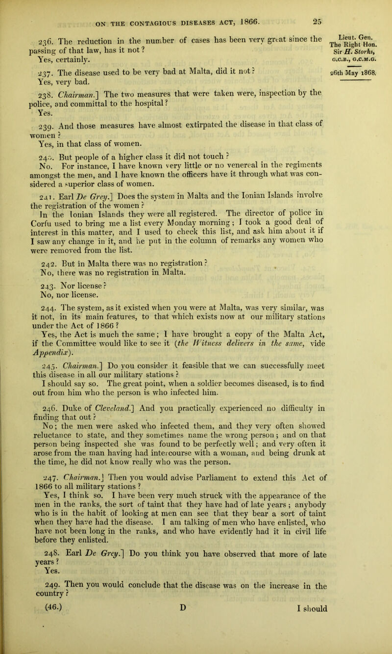 236. The reduction in the number of cases has been very great since the passing of that law, has it not ? Yes, certainly. Yes, very bad. 23S. Chairman.'] The two measures that were taken were, inspection by the police, and committal to the hospital? Yes. 239. And those measures have almost extirpated the disease in that class of women ? Yes, in that class of women. 24.0. But people of a higher class it did not touch ? No. For instance, I have known very little or no venereal in the regiments amongst the men, and 1 have known the officers have it through what was con- sidered a superior class of women. 2ai. Earl De Grey.] Does the system in Malta and the Ionian Islands involve the registration of the women ? In the Ionian Islands they were all registered. The director of police in Corfu used to bring me a list every Monday morning; I took a good deal of interest in this matter, and I used to check this list, and ask him about it if I saw any change in it, and he put in the column of remarks any women who were removed from the list. 242. But in Malta there was no registration? No, there was no registration in Malta. 243. Nor license? No, nor license. 244. The system, as it existed when you were at Malta, was very similar, was it not, in its main features, to that which exists now at our military stations under the Act of 1866 ? Yes, the Act is much the same; I have brought a copy of the Malta Act, if the Committee would like to see it (the Witness delivers in the same, vide Appendix). 245. Chairman.] Do you consider it feasible that we can successfully meet this disease in all our military stations ? I should say so. The great point, when a soldier becomes diseased, is to find out from him who the person is who infected him. 246. Duke of Cleveland.] And you practically experienced no difficulty in finding that out ? No; the men were asked who infected them, and they very often showed reluctance to state, and they sometimes name the wrong person ; and on that person being inspected she was found to be perfectly well; and very often it arose from the man having had intercourse with a woman, and being drunk at the time, he did not know really who was the person. 247. Chairman. J Then you would advise Parliament to extend this Act of 1866 to all military stations ? Yes, I think so. I have been very much struck with the appearance of the men in the ranks, the sort of taint that they have had of late years ; anybody who is in the habit of looking at men can see that they bear a sort of taint when they have had the disease. I am talking of men who have enlisted, who have not been long in the ranks, and who have evidently had it in civil life before they enlisted. 248. Earl De Grey.] Do you think you have observed that more of late years ? Yes. 249. Then you would conclude that the disease was on the increase in the country ? (4f>-) D I should Lieut. Gen. The Right Hon. Sir H. Storks, G.C.B., G.C.M.G.