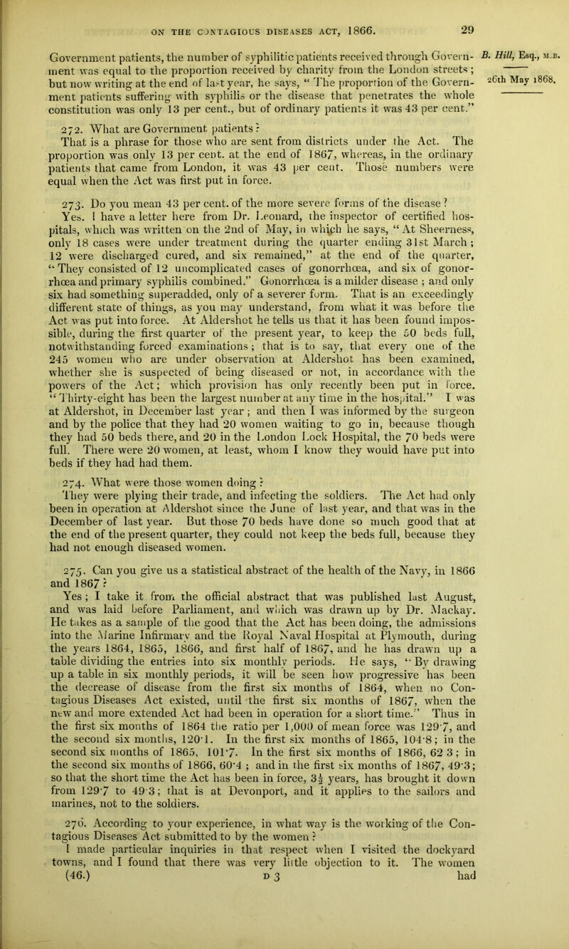 Government patients, the number of syphilitic patients received through Govern- ment was equal to the proportion received by charity from the London streets; but now writing at the end of last year, he says, “ The proportion of the Govern- ment patients suffering with syphilis or the disease that penetrates the whole constitution was only 13 per cent., but of ordinary patients it was 43 per cent.” 272. What are Government patients? That is a phrase for those who are sent from districts under the Act. The proportion was only 13 per cent, at the end of 1867, whereas, in the ordinary patients that came from London, it was 43 per cent. Those numbers were equal when the Act was first put in force. 273. Do you mean 43 per cent, of the more severe forms of the disease ? Yes. I have a letter here from Dr. Leonard, the inspector of certified hos- pitals, which was written on the 2nd of May, in which he says, “ At Sheerness, only 18 cases were under treatment during the quarter ending 31st March ; 12 were discharged cured, and six remained,” at the end of the quarter, <fc They consisted of 12 uncomplicated cases of gonorrhoea, and six of gonor- rhoea and primary syphilis combined.” Gonorrhoea is a milder disease ; and only six had something superadded, only of a severer form. That is an exceedingly different state of things, as you may understand, from what it was before the Act was put into force. At Aldershot he tells us that it has been found impos- sible, during the first quarter of the present year, to keep the 50 beds full, notwithstanding forced examinations ; that is to say, that every one of the 245 women who are under observation at Aldershot has been examined, whether she is suspected of being diseased or not, in accordance with the powers of the Act; which provision has only recently been put in force. “ Thirty-eight has been the largest number at any time in the hospital.” I was at Aldershot, in December last year ; and then I was informed by the surgeon and by the police that they had 20 women waiting to go in, because though they had 50 beds there, and 20 in the London Lock Hospital, the 70 beds were full. There were 20 women, at least, whom I know they would have put into beds if they had had them. 274. What were those women doing ? They were plying their trade, and infecting the soldiers. The Act had only been in operation at Aldershot since the June of last year, and that was in the December of last year. But those 70 beds have done so much good that at the end of the present quarter, they could not keep the beds full, because they had not enough diseased women. 275. Can you give us a statistical abstract of the health of the Navy, in 1866 and 1867 ? Yes ; I take it from the official abstract that was published last August, and was laid before Parliament, and wliich was drawn up by Dr. Mackay. He takes as a sample of the good that the Act has been doing, the admissions into the .Marine Infirmary and the Royal Naval Hospital at Plymouth, during the years 1864, 1865, 1866, and first half of 1867, and he has drawn up a table dividing the entries into six monthly periods. He says, “ By drawing up a table in six monthly periods, it will be seen how progressive has been the decrease of disease from the first six months of 1864, when no Con- tagious Diseases Act existed, until the first six months of 1867, when the new and more extended Act had been in operation for a short time.” Thus in the first six months of 1864 the ratio per 1,000 of mean force was 1297, and the second six months, 1201. In the first six months of 1865, 104'8; in the second six months of 1865, 10T7- In the first six months of 1866, 62 3; in the second six months of 1866, 60'4 ; and in the first six months of 1867, 49'3; so that the short time the Act has been in force, 3| years, has brought it down from 1297 to 49 3; that is at Devonport, and it applies to the sailors and marines, not to the soldiers. 27b. According to your experience, in what way is the working of the Con- tagious Diseases Act submitted to by the women ? I made particular inquiries in that respect when I visited the dockyard towns, and I found that there was very liitle objection to it. The women (46.) d 3 had B. Hill, Esq., m.b.