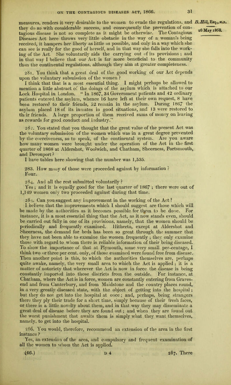 measures, renders it very desirable to the women to evade the regulations, and B.Hill, Esq., m.b. they do so with considerable success, and consequently the prevention of con- 26m7T868 tagious disease is not so complete as it might be otherwise. The Contagious Diseases Act here throws very little obstacle in the way of a woman’s being received, it hampers her liberty as little as possible, and only in a way which she can see is really for the good of herself, and in that way she falls into the work- ing of the Act. She voluntarily aids the carrying out of its provisions ; and in that way I believe that our Act is far more beneficial to the community than the continental regulations, although they aim at greater completeness. 281. You think that a great deal of the good working of our Act depends upon the voluntary submission of the women ? I think that that is a most essential thing. I might perhaps be allowed to mention a little abstract of the doings of the asylum which is attached to our Lock Hospital in London. “ In 1867, 34 Government patients and 42 ordinary patients entered the asylum, whence 16 have left at their own request, 8 have been restored to their friends, 52 remain in the asylum. During 1867 the asylum placed 18 of its inmates in good situations, and 13 were restored to their friends. A large proportion of them received sums of money on leaving as rewards for good conduct and industry.” 282. You stated that you thought that the great value of the present Act was the voluntary submission of the women which was in a great degree prevented by the coerciveness, so to speak, of the continental system. Are you aware how many women were brought under the operation of the Act in the first quarter of 1868 at Aldershot, Woolwich, and Chatham, Sheerness, Portsmouth, and Devonport ? I have tables here showing that the number was 1,535. 283. How many of those were proceeded against by information ? Four. 284. And all the rest submitted voluntarily ? Yes ; and it is equally good for the last quarter of 1867 ; there were out of 1,149 women only two proceeded against during that time. 28 s. Can you suggest any improvement in the working of the Act? I believe that the improvements which I should suggest are those which will be made by the authorities as it becomes possible for them to be done. For instance, it is a most essential thing that the Act, as it now stands even, should be carried out fully in one of its provisions, namely, that the women should be periodically and frequently examined. Hitherto, except at Aldershot and Sheerness, the demand for beds has been so great through the summer that they have not been able to examine the women frequently ; they only examine those with regard to whom there is reliable information of their being diseased. To show the importance of that at Plymouth, some very small per-centage, I think two or three per cent, only, of those examined were found free from disease. Then another point is this, to which the authorities themselves are, perhaps quite awake, namely, the very small area to which the Act is applied ; it is a matter of notoriety that wherever the Act is now in force the disease is being constantly imported into those districts from the outside. For instance, at Chatham, where the Act is in force, women are constantly entering from Graves- end and from Canterbury, and from Maidstone and the country places round, in a very greatly diseased state, with the object of getting into the hospital; but they do not get into the hospital at once ; and, perhaps, being strangers there they ply their trade for a short time, simply because of their fresh faces, or there is a little novelty about them, and in that, way they may disseminate a great deal of disease before they are found out; and when they are found out the worst punishment that awaits them is simply what they wrant themselves, namely, to get into the hospital. 286. You would, therefore, recommend an extension of the area in the first instance ? Yes, an extension of the area, and compulsory and frequent examination of all the women to whom the Act is applied.