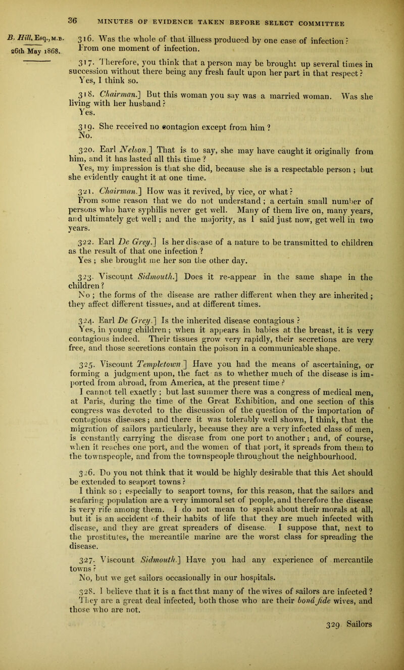 B. Hill, Esq.,M.B. 26th May 1868. 316. Was the whole of that illness produced by one case of infection? From one moment of infection. 317- 1 herefore, you think that a person may be brought up several times in succession without there being any fresh fault upon her part in that respect ? Yes, I think so. 31b. Chairman.] But this woman you say was a married woman. Was she living with her husband ? Yes. 319. She received no eontagion except from him ? No. 320. Earl Nelson.] That is to say, she may have caught it originally from him, and it has lasted all this time ? Yes, my impression is that she did, because she is a respectable person ; but she evidently caught it at one time. 321. Chairman.] How was it revived, by vice, or what? From some reason that we do not understand ; a certain small number of persons who have syphilis never get well. Many of them live on, many years, and ultimately get well; and the majority, as 1 said just now, get well in two years. 322. Earl De Grey.] Is her disease of a nature to be transmitted to children as the result of that one infection ? Yes ; she brought me her son the other day. 323. Viscount Sidmouth.] Does it re-appear in the same shape in the children ? No ; the forms of the disease are rather different when they are inherited ; they affect different tissues, and at different times. 324. Earl Be Grey.'] Is the inherited disease contagious ? Yes, in young children; when it appears in babies at the breast, it is very contagious indeed. Their tissues grow very rapidly, their secretions are very free, and those secretions contain the poison in a communicable shape. 325. Viscount Templetown ] Have you had the means of ascertaining, or forming a judgment upon, the fact as to whether much of the disease is im- ported from abroad, from America, at the present time ? I cannot tell exactty ; but last summer there was a congress of medical men, at Paris, during the time of the Great Exhibition, and one section of this congress was devoted to the discussion of the question of the importation of contagious diseases; and there it was tolerably well shown, I think, that the migration of sailors particularly, because they are a very infected class of men, is constantly carrying the disease from one port to another; and, of course, when it reaches one port, and the women of that port, it spreads from them to the townspeople, and from the townspeople throughout the neighbourhood. 326. Do you not think that it would be highly desirable that this Act should be extended to seaport towns ? I think so ; especially to seaport towns, for this reason, that the sailors and seafaring population are a very immoral set of people, and therefore the disease is very rife among them. 1 do not mean to speak about their morals at all, but it is an accident of their habits of life that they are much infected with disease, and they are great spreaders of disease. I suppose that, next to the prostitutes, the mercantile marine are the worst class for spreading the disease. 327. Viscount Sidmouth.J Have you had any experience of mercantile towns ? No, but we get sailors occasionally in our hospitals. 328. I believe that it is a fact that many of the wives of sailors are infected? They are a great deal infected, both those who are their bondJide wives, and those who are not. 329 Sailors