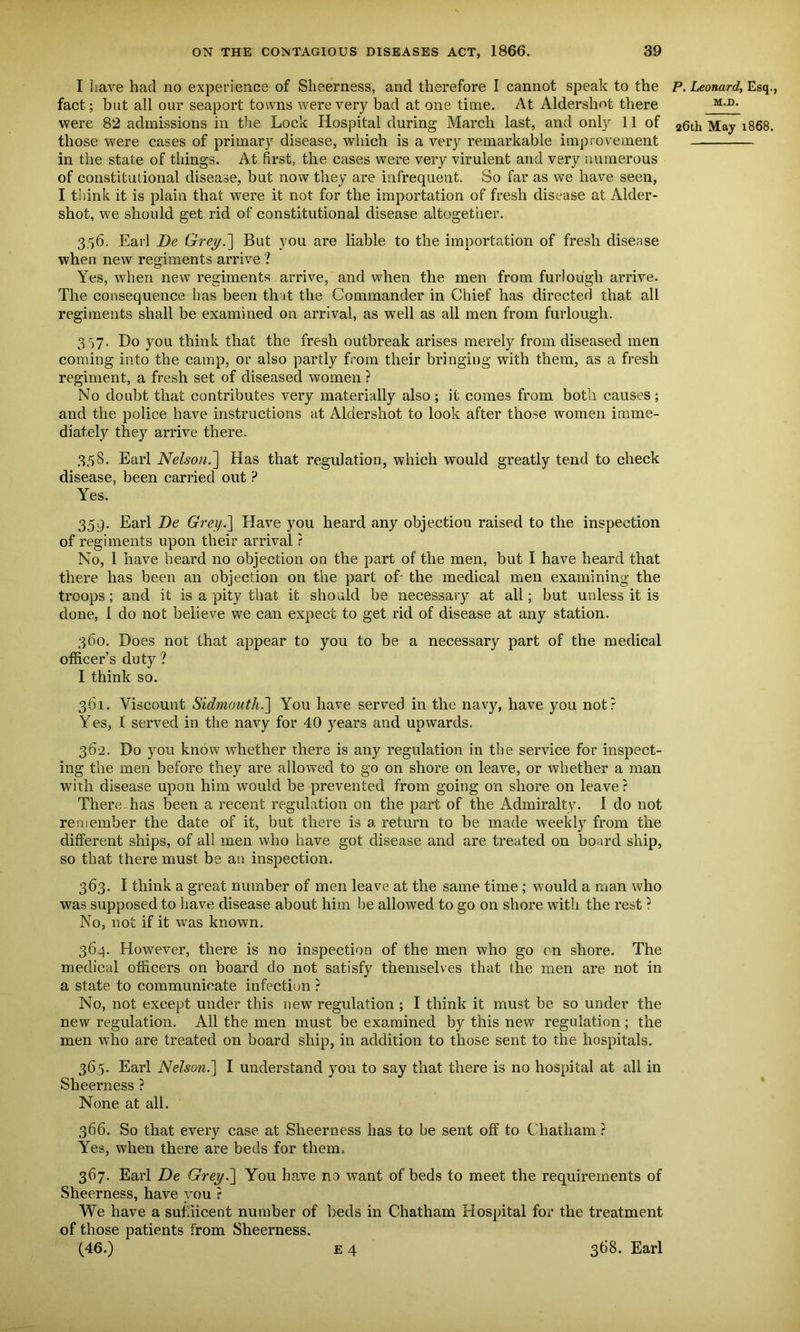 I have had no experience of Sheerness, and therefore I cannot speak to the fact; but all our seaport towns were very bad at one time. At Aldershot there were 82 admissions in the Lock Hospital during March last, and only 11 of those were cases of primary disease, which is a very remarkable improvement in the state of things. At first, the cases were very virulent and very numerous of constitutional disease, but now they are infrequent. So far as we have seen, I think it is plain that were it not for the importation of fresh disease at Aider- shot, we should get rid of constitutional disease altogether. 3.56. Earl De Grey.] But you are liable to the importation of fresh disease when new regiments arrive ? Yes, when new regiments arrive, and when the men from furlough arrive. The consequence has been that the Commander in Chief has directed that all regiments shall be examined on arrival, as well as all men from furlough. 3r>7. Do you think that the fresh outbreak arises merely from diseased men coming into the camp, or also partly from their bringing with them, as a fresh regiment, a fresh set of diseased women ? No doubt that contributes very materially also ; it comes from both causes ; and the police have instructions at Aldershot to look after those women imme- diately they arrive there. 358. Earl Nelson.Has that regulation, which would greatly tend to check disease, been carried out ? Yes. 359. Earl De Grey.] Have you heard any objection raised to the inspection of regiments upon their arrival ? No, 1 have heard no objection on the part of the men, but I have heard that there has been an objection on the part of- the medical men examining the troops; and it is a pity that it should be necessary at all; but unless it is done, 1 do not believe we can expect to get rid of disease at any station. 360. Does not that appear to you to be a necessary part of the medical officer’s duty ? I think so. 361. Viscount Sidmouth.] You have served in the navy, have you not? Yes, ( served in the navy for 40 years and upwards. 362. Do you know whether there is any regulation in the service for inspect- ing the men before they are allowed to go on shore on leave, or whether a man with disease upon him would be prevented from going on shore on leave? There has been a recent regulation on the part of the Admiralty. 1 do not remember the date of it, but there is a return to be made weekly from the different ships, of all men who have got disease and are treated on board ship, so that there must be au inspection. 363. I think a great number of men leave at the same time ; would a man who was supposed to have disease about him he allowed to go on shore with the rest ? No, not if it wras known. 364. However, there is no inspection of the men who go on shore. The medical officers on board do not satisfy themselves that the men are not in a state to communicate infection ? No, not except under this new regulation ; I think it must be so under the new regulation. All the men must be examined by this new regulation ; the men who are treated on board ship, in addition to those sent to the hospitals. 365. Earl Nelson.] I understand you to say that there is no hospital at all in Sheerness ? None at all. 366. So that every case at Sheerness has to be sent off to Chatham ? Yes, when there are beds for them. 367. Earl De Grey.] You have no want of beds to meet the requirements of Sheerness, have you r We have a suffiicent number of beds in Chatham Hospital for the treatment of those patients from Sheerness. (46.) e 4 368. Earl P. Leonard, Esq., M.D. 26th May 1868.