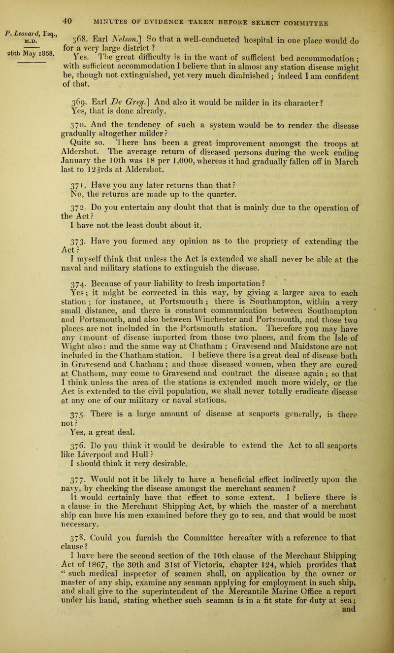 P. Leonard, Esq., M.D. 26th May 1868. 568. Earl Nelson.] So that a well-conducted hospital in one place would do for a very large district ? Yes. The great difficulty is in the want of sufficient bed accommodation ; with sufficient accommodation I believe that in almost any station disease might be, though not extinguished, yet very much diminished ; indeed I am confident of that. 369. Earl Be Grey.] And also it would be milder in its character? Yes, that is done already. 370. And the tendency of such a system would be to render the disease gradually altogether milder? Quite so. 1 here has been a great improvement amongst the troops at Aldershot. The average return of diseased persons during the week ending January the 10th was 18 per 1,000, whereas it had gradually fallen off in March last to 12 frds at Aldershot. 371. Have you any later returns than that? No, the returns are made up to the quarter. 372- Do you entertain any doubt that that is mainly due to the operation of the Act ? I have not the least doubt about it. 373. Have you formed any opinion as to the propriety of extending the Act r I myself think that unless the Act is extended we shall never be able at the naval and military stations to extinguish the disease. 374. Because of your liability to fresh importation? Yes; it might be corrected in this way, by giving a larger area to each station; for instance, at Portsmouth; there is Southampton, within a very small distance, and there is constant communication between Southampton and Portsmouth, and also between Winchester and Portsmouth, and those two places are not included in the Portsmouth station. Therefore you may have any amount of disease imported from those two places, and from the Isle of Wight also: and the same way at Chatham ; Gravesend and Maidstone are not included in the Chatham station. I believe there is a great deal of disease both in Gravesend and Chatham; and those diseased women, when they are cured at Chatham, may come to Gravesend and contract the disease again ; so that I think unless the area of the stations is extended much more widely, or the Act is extended to the civil population, we shall never totally eradicate disease at any one of our military or naval stations. 375. There is a large amount of disease at seaports generally, is there not ? Yes, a great deal. 376. Do you think it would be desirable to extend the Act to all seaports like Liverpool and Hull ? I should think it very desirable. 377. Would not it be likely to have a beneficial effect indirectly upon the navy, by checking the disease amongst the merchant seamen ? It would certainly have that effect to some extent. I believe there is a clause in the Merchant Shipping Act, by which the master of a merchant ship can have his men examined before they go to sea. and that would be most necessary. 378. Could you furnish the Committee hereafter with a reference to that clause? 1 have here the second section of the 10th clause of the Merchant Shipping Act of 186/, the 30th and 31st of Victoria, chapter 124, which provides that “ such medical inspector of seamen shall, on application by the owner or master of any ship, examine any seaman applying for employment in such ship, and shall give to the superintendent of the Mercantile Marine Office a report under his hand, stating whether such seaman is in a fit state for duty at sea; and