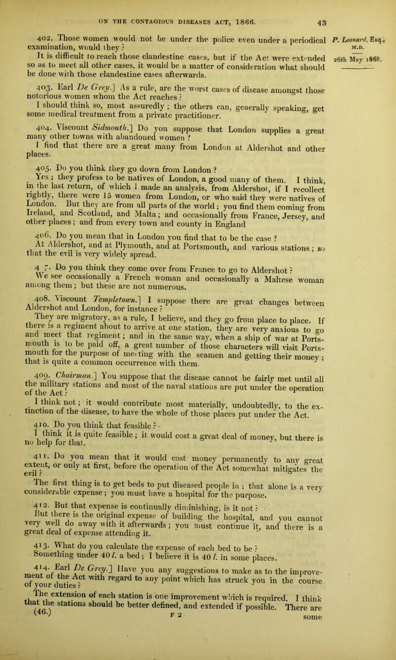 402. Those women would not be under the police even under a periodical examination, would they ? It is difficult to reach those clandestine cases, but if the Act were extended so as to meet all other cases, it would be a matter of consideration what should be done with those clandestine cases afterwards. P. Leonard, Esq., M.D. 26th May 1868. 4°3* T'tnl He CneyP\ As a rule, are the worst cases of disease amongst those notorious women whom the Act reaches ? I should think so, most assuredly ; the others can, generally speaking, get some medical treatment from a private practitioner. 404. Viscount Sidmouth.] Do you suppose that London supplies a great many other towns with abandoned women ! I find that there are a great many from London at Aldershot and other places. 405. Do you think they go down from London ? Yes ; they profess to be natives of London, a good many of them. I think, in the last return, of which 1 made an analysis, from Aldershot, if I recollect rightly, theie were 15 women from London, or who said they were natives of London. But they are from all parts of the world ; you find them coming from Iieland, and Scotland, and Malta; and occasionally from France, Jersey and other places; and from every town and county in England 406. Do you mean that in London you find that to be the case ? At Aldershot, and at Plymouth, and at Portsmouth, and various stations ; so that the evil is very widely spread. 4 7. Do you think they come over from France to go to Aldershot ? W e see occasionally a French woman and occasionally a Maltese woman among them ; but these are not numerous. a ^SC0l*nt Templetown.] I suppose there are great changes between Aldershot and London, for instance r They are migratory, as a rule, I believe, and they go from place to place. If theie is a regiment about to arrive at one station, they are very anxious to go and meet that regiment; and in the same way, when a ship of war at Ports- mouth is to be paid off, a great number of those characters will visit Ports- mouth for the purpose of meeting with the seamen and getting their money • that is quite a common occurrence with them. J ’ 4°9; Chairman.You suppose that the disease cannot be fairly met until all the nnlitary stations and most of the naval stations are put under the operation 01 Inc xxOl r I think not; it would contribute most materially, undoubtedly, to the ex- tinction o. the disease, to have the whole of those places put under the Act. 410. Do yon think that feasible ? \ t1hinj£ Vs quite feasible; it would cost a great deal of money, but there is no help for that. 411. Do you mean that it would cost money permanently to any great extent, or only at first, before the operation of the Act somewhat mitigates the The first thing is to get beds to put diseased people in ; that alone is a very considerable expense ; you must have a hospital for the purpose. 412- But that expense is continually diminishing, is it not ? But there is the original expense of building the hospital, and you cannot very well do away with it afterwards ; you must continue it, and there is a great deal of expense attending it. 413- What do you calculate the expense of each bed to be - Something under 40/. a bed; I believe it is 40 l. in some places. Gr.ey^ Have you anV suggestions to make as to the improve- ment of the Act with regard to any point which has struck you in the course 01 your duties t Tiie extension of each station is one improvement which is required. I think r'an'T Statl0ns should be better defined, and extended if possible. There are