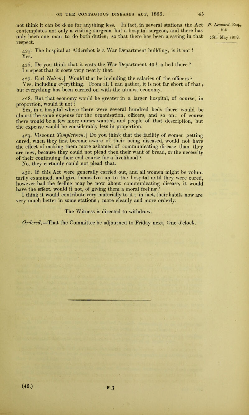 P. Leonard, Esq., ?T.D. 266; May 1888. Yes. 426. Do you think that it costs the War Department 40 l. a bed there ? I suspect that it costs very nearly that. 427. Earl Nelson.~] Would that be including the salaries of the officers ? Yes, including everything. From all I can gather, it is not far short of that ; but everything has been carried on with the utmost economy. 428. But that economy would be greater in a larger hospital, of course, in proportion, would it not ? Yes, in a hospital where there were several hundred beds there would be almost the same expense for the organisation, officers, and so on; of course there would be a few more nurses wanted, and people of that description, but the expense would be considerably less in proportion. 429. Viscount Templetoivn.\ Do you think that the facility of women getting cured, when they first become aware of their being diseased, would not have the effect of making them more ashamed of communicating disease than they are now, because they could not plead then their want of bread, or the necessity of their continuing their evil course for a livelihood ? No, they certainly could not plead that. 430. If this Act were generally carried out, and all women might be volun- tarily examined, and give themselves up to the hospital until they were cured, however bad the feeling may be nowT about communicating disease, it would have the effect, would it not, of giving them a moral feeling ? I think it would contribute very materially to it; in fact, their habits now are very much better in some stations ; more cleanly and more orderly. The Witness is directed to withdraw. Ordered,—That the Committee be adjourned to Friday next, One o’clock. not think it can be done for anything less. In fact, in several stations the Act contemplates not only a visiting surgeon but a hospital surgeon, and there has only been one man to do both duties; so that there has been a saving in that respect. 425. The hospital at Aldershot is a War Department building, is it not? F 3 (46.)