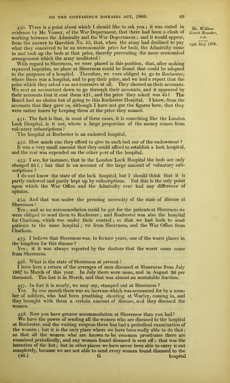 450. There is a point about which I should like to ask you ; it was stated in Mr evidence by Mr. Veasev, of the War Department, that there had been a clash of Gov 'cti Romaine, working between the Admiralty and the War Department; and it would appear, c.b. from the answer to Question No. 55, that, when the army had declined to pay 29lh Way l8r)8< what they conceived to be an unreasonable price for beds, the Admiralty came in and took up the beds at that price, thereby preventing the more economical arrangement which the army meditated ? With regard to Sheerness, we were placed in this position, that, after making repeated inquiries, no place at Sheerness could be found that could be adapted to the purposes of a hospital. Therefore, we were obliged to go to Rochester, where there was a hospital, and to pay their price, and we had a report that the price which they asked was not excessive at all. They showed us their accounts. We sent an accountant down to go through their accounts, and it appeared by their accounts that it cost them 42/., and the price they asked was 40/. The Board had no choice but of going to this Rochester Hospital. I know, from the accounts that they gave us, although I have not got the figures here, that they were rather losers by keeping them at the price they named. 451. The fact is that, in most of these cases, it is something like the London Lock Llospital, is it not, where a large proportion of the money comes from voluntary subscriptions ? The hospital at Rochester is an endowed hospital. 452. How much can they afford to give to each bed out. of the endowment'? It was a very small amount that they could afford to establish a lock hospital, and the rest was expended on the other part of the hospital. 453. I see, for instance, that in the London Lock Hospital the beds are only charged 25 /. ; but that is on account of the large amount of voluntary sub- scriptions ? I do not know the state of the lock hospital, but I should think that it is partly endowed and partly kept up by subscriptions. But this is the only point upon which the War Office and the Admiralty ever had any difference of opinion. 454. And that was under the pressing necessity of the state of disease at Sheerness ? Yes ; and as no accommodation could be got for the patients at Sheerness we were obliged to send them to Rochester; and Rochester was also the hospital for Chatham, which was under their control ; so that we had both to send patients to the same hospital ; we from Sheerness, and the War Office from Chatham. 455. I believe that Sheerness was, in former years, one of the worst places in the kingdom for this disease ? Yes; it it was always reported by the doctors that the worst cases came from Sheerness. 456. What is the state of Sheerness at present ? I have here a return of the averages of men diseased at Sheerness from July 1867 to March of this year. In July there were none, and in August -36 per thousand. The last is in March, and that was almost an unstatable fraction. 457. In fact it is nearly, we may say, stamped out at Sheerness ? Yes. In one month there was an increase which was accounted for by a num- ber of soldiers, who had been practising shooting at Warley, coming in, and they brought with them a certain amount of disease, and they diseased the women. 458. Now you have greater accommodation at Sheerness than you had? We have the power of sending all the women who are diseased to the hospital at Rochester, and the visiting surgeon there has had a periodical examination of the women ; but it is the only place where we have been really able to do that; so that all the women who are known to be common prostitutes there are examined periodically, and any woman found diseased is sent off; that was the intention of the Act; but in other places we have never been able to carry it out completely, because we are not able to send every woman found diseased to the (46.) G hospital