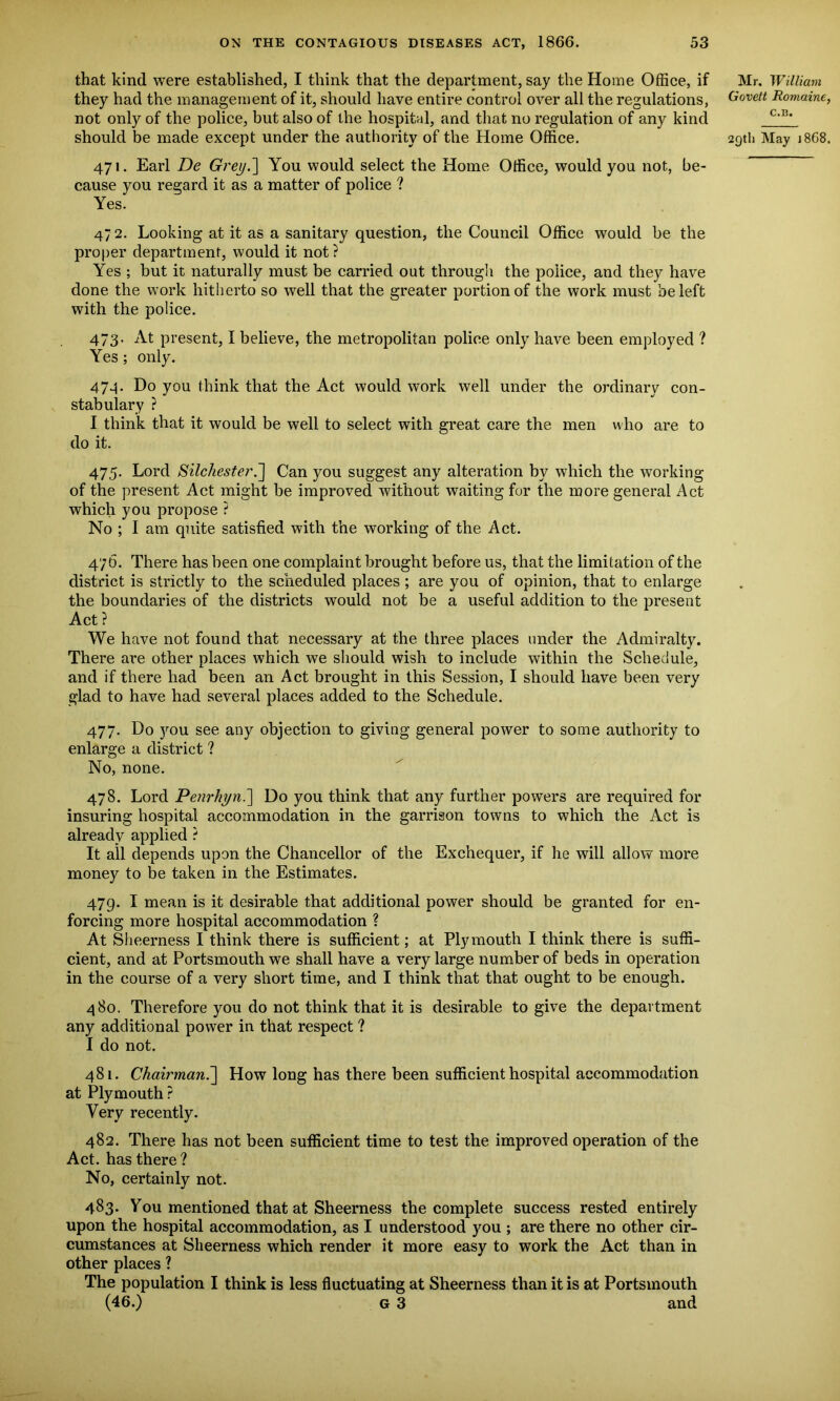 that kind were established, I think that the department, say the Home Office, if Mr. William they had the management of it, should have entire control over all the regulations, G ovett Romaine, not only of the police, but also of the hospital, and that no regulation of any kind C,B‘ should be made except under the authority of the Home Office. 29th May 1868. 471. Earl De Grey.] You would select the Home Office, would you not, be- cause you regard it as a matter of police ? Yes. 47 2. Looking at it as a sanitary question, the Council Office would be the proper department, would it not? Yes ; but it naturally must be carried out through the police, and they have done the work hitherto so well that the greater portion of the work must be left with the police. 473. At present, I believe, the metropolitan police only have been employed ? Yes; only. 474. Do you think that the Act would work well under the ordinary con- stabulary ? I think that it would be well to select with great care the men who are to do it. 475. Lord Silchester.'] Can you suggest any alteration by which the working of the present Act might be improved without waiting for the more general Act which you propose ? No ; I am quite satisfied with the working of the Act. 476. There has been one complaint brought before us, that the limitation of the district is strictly to the scheduled places ; are you of opinion, that to enlarge the boundaries of the districts would not be a useful addition to the present Act ? We have not found that necessary at the three places under the Admiralty. There are other places which we should wish to include within the Schedule, and if there had been an Act brought in this Session, I should have been very glad to have had several places added to the Schedule. 477. Do you see any objection to giving general power to some authority to enlarge a district ? No, none. 478. Lord Penrhyn.] Do you think that any further powers are required for insuring hospital accommodation in the garrison towns to which the Act is already applied ? It all depends upon the Chancellor of the Exchequer, if he will allow more money to be taken in the Estimates. 479. I mean is it desirable that additional power should be granted for en- forcing more hospital accommodation ? At Sheerness I think there is sufficient; at Plymouth I think there is suffi- cient, and at Portsmouth we shall have a very large number of beds in operation in the course of a very short time, and I think that that ought to be enough. 480. Therefore you do not think that it is desirable to give the department any additional power in that respect ? I do not. 481. Chairman7\ How long has there been sufficient hospital accommodation at Plymouth? Very recently. 482. There has not been sufficient time to test the improved operation of the Act. has there ? No, certainly not. 483. You mentioned that at Sheerness the complete success rested entirely upon the hospital accommodation, as I understood you ; are there no other cir- cumstances at Sheerness which render it more easy to work the Act than in other places ? The population I think is less fluctuating at Sheerness than it is at Portsmouth (46.) G 3 and