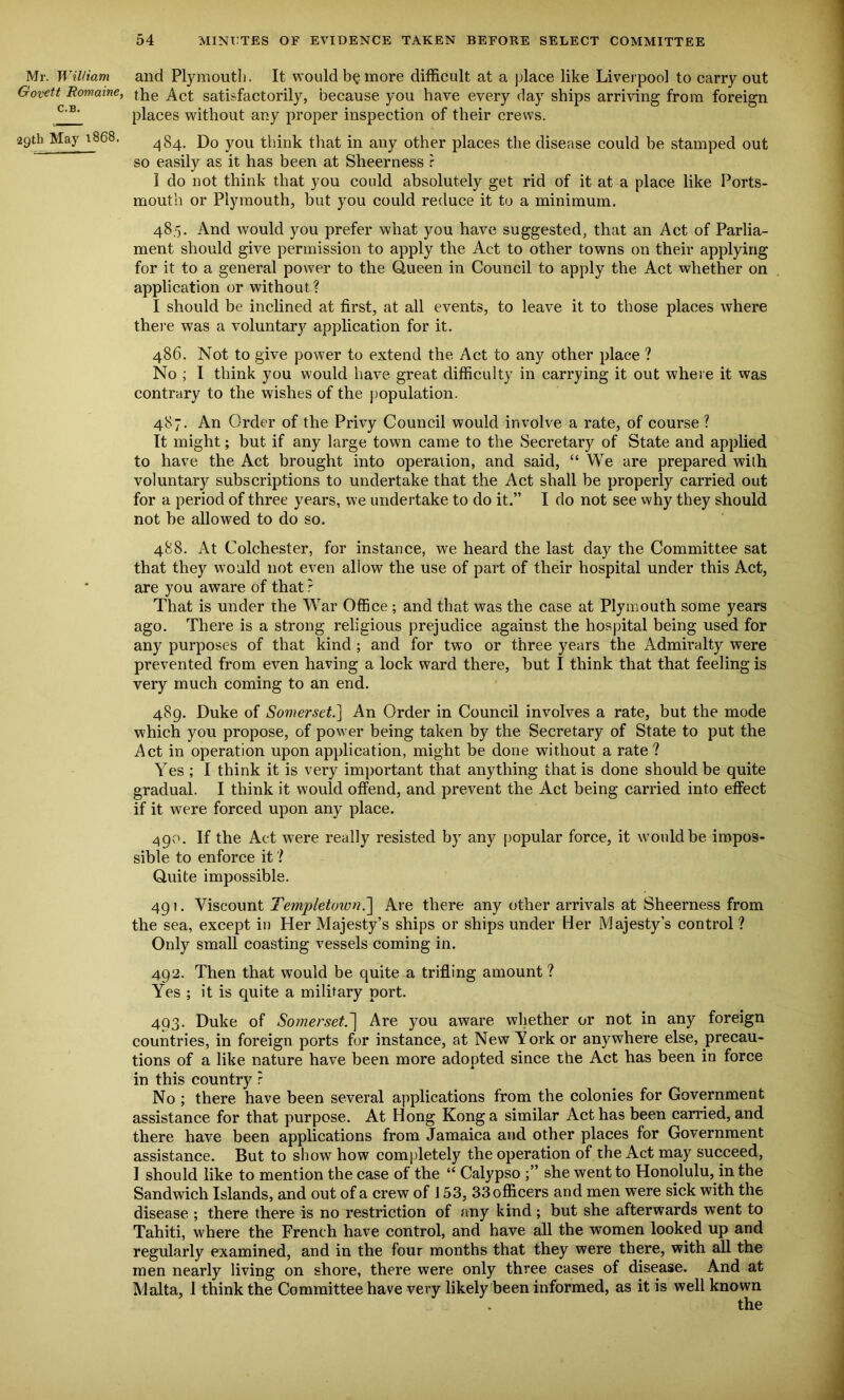 Mr. William and Plymouth. It would b§more difficult at a place like Liverpool to carry out Govett Romame, the Act satisfactorily, because you have every day ships arriving from foreign places without any proper inspection of their crews. 29th May 1868. Do y0U think that in any other places the disease could be stamped out so easily as it has been at Sheerness r I do not think that you could absolutely get rid of it at a place like Ports- mouth or Plymouth, but you could reduce it to a minimum. 485. And would you prefer what you have suggested, that an Act of Parlia- ment should give permission to apply the Act to other towns on their applying for it to a general power to the Queen in Council to apply the Act whether on application or without? I should be inclined at first, at all events, to leave it to those places where there was a voluntary application for it. 486. Not to give power to extend the Act to any other place ? No ; I think you would have great difficulty in carrying it out where it was contrary to the wishes of the population. 487. An Order of the Privy Council would involve a rate, of course ? It might; but if any large town came to the Secretary of State and applied to have the Act brought into operation, and said, “ We are prepared with voluntary subscriptions to undertake that the Act shall be properly carried out for a period of three years, we undertake to do it.” I do not see why they should not be allowed to do so. 488. At Colchester, for instance, we heard the last day the Committee sat that they would not even allow the use of part of their hospital under this Act, are you aware of that ? That is under the War Office ; and that was the case at Plymouth some years ago. There is a strong religious prejudice against the hospital being used for any purposes of that kind ; and for two or three years the Admiralty were prevented from even having a lock ward there, but I think that that feeling is very much coming to an end. 489. Duke of Somerset.] An Order in Council involves a rate, but the mode which you propose, of power being taken by the Secretary of State to put the Act in operation upon application, might be done without a rate ? Yes ; I think it is very important that anything that is done should be quite gradual. I think it would offend, and prevent the Act being carried into effect if it were forced upon any place. 490. If the Act were really resisted by any popular force, it would be impos- sible to enforce it ? Quite impossible. 491. Viscount Templetown.] Are there any other arrivals at Sheerness from the sea, except in Her Majesty’s ships or ships under Her Majesty’s control ? Only small coasting vessels coming in. 492. Then that would be quite a trifling amount? Yes ; it is quite a military port. 493. Duke of Somerset.] Are you aware whether or not in any foreign countries, in foreign ports for instance, at New York or anywhere else, precau- tions of a like nature have been more adopted since the Act has been in force in this country ? No ; there have been several applications from the colonies for Government assistance for that purpose. At Hong Kong a similar Act has been carried, and there have been applications from Jamaica and other places for Government assistance. But to show how completely the operation of the Act may succeed, I should like to mention the case of the “ Calypso she went to Honolulu, in the Sandwich Islands, and out of a crew of J 53, 33 officers and men were sick with the disease ; there there is no restriction of any kind ; but she afterwards went to Tahiti, where the French have control, and have all the women looked up and regularly examined, and in the four months that they were there, with all the men nearly living on shore, there were only three cases of disease. And at Malta, 1 think the Committee have very likely been informed, as it is well known