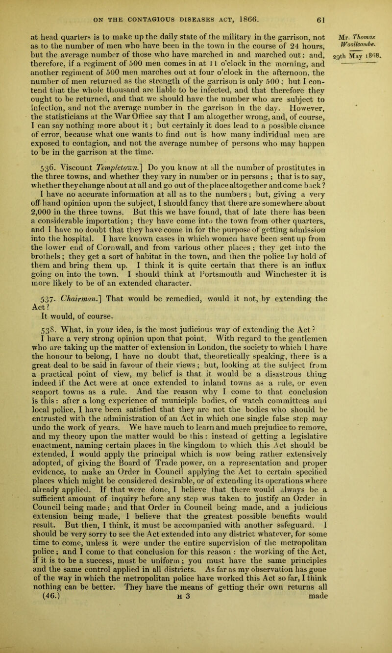 at head quarters is to make up the daily state of the military in the garrison, not as to the number of men who have been in the town in the course of 24 hours, but the average number of those who have marched in and marched out; and, therefore, if a regiment of 500 men comes in at 11 o’clock in the morning, and another regiment of 500 men marches out at four o’clock in the afternoon, the number of men returned as the strength of the garrison is only 500 ; but I con- tend that the whole thousand are liable to be infected, and that therefore they ought to be returned, and that we should have the number who are subject to infection, and not the average number in the garrison in the day. However, the statisticians at the War Office say that I am altogether wrong, and, of course, I can say nothing more about it; but certainly it does lead to a possible chance of error, because what one wants to find out is how many individual men are exposed to contagion, and not the average number of persons who may happen to be in the garrison at the time. 536. Viscount Templetown.] Do you know at all the number of prostitutes in the three towns, and whether they vary in number or in persons ; that is to say, whether they change about at all and go out of the place altogether and come back? I have no accurate information at all as to the numbers; but, giving a very off hand opinion upon the subject, I should fancy that there are somewhere about 2,000 in the three towns. But this we have found, that of late there has been a considerable importation; they have come into the town from other quarters, and 1 have no doubt that they have come in for the purpose of getting admission into the hospital. I have known cases in which women have been sent up from the lower end of Cornwall, and from various other places ; they get into the brothels; they get a sort of habitat in the town, and then the police lay hold of them and bring them up. I think it is quite certain that there is an influx going on into the town. I should think at Portsmouth and Winchester it is more likely to be of an extended character. 537. Chairman.] That would be remedied, would it not, by extending the Act ? It would, of course. 538. What, in your idea, is the most judicious way of extending the Act ? I have a very strong opinion upon that point. With regard to the gentlemen who are taking up the matter of extension in London, the society to which 1 have the honour to belong, I have no doubt that, theoretically speaking, there is a great deal to be said in favour of their views; but, looking at the subject from a practical point of view, my belief is that it would be a disastrous thing indeed if the Act were at once extended to inland towns as a rule, or even seaport towns as a rule. And the reason why I come to that conclusion is this: after a long experience of municiple bodies, of watch committees and local police, I have been satisfied that they are not the bodies who should be entrusted with the administration of an Act in which one single false step may undo the work of years. We have much to learn and much prejudice to remove, and my theory upon the matter would be this: instead of getting a legislative enactment, naming certain places in the kingdom to which this Act should be extended, I would apply the principal which is now being rather extensively adopted, of giving the Board of Trade power, on a representation and proper evidence, to make an Order in Council applying the Act to certain specified places which might be considered desirable, or of extending its operations where already applied. If that were done, I believe that there would always be a sufficient amount of inquiry before any step was taken to justify an Order in Council being made; and that Order in Council being made, and a judicious extension being made, 1 believe that the greatest possible benefits would result. But then, I think, it must be accompanied with another safeguard. 1 should be very sorry to see the Act extended into any district whatever, for some time to come, unless it were under the entire supervision of the metropolitan police; and I come to that conclusion for this reason : the working of the Act, if it is to be a success, must be uniform ; you must have the same principles and the same control applied in all districts. As far as my observation has gone of the way in which the metropolitan police have worked this Act so far, I think nothing can be better. They have the means of getting their own returns all (46.) h 3 made Mr. Thomas Woollcornbe. 29th May i8'i8.