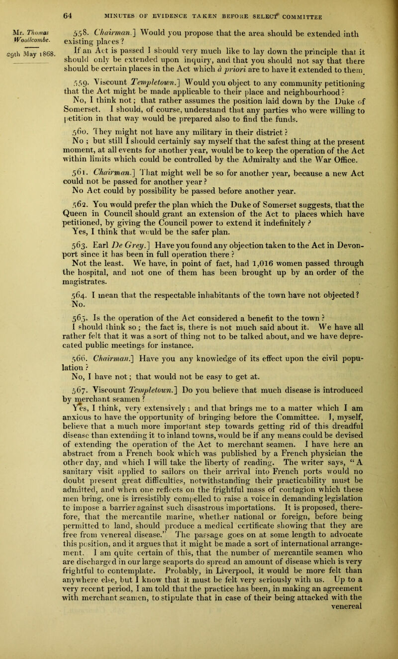 Mr. Thomas Woullcombe. 29th iViay 1868. 558. Chairman.] Would you propose that the area should be extended inth existing places ? If an Act is passed I should very much like to lay down the principle that it should only be extended upon inquiry, and that you should not say that there should be certain places in the Act which a priori are to have it extended to them ,r)59- Viscount Templetovm.] Would you object to any community petitioning that the Act might be made applicable to their place and neighbourhood ? No, I think not; that rather assumes the position laid down by the Duke of Somerset. I should, of course, understand that any parties who were willing to petition in that way would be prepared also to find the funds. ,560. They might not have any military in their district ? No ; but still I should certainly say myself that the safest thing at the present moment, at all events for another year, would be to keep the operation of the Act within limits which could be controlled by the Admiralty and the War Office. 561. Chairman.'] That might well be so for another year, because a new Act could not be passed for another year ? No Act could by possibility be passed before another year. 562. You would prefer the plan which the Duke of Somerset suggests, that the Queen in Council should grant an extension of the Act to places which have petitioned, by giving the Council power to extend it indefinitely ? Yes, I think that would be the safer plan. 563. Earl De Grey.] Have you found any objection taken to the Act in Devon- port since it has been in full operation there ? Not the least. We have, in point of fact, had 1,016 women passed through the hospital, and not one of them has been brought up by an order of the magistrates. 564. 1 mean that the respectable inhabitants of the town have not objected? No. 56,5. Is the operation of the Act considered a benefit to the town ? I should think so ; the fact is, there is not much said about it. We have all rather felt that it was a sort of thing not to be talked about, and we have depre- cated public meetings for instance. 56b. Chairman.] Have you any knowledge of its effect upon the civil popu- lation ? No, I have not; that would not be easy to get at. 567. Viscount Templetown.] Do you believe that much disease is introduced by merchant seamen ? Yes, I think, very extensively ; and that brings me to a matter which I am anxious to have the opportunity of bringing before the Committee. I, myself, believe that a much more important step towards getting rid of this dreadful disease than extending it to inland towns, would be if any means could be devised of extending the operation of the Act to merchant seamen. I have here an abstract from a French book which was published by a French physician the other day, and which I will take the liberty of reading. The writer says, “ A sanitary visit applied to sailors on their arrival into French ports would no doubt present great difficulties, notwithstanding their practicability must be admitted, and when one reflects on the frightful mass of contagion which these men bring, one is irresistibly compelled to raise a voice in demanding legislation to impose a barrier against such disastrous importations. It is proposed, there- fore, that the mercantile marine, whether national or foreign, before being permitted to land, should produce a medical certificate showing that they are free from venereal disease.” The passage goes on at some length to advocate this position, and it argues that it might be made a sort of international arrange- ment. 1 am quite certain of this, that the number of mercantile seamen who are discharged in our large seaports do spread an amount of disease which is very frightful to contemplate. Probably, in Liverpool, it would be more felt than anywhere else, but I know that it must be felt very seriously with us. Up to a very recent period, I am told that the practice has been, in making an agreement with merchant seamen, to stipulate that in case of their being attacked with the venereal