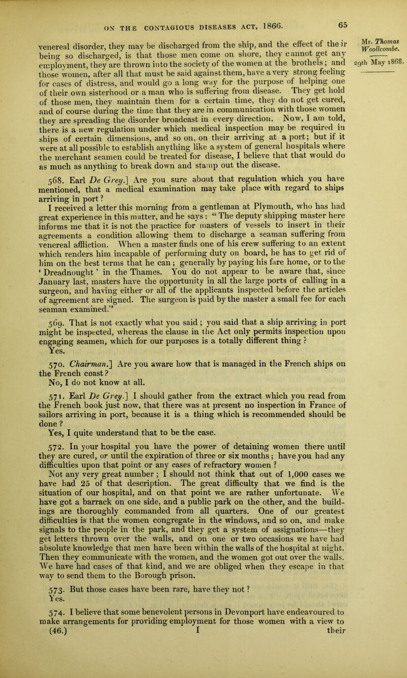 venereal disorder, they may be discharged from the ship, and the effect of the ir being so discharged, is that those men come on shore, they cannot get any those women, after all that must be said against them, have aver) stiong feeling for cases of distress, and would go a long way for the purpose of helping one of their own sisterhood or a man who is suffering from disease. They get hold of those men, they maintain them for a certain time, they do not get cured, and of course during the time that they are in communication with those women they are spreading the disorder broadcast in every direction. Now, I am told, there is a new regulation under which medical inspection may be required in ships of certain dimensions, and so on, on their arriving at a port; but if it were at all possible to establish anything like a system of general hospitals where the merchant seamen could be treated for disease, I believe that that would do as much as anything to break down and stamp out the disease. 568. Earl De Grey.] Are you sure about that regulation which you have mentioned, that a medical examination may take place with regard to ships arriving in port ? I received a letter this morning from a gentleman at Plymouth, who has had great experience in this matter, and he says : “ The deputy shipping master here informs me that it is not the practice for masters of vessels to insert in their agreements a condition allowing them to discharge a seaman suffering from venereal affliction. When a master finds one of his crew suffering to an extent which renders him incapable of performing duty on board, he has to get rid of him on the best terms that he can ; generally by paying his fare home, or to the ‘ Dreadnought ’ in the Thames. You do not appear to be aware that, since January last, masters have the opportunity in all the large ports of calling in a surgeon, and having either or all of the applicants inspected before the articles of agreement are signed. The surgeon is paid by the master a small fee for each seaman examined.” 569. That is not exactly what you said ; you said that a ship arriving in port might be inspected, whereas the clause in the Act only permits inspection upon engaging seamen, which for our purposes is a totally different thing ? Yes. 570. Chairman.'] Are you aware how that is managed in the French ships on the French coast ? No, I do not know at all. 571. Earl De Grey.] I should gather from the extract which you read from the French book just now, that there was at present no inspection in France of sailors arriving in port, because it is a thing which is recommended should be done ? Yes, I quite understand that to be the case. 572. In your hospital you have the power of detaining women there until they are cured, or until the expiration of three or six months ; have you had any difficulties upon that point or any cases of refractory women ? Not any very great number ; I should not think that out of 1,000 cases we have had 25 of that description. The great difficulty that we find is the situation of our hospital, and on that point we are rather unfortunate. We have got a barrack on one side, and a public park on the other, and the build- ings are thoroughly commanded from all quarters. One of our greatest difficulties is that the women congregate in the windows, and so on, and make signals to the people in the park, and they get a system of assignations—they get letters thrown over the walls, and on one or two occasions we have had absolute knowledge that men have been within the walls of the hospital at night. Then they communicate with the women, and the women got out over the walls. We have had cases of that kind, and we are obliged when they escape in that way to send them to the Borough prison. 573. But those cases have been rare, have they not ? Yes. 574. I believe that some benevolent persons in Devonport have endeavoured to make arrangements for providing employment for those women with a view to (46.) I their Mr. Thomas Woollcombe.