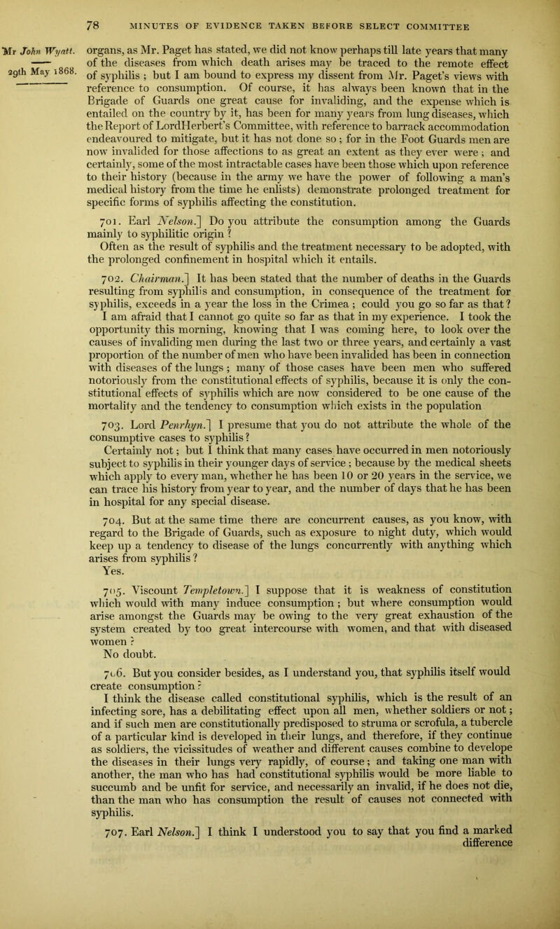 Mr John Wyatt. 29th May 1868. organs, as Mr. Paget has stated, we did not know perhaps till late years that many of the diseases from which death arises may be traced to the remote effect of syphilis ; but I am bound to express my dissent from Mr. Paget’s views with reference to consumption. Of course, it has always been known that in the Brigade of Guards one great cause for invaliding, and the expense which is entailed on the country by it, has been for many years from lung diseases, which the Report of LordHerbert’s Committee, with reference to barrack accommodation endeavoured to mitigate, but it has not done so; for in the Foot Guards men are now invalided for those affections to as great an extent as they ever were ; and certainly, some of the most intractable cases have been those which upon reference to their history (because in the army we have the power of following a man’s medical history from the time he enlists) demonstrate prolonged treatment for specific forms of syphilis affecting the constitution. 701. Earl Nelson.'] Do you attribute the consumption among the Guards mainly to syphilitic origin ? Often as the result of syphilis and the treatment necessary to be adopted, with the prolonged confinement in hospital which it entails. 702. Chairman.] It has been stated that the number of deaths in the Guards resulting from syphilis and consumption, in consequence of the treatment for syphilis, exceeds in a year the loss in the Crimea ; could you go so far as that? I am afraid that I cannot go quite so far as that in my experience. I took the opportunity this morning, knowing that I was coming here, to look over the causes of invaliding men during the last two or three years, and certainly a vast proportion of the number of men who have been invalided has been in connection with diseases of the lungs ; many of those cases have been men who suffered notoriously from the constitutional effects of syphilis, because it is only the con- stitutional effects of syphilis which are now considered to be one cause of the mortality and the tendency to consumption which exists in the population 703. Lord Penrhyni] I presume that you do not attribute the whole of the consumptive cases to syphilis ? Certainly not; hut I think that many cases have occurred in men notoriously subject to syphilis in their younger days of service ; because by the medical sheets which apply to every man, whether he has been 10 or 20 years in the service, we can trace his history from year to year, and the number of days that he has been in hospital for any special disease. 704. But at the same time there are concurrent causes, as you know, with regard to the Brigade of Guards, such as exposure to night duty, which would keep up a tendency to disease of the lungs concurrently with anything which arises from syphilis ? Yes. 705. Viscount Templetown.] I suppose that it is weakness of constitution which would with many induce consumption ; but where consumption would arise amongst the Guards may be owing to the very great exhaustion of the system created by too great intercourse with women, and that with diseased women ? No doubt. 706. But you consider besides, as I understand you, that syphilis itself would create consumption? I think the disease called constitutional syphilis, which is the result of an infecting sore, has a debilitating effect upon all men, whether soldiers or not; and if such men are constitutionally predisposed to struma or scrofula, a tubercle of a particular kind is developed in their lungs, and therefore, if they continue as soldiers, the vicissitudes of weather and different causes combine to develope the diseases in their lungs very rapidly, of course; and taking one man with another, the man who has had constitutional syphilis would be more liable to succumb and be unfit for service, and necessarily an invalid, if he does not die, than the man who has consumption the result of causes not connected with syphilis. 707. Earl Nelson.] I think I understood you to say that you find a marked difference