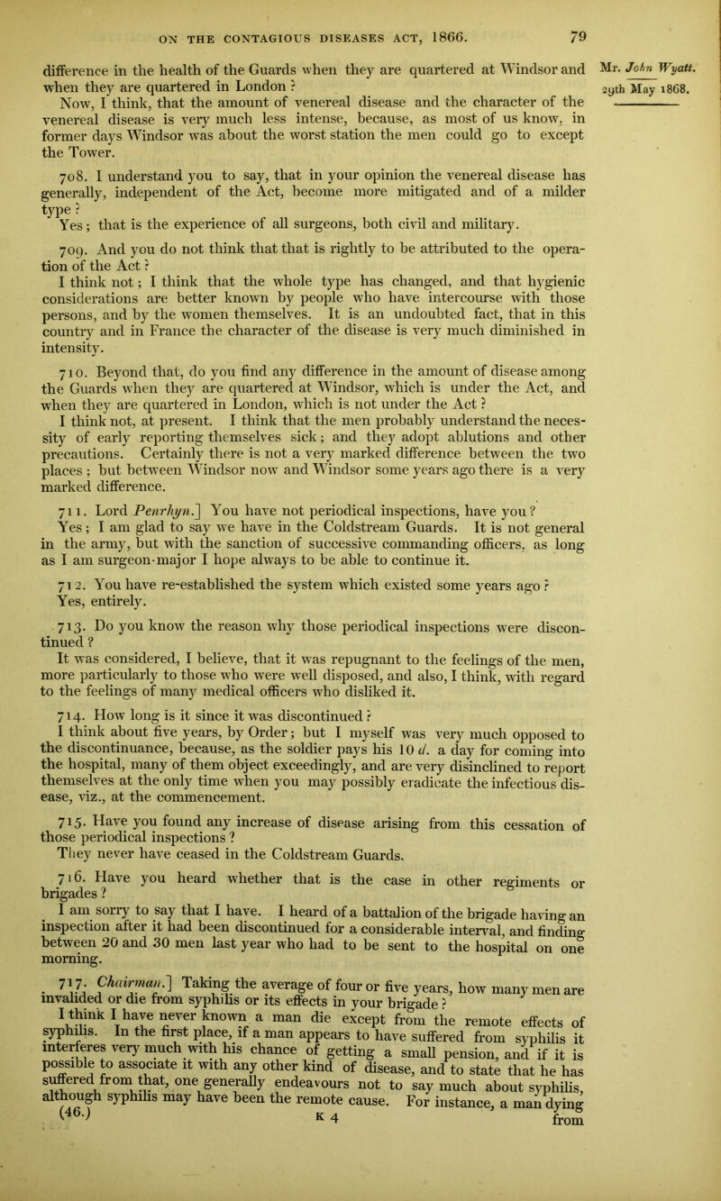 difference in the health of the Guards when they are quartered at Windsor and Now, I think, that the amount of venereal disease and the character of the venereal disease is very much less intense, because, as most of us know, in former days Windsor was about the worst station the men could go to except the Tower. 708. I understand you to say, that in your opinion the venereal disease has generally, independent of the Act, become more mitigated and of a milder type ? Yes; that is the experience of all surgeons, both civil and military. 709. And you do not think that that is rightly to be attributed to the opera- tion of the Act ? I think not; I think that the whole type has changed, and that hygienic considerations are better known by people who have intercourse with those persons, and by the women themselves. It is an undoubted fact, that in this country and in France the character of the disease is very much diminished in intensity. 710. Beyond that, do you find any difference in the amount of disease among the Guards when they are quartered at Windsor, which is under the Act, and when they are quartered in London, which is not under the Act ? I think not, at present. I think that the men probably understand the neces- sity of early reporting themselves sick; and they adopt ablutions and other precautions. Certainly there is not a very marked difference between the two places ; but between Windsor now and Windsor some years ago there is a very marked difference. 711. Lord Penrkyn.] You have not periodical inspections, have you? Yes ; I am glad to say wTe have in the Coldstream Guards, It is not general in the army, but with the sanction of successive commanding officers, as long as I am surgeon-major I hope always to be able to continue it. 71 2. You have re-established the system which existed some years ago ? Yes, entirely. 713. Do you know the reason why those periodical inspections were discon- tinued ? It was considered, I believe, that it was repugnant to the feelings of the men, more particularly to those who were well disposed, and also, I think, with regard to the feelings of many medical officers who disliked it. 714. How long is it since it was discontinued t I think about five years, by Order; but I myself was very much opposed to the discontinuance, because, as the soldier pays his 10 d. a day for coming into the hospital, many of them object exceedingly, and are very disinclined to report themselves at the only time when you may possibly eradicate the infectious dis- ease, viz., at the commencement. 715. Have you found any increase of disease arising from this cessation of those periodical inspections ? Tliey never have ceased in the Coldstream Guards. 716. Have you heard whether that is the case in other regiments or brigades ? I am sorry to say that I have. I heard of a battalion of the brigade having an inspection after it had been discontinued for a considerable interval, and finding between 20 and 30 men last year who had to be sent to the hospital on one morning. 717 Chainncw.~] Taking the average of four or five years, how many men are invalided or die from syphihs or its effects in your brigade ? “ I have never known a man die except from the remote effects of syphilis. In the first place, if a man appears to have suffered from syphilis it interferes very much with his chance of getting a small pension, and if it is possible to associate it with any other kind of disease, and to state that he has suftVired froni that, one generally endeavours not to say much about syphilis, aWhough syphihs may have been the remote cause. For instance, a mail dying ' K 4 from Mr. John Wyatt.