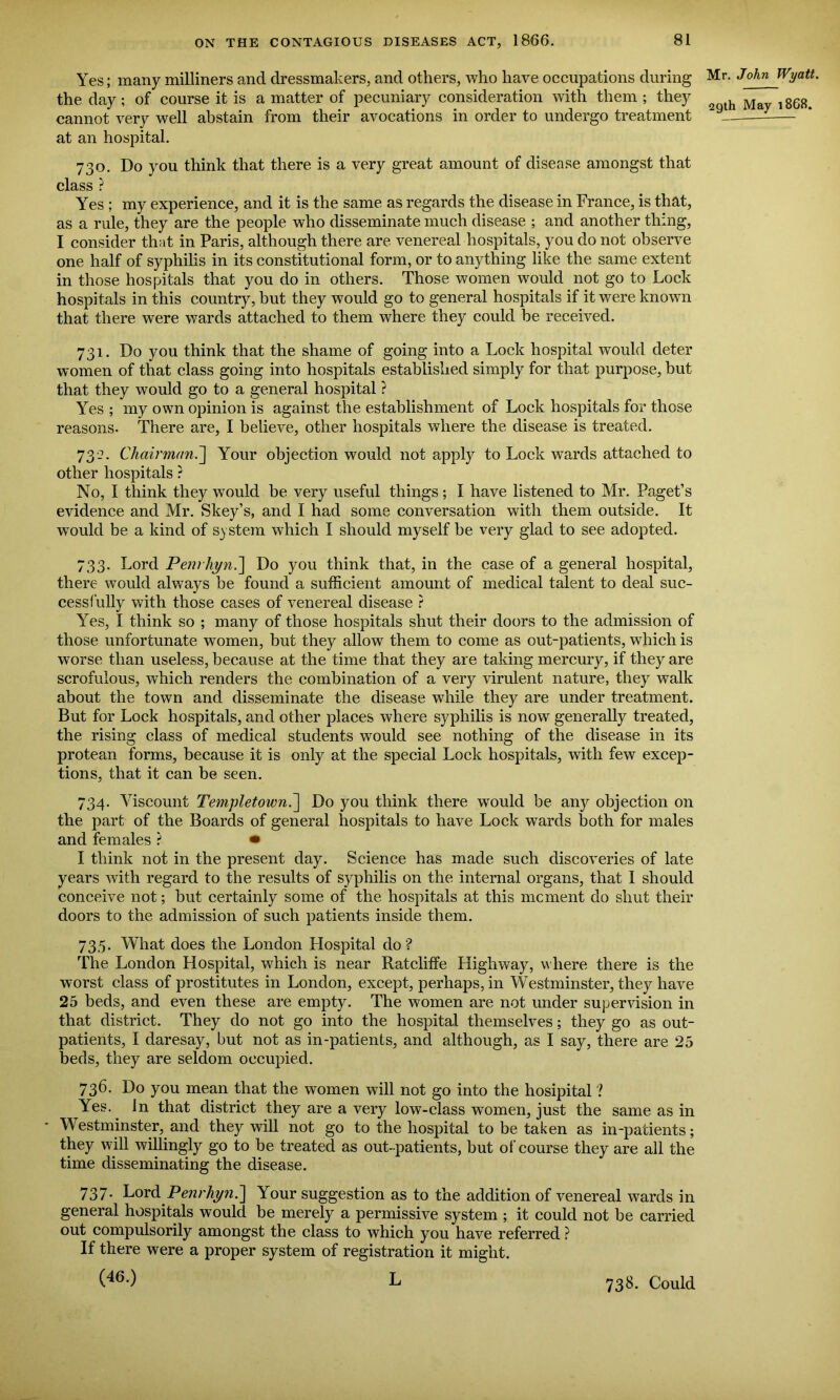 Yes; many milliners and dressmakers, and others, who have occupations during the day; of course it is a matter of pecuniary consideration with them ; they cannot very well abstain from their avocations in order to undergo treatment at an hospital. 730. Do you think that there is a very great amount of disease amongst that class ? Yes ; my experience, and it is the same as regards the disease in France, is that, as a rule, they are the people who disseminate much disease ; and another thing, I consider that in Paris, although there are venereal hospitals, you do not observe one half of syphilis in its constitutional form, or to anything like the same extent in those hospitals that you do in others. Those women would not go to Lock hospitals in this country, but they would go to general hospitals if it were known that there were wards attached to them where they could he received. 731. Do you think that the shame of going into a Lock hospital would deter women of that class going into hospitals established simply for that purpose, but that they would go to a general hospital ? Yes ; my own opinion is against the establishment of Lock hospitals for those reasons. There are, I believe, other hospitals where the disease is treated. 732. Chairman.] Your objection would not apply to Lock wards attached to other hospitals ? No, I think they would be very useful things ; I have listened to Mr. Paget’s evidence and Mr. Skey’s, and I had some conversation with them outside. It would be a kind of system which I should myself he very glad to see adopted. 733. Lord Penrhyn.] Do you think that, in the case of a general hospital, there would always be found a sufficient amount of medical talent to deal suc- cessfully with those cases of venereal disease ? Yes, I think so ; many of those hospitals shut their doors to the admission of those unfortunate women, but they allow them to come as out-patients, which is worse than useless, because at the time that they are taking mercury, if they are scrofulous, which renders the combination of a very virulent nature, they walk about the town and disseminate the disease while they are under treatment. But for Lock hospitals, and other places where syphilis is now generally treated, the rising class of medical students would see nothing of the disease in its protean forms, because it is only at the special Lock hospitals, with few excep- tions, that it can be seen. 734. Viscount Templetown.\ Do you think there would be any objection on the part of the Boards of general hospitals to have Lock wards both for males and females ? • I think not in the present day. Science has made such discoveries of late years with regard to the results of syphilis on the internal organs, that I should conceive not; but certainly some of the hospitals at this moment do shut their doors to the admission of such patients inside them. 735. What does the London Hospital do ? The London Hospital, which is near Ratcliffe Highway, where there is the worst class of prostitutes in London, except, perhaps, in Westminster, they have 25 beds, and even these are empty. The women are not under supervision in that district. They do not go into the hospital themselves; they go as out- patients, I daresay, but not as in-patients, and although, as I say, there are 25 beds, they are seldom occupied. 736. Do you mean that the women will not go into the hosipital ? Yes. In that district they are a very low-class women, just the same as in Westminster, and they will not go to the hospital to be taken as in-patients; they will willingly go to be treated as out-patients, but of course they are all the time disseminating the disease. 737. Lord Penrhyn.'] Your suggestion as to the addition of venereal wards in general hospitals would be merely a permissive system ; it could not be carried out compulsorily amongst the class to which you have referred ? If there were a proper system of registration it might. (46.) L Mr. John Wyatt. 29th May 1868. 738. Could