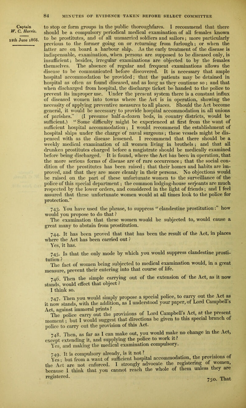 Captain W. C. Harris. 12th June 1868. to stop or form groups in the public thoroughfares. I recommend that there should be a compulsory periodical medical examination of all females known to he prostitutes, and of all unmarried soldiers and sailors; more particularly previous to the former going on or returning from furlough; or when the latter are on board a harbour ship. As the early treatment of the disease is indispensable, examination, when persons are supposed to be diseased only, is insufficient; besides, irregular examinations are objected to by the females themselves. The absence of regular and frequent examinations allows the disease to be communicated before discovered. It is necessary that ample hospital accommodation be provided; that the patients may be detained in hospital as often as found diseased, and as long as they continue so ; and that when discharged from hospital, the discharge ticket be handed to the police to prevent its improper use. Under the present system there is a constant influx of diseased women into towns where the Act is in operation, showing the necessity of applying preventive measures to all places. Should the Act become general, it would be necessary to provide hospital accommodation in all unions of parishes.” (I presume half-a-dozen beds, in country districts, would be sufficient.) “ Some difficulty might be experienced at first from the want of sufficient hospital accommodation ; I would recommend the establishment of hospital ships under the charge of naval surgeons; these vessels might be dis- pensed with as the disease lessened. I recommend that there should be a weekly medical examination of all women living in brothels ; and that all drunken prostitutes charged before a magistrate should be medically examined before being discharged. It is found, where the Act has been in operation, that the more serious forms of disease are of rare occurrence; that the social con- dition of the prostitutes has been raised; that their homes and habits are im- proved, and that they are more cleanly in their persons. No objections would be raised on the part of these unfortunate women to the surveillance of the police of this special department; the common lodging-house serjeants are much respected by the lower orders, and considered in the light of friends; and I feel assured that these unfortunate women would at all times look to the police for protection.” 743. You have used the phrase, to suppress “clandestine prostitution:” how would you propose to do that ? The examination that these women would be subjected to, would cause a great many to abstain from prostitution. 744. It has been proved that that has been the result of the Act, in places where the Act has been carried out ? Yes, it has. 745. Is that the only mode by which you would suppress clandestine prosti- tution ? , . ... The fact of women being subjected to medical examination would, m a great measure, prevent their entering into that course of life. 746. Then the simple carrying out of the extension of the Act, as it now stands, would effect that object t I think so. 747. Then you would simply propose a special police, to carry out the Act as it now' stands, with the addition, as I understood your paper, of Lord Campbell’s Act, against immoral prints ? , .., . , , ^ , The police carry out the provisions of Lord Campbell s Act, at the present moment; but I would suggest that directions be given to this special branch of police to carry out the provision of this Act. 748. Then, as far as I can make out, you would make no change in the Act, except extending it, and supplying the police to work it ? Yes, and making the medical examination compulsory. 74Q. It is compulsory already, is it not? . . f Yes ■ but from a want of sufficient hospital accommodation, the provisions ot the Act are not enforced. I strongly advocate the registering of women, because I think that you cannot reach the whole of them unless they are reSistered- 750. That