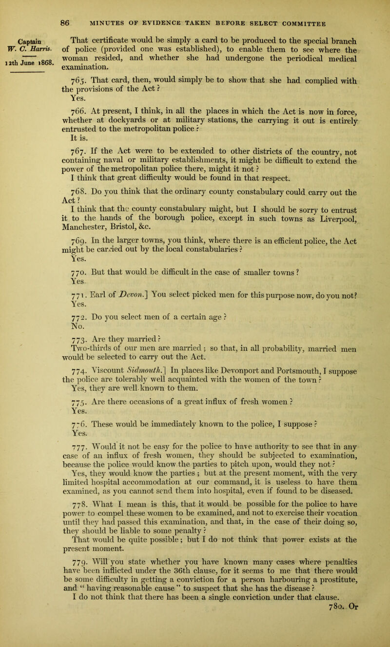 Captain w. C. Harris. 12th June 1868. That certificate would be simply a card to be produced to the special branch of police (provided one was established), to enable them to see where the woman resided, and whether she had undergone the periodical medical examination. 765. That card, then, would simply be to show that she had complied with the provisions of the Act ? Yes. 766. At present, I think, in all the places in which the Act is now in force, whether at dockyards or at military stations, the carrying it out is entirely entrusted to the metropolitan police r It is. 767. If the Act were to be extended to other districts of the country, not containing naval or military establishments, it might be difficult to extend the power of the metropolitan police there, might it not ? I think that great difficulty would be found in that respect. 768. Do you think that the ordinary county constabulary could carry out the Act? I think that the county constabulary might, but I should be sorry to entrust it to the hands of the borough police, except in such towns as Liverpool, Manchester, Bristol, &c. 769. In the larger towns, you think, where there is an efficient police, the Act might be earned out by the local constabularies ? Yes. 770. But that would be difficult in the case of smaller towns ? Yes. 771. Earl of Devon.] You select picked men for this purpose now, do you not? Yes. 772. Do you select men of a certain age ? No. 773. Are they married? Two-thirds of our men are married ; so that, in all probability, married men would be selected to carry out the Act. 774. Viscount Sidmouth.\ In places like Devonport and Portsmouth, I suppose the police are tolerably well acquainted with the women of the town ? Yes, they are well-known to them. 775. Are there occasions of a great influx of fresh women ? Yes. 7“6. These would be immediately known to the police, I suppose ? Yes. 777. Would it not be easy for the police to ha-ve authority to see that in any case of an influx of fresh women, they should be subjected to examination, because the police would know the parties to pitch upon, would they not ? Yes, they would know the parties ; but at the present moment, with the very limited hospital accommodation at our command, it is useless to have them examined, as you cannot send them into hospital, even if found to be diseased. 778. What I mean is this, that it would be possible for the police to have power to compel these women to be examined, and not to exercise their vocation until they had passed this examination, and that, in the case of their doing so, they should be liable to some penalty ? That would be quite possible; but I do not think that power exists at the present moment. 779. Will you state whether you have known many cases where penalties have been inflicted under the 36th clause, for it seems to me that there would be some difficulty in getting a conviction for a person harbouring a prostitute, and “ having reasonable cause ” to suspect that she has the disease ? I do not think that there has been a single conviction under that clause. 780. Or