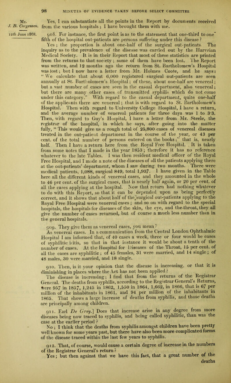 Mr. Yes. I can substantiate all the points in the Report by documents received J. B. Curgenven. from the various hospitals ; I have brought them with me. 12th June 1868. 908. For instance, the first point is as to the statement that one-third to one- fifth of the hospital out-patients are persons suffering under this disease ? Yes ; the proportion is about one-half of the surgical out-patients. The inquiry as to the prevalence of the disease was carried out by the Harveian Medical Society. It is in their Report that most of these statistics are printed from the returns to that society ; some of them have been lost. The Report was written, and 12 months ago the return from St. Bartholomew’s Hospital was lost; but I now have a letter from Mr. Holmes Coote, and he says: “ We calculate that about 6,000 registered surgical out-patients are seen annually at St. Bartholomew’s Hospital; of these, about one-half are venereal; but a vast number of cases are seen in the casual department, also venereal; but there are many other cases of transmitted syphilis which do not come under this category.” With regard to the casual department, quite one-half of the applicants there are venereal; that is with regard to St. Bartholomew’s Hospital. Then with regard to University College Hospital, I have a return, and the average number of venereal patients for three days was 1 to 33. Then, with regard to Guy’s Hospital, 1 have a letter from Mr. Steele, the registrar of the hospital, in which he says, after going into the matter fully, “ This would give us a rough total of 25,800 cases of venereal diseases treated in the out-patient department in the course of the year, or 43 per cent, of the total number of persons entered on the booksthat is, nearly half. Then I have a return here from the Royal Free Hospital. . It is taken from some notes that I made in the year 1853 ; therefore it has no reference whatever to the late Tables. 1 was then resident medical officer of the Royal Free Hospital, and I made a note of the diseases of all the patients applying there at the out-patients’ department, whom I saw during two months. There were medical patients, 1,088, surgical 849, total 1,937- I have given in the Table here, all the different kinds of venereal cases, and they amounted in the whole to 46 per cent, of the surgical cases, that is nearly half again, or 20 per cent, of all the cases applying at the hospital. Now that return had nothing whatever to do with this Report, so that it can be depended upon as being perfectly correct, and it shows that about half of the .’surgical out-patients applying to the Royal Free Hospital were venereal cases ; and so on with regard to the special hospitals, the hospitals for diseases of the skin, the eye, and the-throat, they all give the number of cases returned, but of course a much less number than in the general hospitals. 909. They give them as venereal cases, you mean r As venereal cases. In a communication from the Central London Ophthalmic Hospital I am informed that, of 40 cases a week, three or four would be cases of syphilitic iiitis, so that in that instance it would be about a tenth of the number of cases. At the Hospital for Diseases of the iliroat, 15 per cent, of all the cases are syphilitic ; of 45 females, 31 were married, and 14 single ; of 48 males, 30 were married, and 18 single. 910. Then, is it your opinion that the disease is increasing, or that it is diminishing in places where the Act has not been applied t The disease is increasing; I find that from the returns of the Registrar General. The deaths from svphilis, according to the Registrar General’s Returns, ttere 957 in 1857, 1,245 in 1862, 1,550 in 1864, 1,662, in 1866, that is 67 per million of the inhabitants in 1861, and 94 per million of the inhabitants in 1865. That shows a large increase of deaths from syphilis, and those deaths are principally among children. 911. Earl De Grey.] Does that increase arise in any degree from more diseases being now traced to syphilis, and being called syphilitic, than was the case at the earlier period ? No ; I think that the deaths from syphilis amongst children have been pretty well known for some years past, but there have also been more complicated forms of the disease traced within the last few years to syphilis. 91 2. That, of course, would cause a certain degree of increase in the numbers of the Registrar General’s return r Yes; but then against that we have this fact, that a great number of the deaths