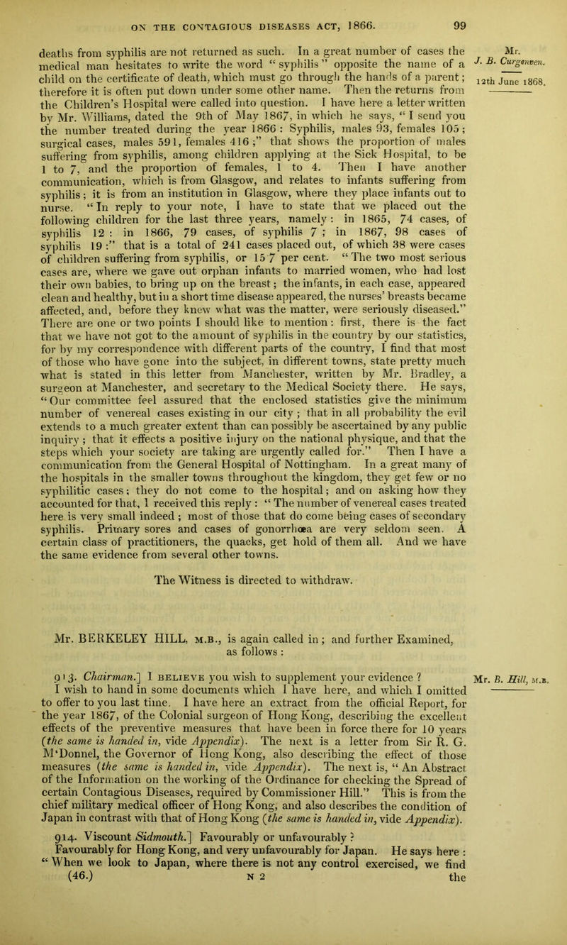 deaths from syphilis are not returned as such. In a great number of cases the medical man hesitates to write the word “ syphilis ” opposite the name of a child on the certificate of death, which must go through the hands of a parent; therefore it is often put down under some other name. Then the returns from the Children’s Hospital were called into question. I have here a letter written by Mr. Williams, dated the 9th of May 186/, in which he says, “ I send you the number treated during the year 1866: Syphilis, males 93, females 105; surgical cases, males 591, females 416;” that shows the proportion of males suffering from syphilis, among children applying at the Sick Hospital, to be 1 to /, and the proportion of females, 1 to 4. Then I have another communication, which is from Glasgow, and relates to infants suffering from syphilis; it is from an institution in Glasgow, where they place infants out to nurse. “ In reply to your note, I have to state that we placed out the following children for the last three years, namely: in 1865, 74 cases, of syphilis 12 : in 1866, 79 cases, of syphilis 7 ; in 1867, 98 cases of syphilis 19 :” that is a total of 241 cases placed out, of which 38 were cases of children suffering from syphilis, or 15 7 per cent. “The two most serious cases are, where we gave out orphan infants to married women, who had lost their own babies, to bring up on the breast; the infants, in each case, appeared clean and healthy, but in a short time disease appeared, the nurses’ breasts became affected, and, before they knew what was the matter, were seriously diseased.” There are one or two points I should like to mention: first, there is the fact that we have not got to the amount of syphilis in the country by our statistics, for by my correspondence with different parts of the country, I find that most of those who have gone into the subject, in different towns, state pretty much what is stated in this letter from Manchester, written by Mr. Bradley, a surgeon at Manchester, and secretary to the Medical Society there. He says, “Our committee feel assured that the enclosed statistics give the minimum number of venereal cases existing in our city ; that in all probability the evil extends to a much greater extent than can possibly be ascertained by any public inquiry ; that it effects a positive injury on the national physique, and that the steps which your society are taking are urgently called for.” Then I have a communication from the General Hospital of Nottingham. In a great many of the hospitals in the smaller towms throughout the kingdom, they get few or no syphilitic cases; they do not come to the hospital; and on asking how they accounted for that, 1 received this reply : “ The number of venereal cases treated here is very small indeed ; most of those that do come being cases of secondary syphilis. Primary sores and cases of gonorrhoea are very seldom seen. A certain class of practitioners, the quacks, get hold of them all. And we have the same evidence from several other towns. The Witness is directed to withdraw. Mr. BERKELEY HILL, m.b., is again called in; and further Examined, as follows : 013. Chainnan.~\ 1 believe you wish to supplement your evidence ? I wish to hand in some documents which I have here, and which I omitted to offer to you last time. I have here an extract from the official Report, for the year 1867, of the Colonial surgeon of Hong Kong, describing the excellent effects of the preventive measures that have been in force there for 10 years (the same is handed in, vide Appendix). The next is a letter from Sir R. G. M‘Donnel, the Governor of Hong Kong, also describing the effect of those measures (the same is handed in, vide Appendix). The next is, “ An Abstract of the Information on the working of the Ordinance for checking the Spread of certain Contagious Diseases, required by Commissioner Hill.” This is from the chief military medical officer of Hong Kong, and also describes the condition of Japan in contrast with that of Hong Kong (the same is handed in, vide Appendix). 914. Viscount Sidmouthd] Favourably or unfavourably? Favourably for Hong Kong, and very unfavourably for Japan. He says here : “ When we look to Japan, where there is not any control exercised, we find (46.) n 2 the Mr. J. B. Curgenven. 12th June 1868. Mr. B. Hill, m.b.