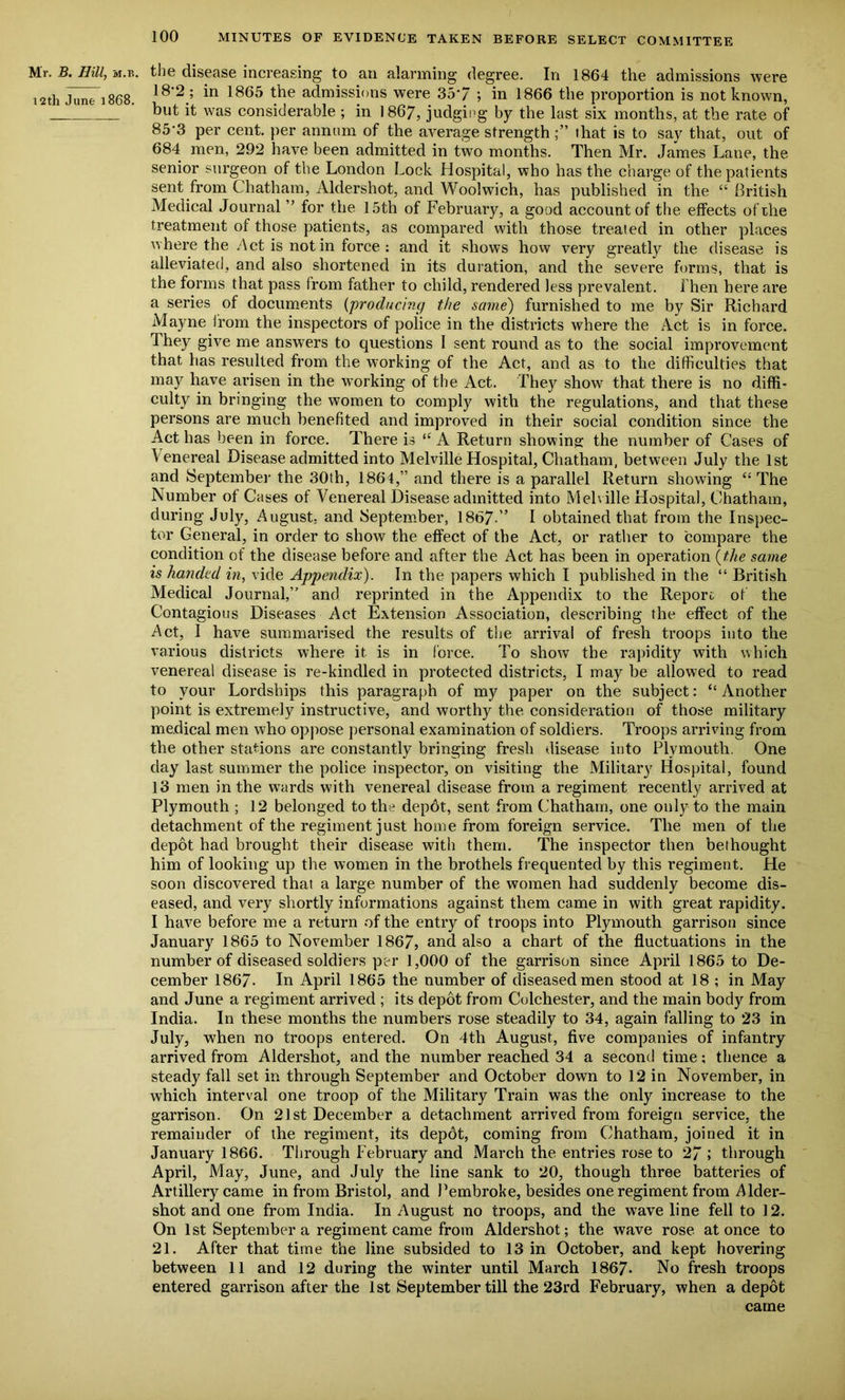 Mr. B. Hill, m.e. the disease increasing to an alarming degree. In 1864 the admissions were 12th June 1868 ^ 1865 the admissions were 35'/ ; in 1866 the proportion is not known, ' but it was considerable ; in 1867, judging by the last six months, at the rate of 85'3 per cent, per annum of the average strength that is to say that, out of 684 men, 292 have been admitted in two months. Then Mr. James Lane, the senior surgeon of the London Lock Hospital, who has the charge of the patients sent from Chatham, Aldershot, and Woolwich, has published in the “ British Medical Journal ” for the 15th of February, a good account of the effects of the treatment of those patients, as compared with those treated in other places where the Act is not in force : and it shows how very greatly the disease is alleviated, and also shortened in its duration, and the severe forms, that is the forms that pass from father to child, rendered less prevalent, i hen here are a series of documents (producing the same) furnished to me by Sir Richard Mayne from the inspectors of police in the districts where the Act is in force. They give me answers to questions I sent round as to the social improvement that has resulted from the working of the Act, and as to the difficulties that may have arisen in the working of the Act. They show7 that there is no diffi- culty in bringing the women to comply with the regulations, and that these persons are much benefited and improved in their social condition since the Act has been in force. There is l( A Return showing; the number of Cases of \enereal Disease admitted into Melville Hospital, Chatham, between July the 1st and September the 30th, 1864,” and there is a parallel Return showing “ The Number of Cases of Venereal Disease admitted into Melville Hospital, Chatham, during July, August, and September, 1867.” I obtained that from the Inspec- tor General, in order to show the effect of the Act, or rather to compare the condition of the disease before and after the Act has been in operation (the same is handed in, vide Appendix). In the papers which I published in the “ British Medical Journal,” and reprinted in the Appendix to the Report of the Contagious Diseases Act Extension Association, describing the effect of the Act, I have summarised the results of the arrival of fresh troops into the various districts where it. is in force. To show the rapidity with which venereal disease is re-kindled in protected districts, I may be allowed to read to your Lordships this paragraph of my paper on the subject: “ Another point is extremely instructive, and worthy the consideration of those military medical men who oppose personal examination of soldiers. Troops arriving from the other stations are constantly bringing fresh disease into Plymouth. One day last summer the police inspector, on visiting the Military Hospital, found 13 men in the wards with venereal disease from a regiment recently arrived at Plymouth ; 12 belonged to the depdt, sent from Chatham, one only to the main detachment of the regiment just home from foreign service. The men of the depot had brought their disease with them. The inspector then bethought him of looking up the women in the brothels frequented by this regiment. He soon discovered that a large number of the women had suddenly become dis- eased, and very shortly informations against them came in with great rapidity. I have before me a return of the entry of troops into Plymouth garrison since January 1865 to November 1867, and also a chart of the fluctuations in the number of diseased soldiers per 1,000 of the garrison since April 1865 to De- cember 1867- In April 1865 the number of diseased men stood at 18 ; in May and June a regiment arrived ; its depot from Colchester, and the main body from India. In these months the numbers rose steadily to 34, again falling to 23 in July, when no troops entered. On 4th August, five companies of infantry arrived from Aldershot, and the number reached 34 a second time; thence a steady fall set in through September and October down to 12 in November, in which interval one troop of the Military Train was the only increase to the garrison. On 21st December a detachment arrived from foreign service, the remainder of the regiment, its depdt, coming from Chatham, joined it in January 1866. Through February and March the entries rose to 27 ; through April, May, June, and July the line sank to 20, though three batteries of Artillery came in from Bristol, and Pembroke, besides one regiment from Aider- shot and one from India. In August no troops, and the wave line fell to 12. On 1st September a regiment came from Aldershot; the wave rose at once to 21. After that time the line subsided to 13 in October, and kept hovering between 11 and 12 during the winter until March 1867- No fresh troops entered garrison after the 1st September till the 23rd February, when a depot came