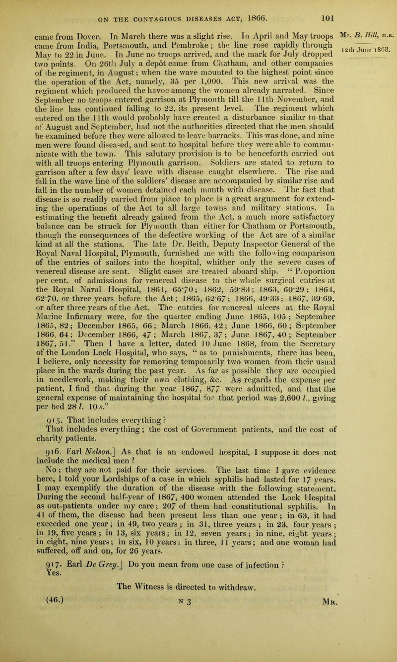 came from Dover. In March there was a slight rise. In April and May troops came from India, Portsmouth, and Pembroke ; the line rose rapidly through Mav to 22 in June. In June no troops arrived, and the mark for July dropped two points. On 26th July a depot came from Chatham, and other companies of (he regiment, in August; when the wave mounted to the highest point since the operation of the Act, namely, 35 per 1,000. This new arrival was the regiment which produced the havoc among the women already narrated. Since September no troops entered garrison at Plymouth till the 11th November, and the line has continued falling to 22, its present level. The regiment which entered on the 11th would probably have created a disturbance similar to that of August and September, had not the authorities directed that the men should be examined before they were allowed to leave barracks. This was done, and nine men were found diseased, and sent to hospital before they were able to commu- nicate with the town. This salutary provision is to be henceforth carried out with all troops entering Plymouth garrison. Soldiers are stated to return to garrison after a few days’ leave with disease caught elsewhere. The rise and fall in the wave line of the soldiers’ disease are accompanied by similar rise and fall in the number of women detained each month with disease. The fact that disease is so readily carried from place to place is a great argument forextend- ing the operations of the Act to all large towns and military stations. In estimating the benefit already gained from the Act, a much more satisfactory balance can be struck for Plymouth than either for Chatham or Portsmouth, though the consequences of the defective working of the Act are of a similar kind at all the stations. The late Dr. Beith, Deputy Inspector General of the Royal Naval Hospital, Plymouth, furnished me with the following comparison of the entries of sailors into the hospital, whither only the severe cases of venereal disease are sent. Slight cases are treated aboard ship. “ Proportion per cent, of admissions for venereal disease to the whole surgical entries at the Royal Naval Hospital, 1861, 6570; 1862, 59’83; 1863, 60 29 ; 1864, 6270, or three years before the Act; 1865, 62 6/ ; 1866, 49'33; 186/, 39 69, or after three years of the Act. The entries for venereal ulcers at the Royal Marine Infirmary were, for the quarter ending June 1865, 105 ; September 1865,82; December 1865, 66; March 1866,42; June 1866, 60; September 1866,64; December 1866, 47; March 1867,3/; June 1867,40; September 1867, 51.” Then I have a letter, dated 10 June 1868, from the Secretary of the London Lock Hospital, who says, “ as to punishments, there has been, I believe, only necessity for removing temporarily two women from their usual place in the wards during the past year. As far as possible they are occupied in needlework, making their own clothing, &c. As regards the expense per patient, I find that during the year 1867, 877 were admitted, and that the general expense of maintaining the hospital for that period was 2,600 l., giving per bed 28 l. 10.?.” Mr. B. Hilt, m.b. 12ih June 18(18. 915. That includes everything? That includes everything ; the cost of Government patients, and the cost of charity patients. 916. Earl Nelson.] As that is an endowed hospital, I suppose it does not include the medical men ? No; they are not paid for their services. The last time I gave evidence here, 1 told your Lordships of a case in which syphilis had lasted for 17 years. I may exemplify the duration of the disease with the following statement. During the second half-year of 1867, 400 women attended the Lock Hospital as out-patients under my care; 207 of them had constitutional syphilis. In 41 of them, the disease had been present less than one year ; in 63, it had exceeded one year; in 49, two years ; in 31, three years ; in 23, four years ; in 19, five years; in 13, six years; in 12, seven years; in nine, eight years; in eight, nine years; in six, 10 years: in three, 1 1 years; and one woman had suffered, off and on, for 26 years. 917. Earl Be Grey.] Do you mean from one case of infection r Yes. (46.) The Witness is directed to withdraw. n 3 Mr.