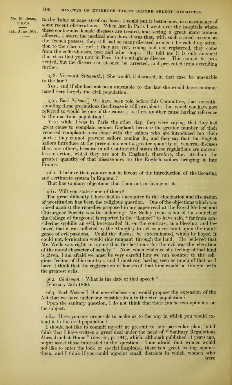 Mr. IF. Acton, -M.R.C.S. i-2th June 1868. MINUTES OF EVIDENCE TAKEN BEFORE SELECT COMMITTEE to the Table at page 46 of my book, I could put it better now, in consequence of some recent observations. When last in Paris I went over the hospitals where t mse contagious female diseases are treated, and seeing a great many women affected, I asked the medical man how it was that, with such a good system as the French possess, they still had so many diseased women; he called my atten- tion to the class of girls ; they are very young and not registered, they come rom the coffee-houses, beer and wine shops. He told me it is only amongst that class that you now in Paris find contagious disease. This cannot be pre- sented, but the disease can at once be arrested, and prevented from extending 95^- ^ iscount Sidmouth.] She would, if diseased, in that case be amenable to the law ? Yes; and if she had not been amenable to the law she would have contami- nated very largely the civil population. 959. Earl Nelson.] We have been told before this Committee, that notwith- standing these precautions the disease is still prevalent; that which you have now referred to would be one of the causes; is there another cause having reference to the maritime population ? Yes ; while I was in Paris the other day, they were saying that they had great cause to complain against England, because the greater number of their venereal complaints now come with the sailors who are introduced into their ports; they cannot prevent sailors coming in, and they say that the English sailors introduce at the present moment a greater quantity of venereal diseases than any others, because in all Continental states these regulations are more or less in action, whilst they are not in England; therefore, they attribute the greater quantity of that disease now to the English sailors bringing it into France. 960. I believe that you are not in favour of the introduction of the licensing and certificate system in England ? That has so many objections that I am not in favour of it. 961. Will you state some of them ? The great difficulty I have had to encounter in the elucidation and discussion of prostitution has been the religious question. One of the objections which w'as raised against the remedies proposed in my paper read at the Royal Medical and Chirurgical Society was the following: Mr. Solley (who is one of the council of the College of Surgeons) is reported in the ‘‘Lancet” to have said, “far from con- sidering syphilis an evil, he regarded it, on the contrary, as a blessing, and be- lieved that it was inflicted by the Almighty to act as a restraint upon the indul- gence of evil passions. Could the disease be exterminated, which he hoped it could not, fornication would ride rampant through the land. He believed that Mr. Wells was right in saying that the best cure for the evil was the elevation of the moral character of society.” Now, when evidence of a feeling of that kind is given, I am afraid we must be very careful how we run counter to the reli- gious feeling of this country ; and I must say, having seen as much of that as I have, I think that the registration of houses of that kind would be fraught with the greatest evils. 962. Chairman.'] What is the date of that speech ? February 25th 1860. 963. Earl Nelson. 1 But nevertheless you would propose the extension of the Act that we have under our consideration to the civil population ? Upon the sanitary question, I do not think that there can be two opinions on the subject. 964. Have you any proposals to make as to the way in which you would ex- tend it to the civil population ? I should not like to commit myself at present to any particular plan, but I think that I have written a great deal under the head of “ Sanitary Regulations Abroad and at Home ” (loc. cit., p. 134), which, although published 11 years ago, might assist those interested in the question. I am afraid that women would not like to enter the lock or special hospitals; there is a great feeling against them, and I think if you could appoint small districts in which women who were