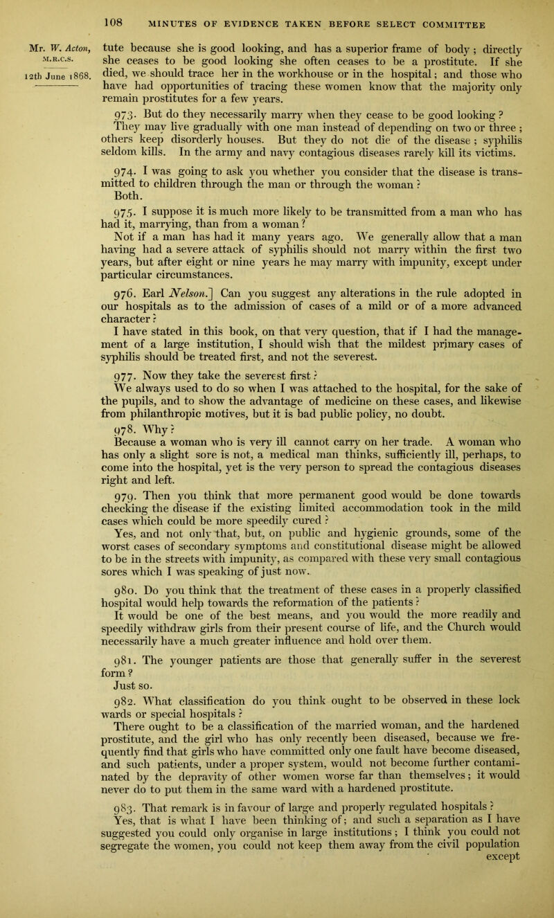 Mr. W. Acton, M.R.C.S. 2th June 1868. tute because she is good looking, and has a superior frame of body ; directly she ceases to be good looking she often ceases to be a prostitute. If she died, we should trace her in the workhouse or in the hospital; and those who have had opportunities of tracing these women know that the majority only remain prostitutes for a few years. 973. But do they necessarily marry when they cease to be good looking ? They may live gradually with one man instead of depending on two or three ; others keep disorderly houses. But they do not die of the disease ; syphilis seldom kills. In the army and navy contagious diseases rarely kill its victims. 974. I was going to ask you whether you consider that the disease is trans- mitted to children through the man or through the woman ? Both. 975. I suppose it is much more likely to be transmitted from a man who has had it, marrying, than from a woman ? Not if a man has had it many years ago. We generally allow that a man having had a severe attack of syphilis should not marry within the first two years, but after eight or nine years he may marry with impunity, except under particular circumstances. 976. Earl Nelson.-] Can you suggest any alterations in the rule adopted in our hospitals as to the admission of cases of a mild or of a more advanced character r I have stated in this book, on that very question, that if I had the manage- ment of a large institution, I should wish that the mildest primary cases of syphilis should be treated first, and not the severest. 977. Now they take the severest first? We always used to do so when I was attached to the hospital, for the sake of the pupils, and to show the advantage of medicine on these cases, and likewise from philanthropic motives, but it is bad public policy, no doubt. 978. Why? Because a woman who is very ill cannot carry on her trade. A woman who has only a slight sore is not, a medical man thinks, sufficiently ill, perhaps, to come into the hospital, yet is the very person to spread the contagious diseases right and left. 979. Then you think that more permanent good would be done towards checking the disease if the existing limited accommodation took in the mild cases which could be more speedily cured ? Yes, and not only that, but, on public and hygienic grounds, some of the worst cases of secondary symptoms and constitutional disease might be allowed to be in the streets with impunity, as compared with these very small contagious sores which I was speaking of just now. 980. Do you think that the treatment of these cases in a properly classified hospital would help towards the reformation of the patients ? It would be one of the best means, and you would the more readily and speedily withdraw girls from their present course of life, and the Church would necessarily have a much greater influence and hold over them. 981. The younger patients are those that generally suffer in the severest form? Just so. 982. What classification do you think ought to be observed in these lock wards or special hospitals ? There ought to be a classification of the married woman, and the hardened prostitute, and the girl who has only recently been diseased, because we fre- quently find that girls who have committed only one fault have become diseased, and such patients, under a proper system, would not become further contami- nated by the depravity of other women worse far than themselves; it would never do to put them in the same ward with a hardened prostitute. 983. That remark is in favour of large and properly regulated hospitals ? Yes, that is what I have been thinking of; and such a separation as I have suggested you could only organise in large institutions; I think you could not segregate the women, you could not keep them away from the civil population except