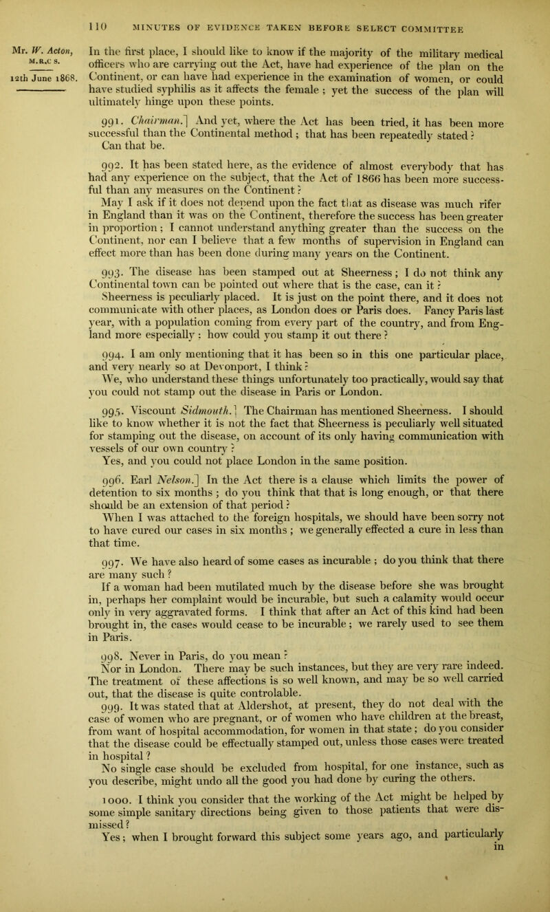 Mr. W. Acton, m.r.c s. 12th June 1868. In the first place, I should like to know if the majority of the military medical officers who are carrying out the Act, have had experience of the plan on the Continent, or can have had experience in the examination of women, or could have studied syphilis as it affects the female ; yet the success of the plan will ultimately hinge upon these points. 991. Chairman.] And yet, where the Act has been tried, it has been more successful than the Continental method ; that has been repeatedly stated ? Can that be. 992. It has been stated here, as the evidence of almost everybody that has had any experience on the subject, that the Act of 1866 has been more success- ful than any measures on the Continent ? May I ask if it does not depend upon the fact that as disease was much rifer in England than it was on the Continent, therefore the success has been greater in proportion; I cannot understand anything greater than the success on the Continent, nor can I believe that a few months of supervision in England can effect more than has been done during many years on the Continent. 993. The disease has been stamped out at Sheerness; I do not think any Continental town can be pointed out where that is the case, can it r Sheerness is peculiarly placed. It is just on the point there, and it does not communicate with other places, as London does or Paris does. Fancy Paris last year, with a population coming from every part of the country, and from Eng- land more especially : how could you stamp it out there ? 994. I am only mentioning that it has been so in this one particular place, and very nearly so at Devonport, I think ? We, who understand these things unfortunately too practically, would say that you could not stamp out the disease in Paris or London. 99,5. Viscount Sidmonth.} The Chairman has mentioned Sheerness. I should like to know whether it is not the fact that Sheerness is peculiarly well situated for stamping out the disease, on account of its only having communication with vessels of our own country ? Yes, and you could not place London in the same position. 996. Earl Nelson.] In the Act there is a clause which limits the power of detention to six months ; do you think that that is long enough, or that there should be an extension of that period ? When I was attached to the foreign hospitals, we should have been sorry not to have cured our cases in six months ; we generally effected a cure in less than that time. 997. We have also heard of some cases as incurable ; do you think that there are many such ? If a woman had been mutilated much by the disease before she was brought in, perhaps her complaint w'ould be incurable, but such a calamity would occur only in very aggravated forms. I think that after an Act of this kind had been brought in, the cases would cease to be incurable; we rarely used to see them in Paris. 998. Never in Paris, do you mean r Nor in London. There may be such instances, but they are very rare indeed. The treatment of these affections is so well known, and may be so well carried out, that the disease is cpiite controlable. 999. It was stated that at Aldershot, at present, they do not deal with the case of women who are pregnant, or of women who have children at the breast, from want of hospital accommodation, for women in that state ; do you consider that the disease could be effectually stamped out, unless those cases were treated in hospital ? No single case should be excluded from hospital, for one instance, such as you describe, might undo all the good you had done by curing the others. 1000. I think you consider that the working of the Act might be helped by some simple sanitary directions being given to those patients that were dis- missed? Yes; when I brought forward this subject some years ago, and particularly in <