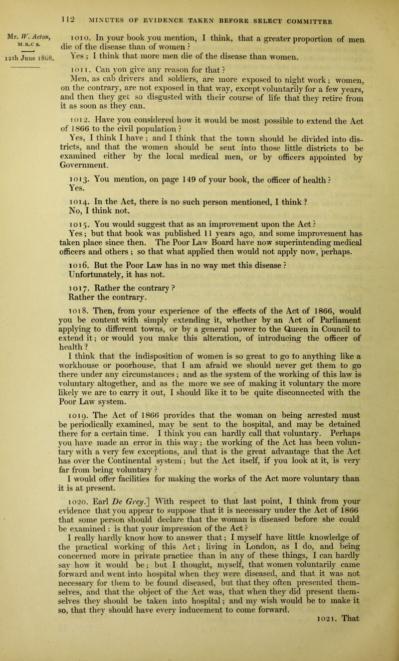 Mr. IF. Aclon, m.r.c s. 12 th June ] 808. 112 MINUTES OF EVIDENCE TAKEN BEFORE SELECT COMMITTEE ioio. In your book you mention, I think, that a greater proportion of men die of the disease than of women ? Yes ; I think that more men die of the disease than women. ion. Can yon give any reason for that ? Men, as cab drivers and soldiers, are more exposed to night work; women, on the contrary, are not exposed in that way, except voluntarily for a few years, and then they get so disgusted with their course of life that they retire from it as soon as they can. eoi2. Have you considered how it would be most possible to extend the Act of 1866 to the civil population ? Yes, I think I have ; and I think that the town should be divided into dis- tricts, and that the women should be sent into those little districts to be examined either by the local medical men, or by officers appointed by Government. 1013. You mention, on page 149 of your book, the officer of health? Yes. 1014. In the Act, there is no such person mentioned, I think ? No, I think not. 1015. You would suggest that as an improvement upon the Act ? Yes; but that book was published 11 years ago, and some improvement has taken place since then. The Poor Law Board have now superintending medical officers and others ; so that what applied then would not apply now, perhaps. 1016. But the Poor Law has in no way met this disease ? Unfortunately, it has not. 1017. Rather the contrary ? Rather the contrary. 1018. Then, from your experience of the effects of the Act of 1866, would you be content with simply extending it, whether by an Act of Parliament applying to different towns, or by a general power to the Q,ueen in Council to extend it; or would you make this alteration, of introducing the officer of health ? I think that the indisposition of women is so great to go to anything like a workhouse or poorhouse, that I am afraid we should never get them to go there under any circumstances ; and as the system of the working of this law is voluntary altogether, and as the more we see of making it voluntary the more likely we are to carry it out, I should like it to be quite disconnected with the Poor Law system. 1019. The Act of 1866 provides that the woman on being arrested must be periodically examined, may be sent to the hospital, and may be detained there for a certain time. I think you can hardly call that voluntary. Perhaps you have made an error in this way; the working of the Act has been volun- tary with a very few exceptions, and that is the great advantage that the Act has over the Continental system; but the Act itself, if you look at it, is very far from being voluntary ? I would offer facilities for making the works of the Act more voluntary than it is at present. 1020. Earl Be Grey7\ With respect to that last point, I think from your evidence that you appear to suppose that it is necessary under the Act of 1866 that some person should declare that the woman is diseased before she could be examined : is that your impression of the Act ? I really hardly know how to answer that; I myself have little knowledge of the practical working of this Act; living in London, as I do, and being concerned more in private practice than in any of these things, I can hardly say how it would be; but I thought, myself, that women voluntarily came forward and went into hospital when they were diseased, and that it was not necessary for them to be found diseased, but that they often presented them- selves, and that the object of the Act was, that when they did present them- selves they should be taken into hospital; and my wish would be to make it so, that they should have every inducement to come forward. 1021. That