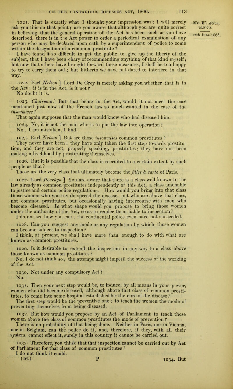 1021, That is exactly what I thought your impression was ; I will merely ask you this on that point; are you aware that although you are quite correct in believing that the general operation of the Act has been such as you have described, there is in the Act power to order a periodical examination of any person who may be declared upon oath by a superintendent of police to come within the designation of a common prostitute ? I have found it so difficult to get the public to give up the liberty of the subject, that I have been chary of recommending anything of that kind myself; but now that others have brought forward these measures, I shall be too happy to try to carry them out; but hitherto we have not dared to interfere in that way. 1022. Earl Nelson.] Lord De Grey is merely asking you whether that is in the Act ; it is in the Act, is it not ? No doubt it is. Mr. W. Acton, m.r c.s. 12th June 1868. 1023. Chairman.'] But that being in the Act, would it not meet the case mentioned just now of the French law so much wanted in the case of the insoum/ses ? That again supposes that the man would know who had diseased him. 1024. No, it is not the man who is to put the law into operation ? No; I am mistaken, 1 find. 1025- Earl Nelson.] But are those insoumises common prostitutes ? They never have been ; they have only taken the first step towards prostitu- tion, and they are not, properly speaking, prostitutes; they have not been making a livelihood by prostituting themselves. 1026. But it is possible that the class is recruited to a certain extent by such people as that ? Those are the very class that ultimately become the Jilles a carte of Paris. 1027. Lord Penrhyn.] You are aware that there is a class well known to the law already as common prostitutes independently of this Act, a class amenable to justice and certain police regulations. How would you bring into that class those women who you say do spread the disease, but who are above that class, not common prostitutes, but occasionally having intercourse with men who become diseased. In what shape would you propose to bring those women under the authority of the Act, so as to render them liable to inspection ? I do not see how you can ; tiie continental police even have not succeeded. 1028. Can you suggest any mode or any regulation by which those women can become subject to inspection ? I think, at present, we shall have more than enough to do with what are known as common prostitutes. 1029. Is it desirable to extend the inspection in any way to a class above those known as common prostitutes ? No, I do not think so ; the attempt might imperil the success of the working of the Act. 1030. Not under any compulsory Act? No. 1031. Then your next step would be, to induce, by all means in your power, women who did become diseased, although above that class of common prosti- tutes, to come into some hospital established for the cure of the disease r The first step would be the preventive one ; to teach the women the mode of preventing themselves from being diseased. 1032. But how would you propose by an Act of Parliament to teach those women above the class of common prostitutes the mode of prevention ? There is no probability of that being done. Neither in Paris, nor in Vienna, nor in Belgium, can the police do it, and, therefore, if they, with all their system, cannot effect it, surely in this country it cannot be carried out. 1033. Therefore, you think that that inspection cannot be carried out by Act of Parliament for that class of common prostitutes ? I do not think it could. (46.) P 1034. But