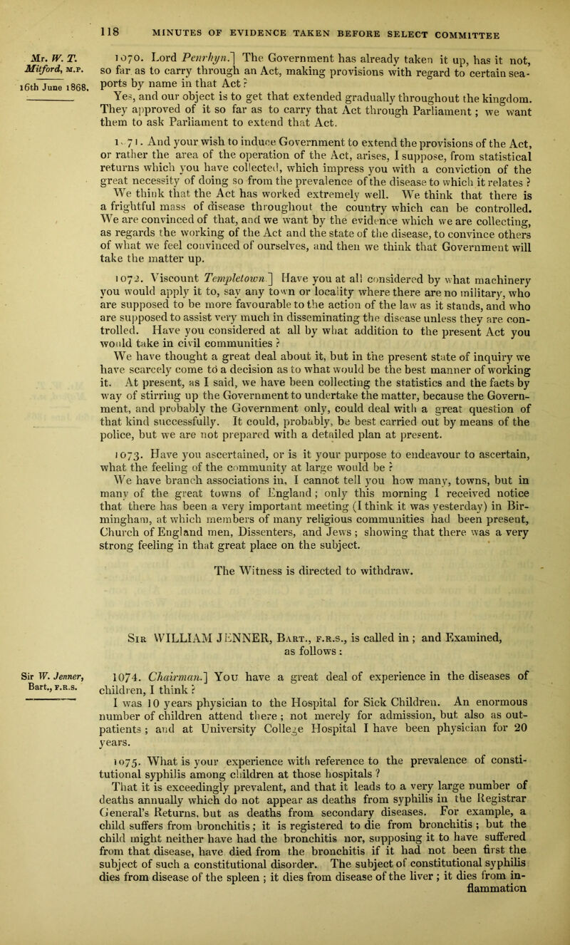 Mr. IV. T. 1070. Lord Penrht/nJ] The Government has already taken it up, has it not, Mitford, M.p. so far as to carry through an Act, making provisions with regard to certain sea- 16th June 1868, P0rts by name in that Act ? Yes, and our object is to get that extended gradually throughout the kingdom. They approved of it so far as to carry that Act through Parliament; we want them to ask Parliament to extend that Act. 1 - 71 • And your wish to induce Government to extend the provisions of the Act, or rather the area of the operation of the Act, arises, 1 suppose, from statistical returns which you have collected, which impress you with a conviction of the great necessity of doing so from the prevalence of the disease to which it relates ? We think that the Act has worked extremely well. We think that there is a frightful mass of disease throughout the country which can be controlled. We are convinced of that, and we want by the evidence which we are collecting, as regards the working of the Act and the state of the disease, to convince others of what we feel convinced of ourselves, and then we think that Government will take the matter up. 1072. Viscount Templet own.'] Have you at all considered by what machinery you would apply it to, say any town or locality where there are no military, who are supposed to be more favourable to the action of the law as it stands, and who are supposed to assist very much in disseminating the disease unless they are con- trolled. Have you considered at all by what addition to the present Act you would take in civil communities ? We have thought a great deal about it, but in the present state of inquiry we have scarcely come to a decision as to what would be the best manner of working it. At present, as I said, we have been collecting the statistics and the facts by way of stirring up the Government to undertake the matter, because the Govern- ment, and probably the Government only, could deal with a great question of that kind successfully. It could, probably, be best carried out by means of the police, but we are not prepared with a detailed plan at present. 1073. Have you ascertained, or is it your purpose to endeavour to ascertain, what the feeling of the community at large would be r We have branch associations in, I cannot tell you how many, towns, but in many of the great towns of England ; only this morning I received notice that there has been a very important meeting (I think it was yesterday) in Bir- mingham, at which members of many religious communities had been present, Ghurch of England men, Dissenters, and Jews ; showing that there was a very strong feeling in that great place on the subject. The Witness is directed to withdraw. Sir WILLIAM JENNER, Bart., f.r.s., is called in; and Examined, as follows : Sir W. Jenner, 1074. Chairman.'] You have a great deal of experience in the diseases of Bart., f.r.s. children, I think ? I was 10 years physician to the Hospital for Sick Children. An enormous number of children attend there ; not merely for admission, but also as out- patients ; and at University College Hospital I have been physician for 20 years. 1075. What is your experience with reference to the prevalence of consti- tutional syphilis among children at those hospitals ? That it is exceedingly prevalent, and that it leads to a very large number of deaths annually which do not appear as deaths from syphilis in the Registrar General’s Returns, but as deaths from secondary diseases. For example, a child suffers from bronchitis; it is registered to die from bronchitis ; but the child might neither have had the bronchitis nor, supposing it to have suffered from that disease, have died from the bronchitis if it had not been first the subject of such a constitutional disorder. The subject of constitutional syphilis dies from disease of the spleen ; it dies from disease of the liver ; it dies from in- flammation