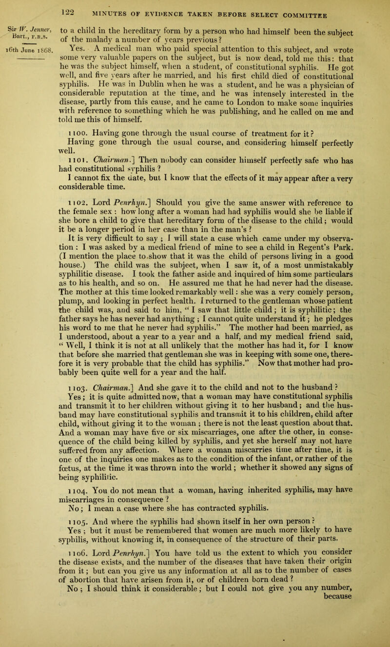 Sir IV. Jenner, Bart., f.r.s, 16th June 1S68. to a child in the hereditary form by a person who had himself been the subject of the malady a number of years previous ? Yes. A medical man who paid special attention to this subject, and wrote some very valuable papers on the subject, but is now dead, told me this: that he was the subject himself, when a student, of constitutional syphilis. He got well, and five years after he married, and his first child died of constitutional syphilis. He was in Dublin when he was a student, and he was a physician of considerable reputation at the time, and he was intensely interested in the disease, partly from this cause, and he came to London to make some inquiries with reference to something which he was publishing, and he called on me and told me this of himself. uoo. Having gone through the usual course of treatment for it? Having gone through the usual course, and considering himself perfectly well. 1101. Chairman.'] Then nobody can consider himself perfectly safe who has had constitutional syphilis ? I cannot fix the date, but I know that the effects of it may appear after a very considerable time. 1102. Lord Penrhyn.] Should you give the same answer with reference to the female sex : how long after a woman had had syphilis would she be liable if she bore a child to give that hereditary form of the disease to the child; would it be a longer period in her case than in the man’s ? It is very difficult to say ; I will state a case which came under my observa- tion : I was asked by a medical friend of mine to see a child in Regent’s Park. (I mention the place to show that it was the child of persons living in a good house.) The child was the subject, when I saw it, of a most unmistakably syphilitic disease. I took the father aside and inquired of him some particulars as to his health, and so on. He assured me that he had never had the disease. The mother at this time looked remarkably well: she was a very comely person, plump, and looking in perfect health. I returned to the gentleman whose patient the child was, and said to him, “ I saw that little child ; it is syphilitic; the father says he has never had anything ; I cannot quite understand it; he pledges his word to me that he never had syphilis.” The mother had been married, as I understood, about a year to a year and a half, and my medical friend said, “ Well, I think it is not at all unlikely that the mother has had it, for I know that before she married that gentleman she was in keeping with some one, there- fore it is very probable that the child has syphilis.” Now that mother had pro- bably been quite well for a year and the half. 1103. Chairman.] And she gave it to the child and not to the husband ? Yes; it is quite admitted now, that a woman may have constitutional syphilis and transmit it to her children without giving it to her husband; and the hus- band may have constitutional syphilis and transmit it to his children, child after child, without giving it to the woman ; there is not the least question about that. And a woman may have five or six miscarriages, one after the other, in conse- quence of the child being killed by syphilis, and yet she herself may not have suffered from any affection. Where a woman miscarries time after time, it is one of the inquiries one makes as to the condition of the infant, or rather of the foetus, at the time it was thrown into the world ; whether it showed any signs of being syphilitic. 1104. You do not mean that a woman, having inherited syphilis, may have miscarriages in consequence ? No; I mean a case where she has contracted syphilis. 1105. And where the syphilis had shown itself in her own person? Yes ; but it must be remembered that women are much more likely to have syphilis, without knowing it, in consequence of the structure of their parts. 1106. Lord Penrhyn.] You have told us the extent to which you consider the disease exists, and the number of the diseases that have taken their origin from it; but can you give us any information at all as to the number of cases of abortion that have arisen from it, or of children born dead ? No ; I should think it considerable; but I could not give you any number, because