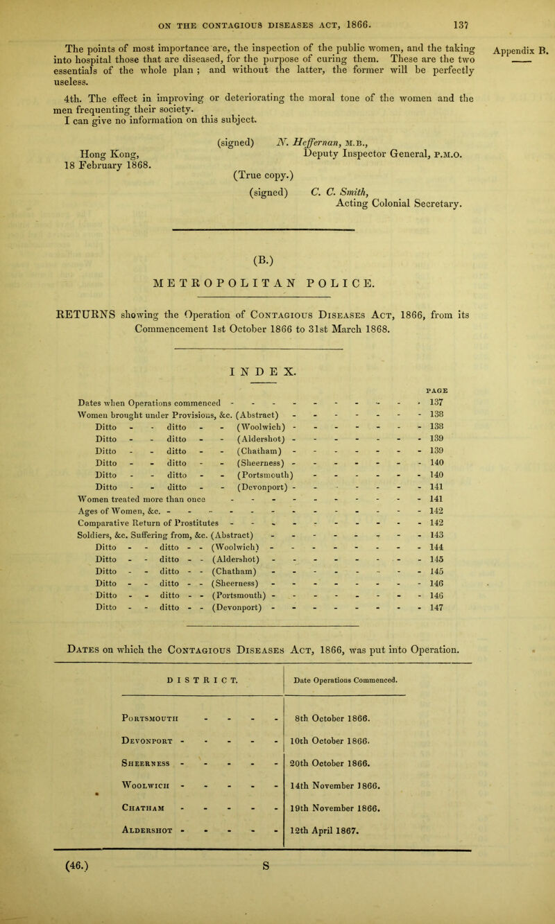 The points of most importance are, the inspection of the public women, and the taking into hospital those that are diseased, for the purpose of curing them. These are the two essentials of the whole plan ; and without the latter, the former will be perfectly useless. 4th. The effect in improving or deteriorating the moral tone of the women and the men frequenting their society. I can give no information on this subject. Hong Kong, 18 February 1868. (signed) N. Hcffernan, M.B., Deputy Inspector General, p.m.o. (True copy.) (signed) C. C. Smith, Acting Colonial Secretary. (B.) METROPOLITAN POLICE. RETURNS showing the Operation of Contagious Diseases Act, 1866, from its Commencement 1st October 1866 to 31st March 1868. INDEX. PAGE Dates when Operations commenced - -- -- -- -- - 137 Women brought under Provisions, &c. (Abstract) - - 138 Ditto - - ditto - (Woolwich) - - 138 Ditto - - ditto - (Aldershot) - - 139 Ditto - - ditto - (Chatham) - 139 Ditto - - ditto - - (Sheerness) - 140 Ditto - - ditto - (Portsmouth) - 140 Ditto - - ditto - (Dcvonport) - - - 141 Women treated more than once 141 Ages of Women, &c. - Comparative Return of Prostitutes - Soldiers, &c. Suffering from, &c. (Abstract) - 143 Ditto - - ditto - - (Woolwich) 144 Ditto - - ditto - - (Aldershot) 145 Ditto - - ditto - - (Chatham) 145 Ditto - - ditto - - (Sheerness) 146 Ditto - - ditto - - (Portsmouth) - 146 Ditto - - ditto - - (Devonport) - 147 Dates on which the Contagious Diseases Act, 1866, was put into Operation. DISTRICT. Date Operations Commenced. Portsmouth - - - - 8tb October 1866. Devonport - - - - ■ 10th October 1866. Sheerness - - - - - 20th October 1866. • Woolwich - - - - - 14th November 1866. Chatham - - - - 19th November 1866. Aldershot - - - - - 12th April 1867. Appendix B. (46.) S