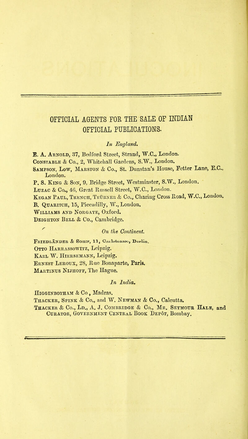 OFFICIAL AGENTS FOR THE SALE OF INDIAN OFFICIAL PUBLICATIONS- In England, E. A. Arnold, 37, Bedford Street, Strand, W.C., London. Constable & Co., 2, Whitehall Gardens, S.W., London. Sampson, Low, Marston & Co., St. Dunstan’s House, Fetter Lane, E.C., London. P. S. Kino & Son, 9, Bridge Street, Westminster, S.W., London. Ltjzac & Co., 46, Great Bussell Street, W.C., Lo-ndon. Kegan Paul, Trench, Trubner, & Co., Charing Cross Boad, W.C., London. B. Qtjaritch, 15, Piccadilly, W., London. Williams and Norgate, Oxford. Deighton Bell & Co., Cambridge. On the Continent. FkIEDEANDER & SorriT, 11, Oarloiraoeo, Berlin. Otto Harrassowitz, Leipzig. Karl W. ITiersemann, Leipzig. Ernest Leroux, 28, Bue Bonaparte, Paris. Martinus Nijhoff, The Hague. In India, Higginbotham & Co , Madras. Thacker, Spink & Co., and W. Newman & Co., Calcutta. Thacker & Co., Ld., A. J. Combridge & Co., Mr. Seymour Hale, and Curator, Government Central Book Hepot, Bombay.